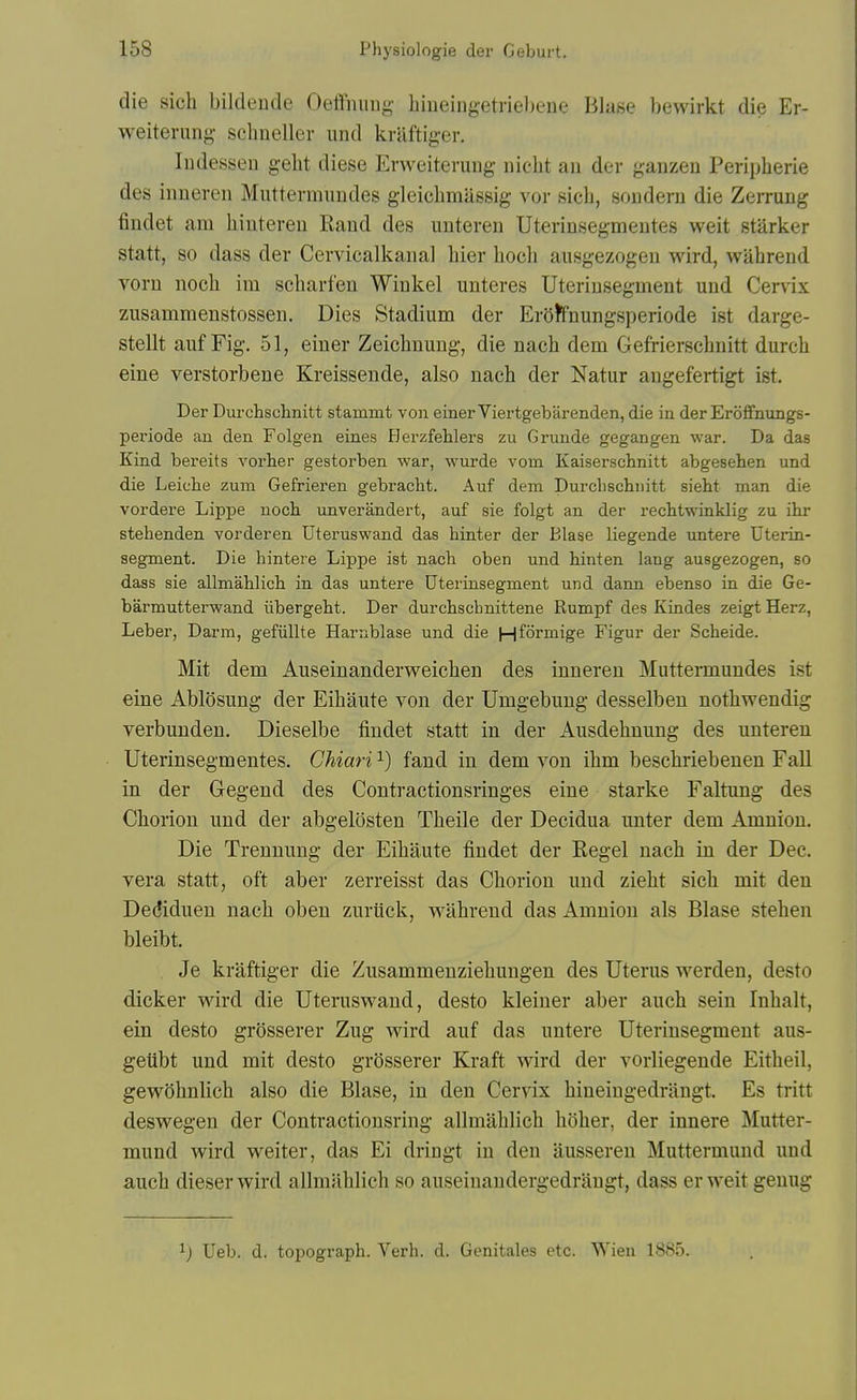 die sich bildende Oeffmiiig biueingetrieljene Blase l)ewirkt die Er- weiterung schneller iind kniftiger. ludesseu gelit diese Erweiteriiiig iiicht an der gaiizeu Peripherie des inneren Muttermimdes gleicbmassig vor sich, souderu die Zerrung findet am hinteren Raud des unteren Uterinsegmeiites weit starker statt, so dass der Cervicalkaiial hier hoch ausgezogeu wird, wahreud vorn noch im scharfen Wiukel unteres Uteriusegment und Cervix zusammenstosseii. Dies Stadium der ErOR'nungsperiode ist darge- stellt auf Fig. 51, eiuer Zeichuung, die nach dem Gefrierschnitt durch eine verstorbene Kreissende, also nach der Natur angefertigt ist. Der Durchschnitt stammt von einerViertgebarenden, die in der Eroffnungs- periode an den Folgen eines Herzfehlers zu Grunde gegangen war. Da das Kind bereits vorber gestorben war, wurde vom Kaiserschnitt abgesehen und die Leiche zum Gefrieren gebracbt. Auf dem Durcbscbiiitt sieht man die vordere Lippe noch unverandert, auf sie folgt an der recbtwinklig zu ilir stehenden vorderen Uteruswand das hinter der Blase liegende untere Uterin- segment. Die hintere Lippe ist nach oben und binten lang ausgezogen, so dass sie allmahlicb in das untere Dterinsegment und dann ebenso in die Ge- barmutterwand iibergebt. Der durcbschnittene Rumpf des Kindes zeigt Herz, Leber, Darm, gefiillte Harnblase und die Hformige Figur der Scheide. Mit dem Auseinanderweichen des inneren Muttermundes ist eine Ablosung der Eihaute von der Umgebung desselben nothwendig verbunden. Dieselbe findet statt in der Ausdehnung des unteren Uterinsegmentes. Chiari ^) fand in dem von ihm beschriebenen Fall in der Gegend des Contractionsringes eine starke Faltung des Chorion und der abgelosten Theile der Decidua unter dem Amnion. Die Trennung der Eihaute findet der Kegel nach in der Dec. vera statt, oft aber zerreisst das Chorion und zieht sich mit den Dediduen nach oben zurtick, wahrend das Amnion als Blase stehen bleibt. Je kraftiger die Zusammenziehungen des Uterus werden, desto dicker w^ird die Uteruswand, desto kleiner aber auch sein Inhalt, ein desto grosserer Zug wird auf das untere Uteriusegment aus- gelibt und mit desto grosserer Kraft wird der vorliegende Eitheil, gewohnlich also die Blase, in den Cervix hineingedrangt. Es tritt deswegen der Contractionsring allmahlich hoher, der innere Mutter- mund wird weiter, das Ei dringt in den ausseren Muttermuud und auch dieserwird allmahlich so auseinandergedrangt, dass er weit genug ^) Ueb. d. topograph. Verb. d. Genitales etc. Wieu 1885.