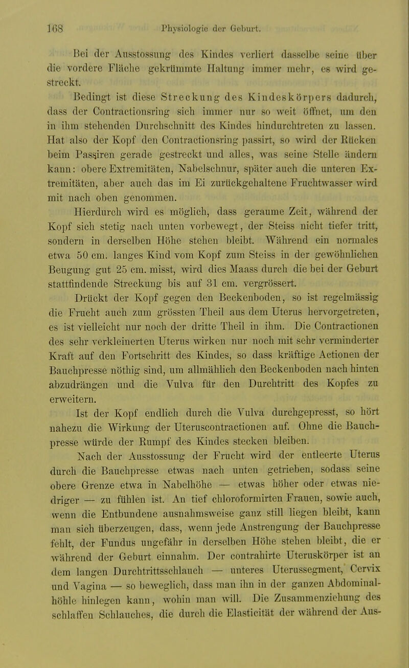 Bei der Aiisstossung des Kindes verliert dasselbe seine Uljer die vordere Flaclie gekrtimmte Ilaltung immer melir, es wird ge- streckt. Bedingt ist diese Streckung des Kindesk5rpers dadurch, dass der Coutractionsring sich immer nur so welt oflfnet, urn den in ibm stelienden Durclisclmitt des Kindes hindurchtreten zu lassen. Hat also der Kopf den Contractionsring passirt, so wird der RUcken beim Passiren gerade gestreckt und alles, was seine Stelle iindern kann: obere Extremitaten, Nabelscbnur, spiiter aucb die unteren Ex- tremitaten, aber aucb das im Ei zuriickgehaltene Frucbtwasser wird mit nacb oben genommen. Hierdurcb wird es moglicb, dass geraume Zeit, wabrend der Kopf sich stetig nacb unten vorbewegt, der Steiss nicbt tiefer tritt, sondern in derselben Hobe steben bleibt. Wabrend ein normales etwa 50 cm. langes Kind vom Kopf zum Steiss in der gewbbnlicben Beugung gut 25 cm. misst, wird dies Maass durcb die bei der Geburt statttindende Streckung bis auf 31 cm. vergrossert. Driickt der Kopf gegen den Beckenboden, so ist regelmassig die Frucht aucb zum grossten Tbeil aus dem Uterus bervorgetreten, es ist vielleicbt nur nocb der dritte Tbeil in ibm. Die Conti-actionen des sebr verkleinerten Uterus wirken nur nocb mit sebr verminderter Kraft auf den Fortscbritt des Kindes, so dass kraftige Actionen der Baucbpresse notbig sind, um allmabbcb den Beckenboden nacb binten abzudrangen und die Vulva fur den Durcbtritt des Kopfes zu erweitern. Ist der Kopf endlicb durcb die Vulva durcbgepresst, so bort nabezu die Wirkung der Uteruscontractionen auf. Obne die Baucb- presse wtirde der Rumpf des Kindes stecken bleiben. Nacb der Ausstossung der Frucbt wird der entleerte Uterus durcb die Baucbpresse etwas nacb unten getrieben, sodass seine obere Grenze etwa in Nabelbobe — etwas boher oder etwas nie- driger — zu fublen ist. An tief cbloroformirten Frauen, sowie aucb, wenn die Entbundene ausnabmsweise ganz still liegen bleibt, kann man sicb tiberzeugen, dass, wenn jede Anstrengung der Baucbpresse feblt, der Fundus ungefabr in derselben Hobe steben bleibt, die er wabrend der Geburt einnabm. Der contrabirte Uteruskorper ist an dem langen Durcbtrittsscblaucb — unteres Uterussegment, Cervix und Vagina — so beweglicb, dass man ibn in der ganzen Abdorainal- boble binlegen kann, wobin man will. Die Zusammenziehung des scblafTen Scblaucbes, die durcb die Elasticitat der wabrend der Aus-
