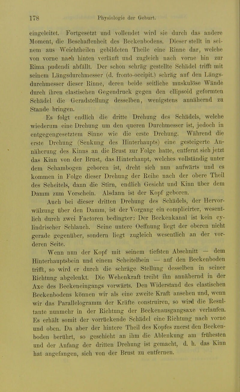 eiligeleitet. Fortgesetzt und volleiidet wird sie durch das audere Moment, die Beschallenlieit des Beckenbodens. Dieser stellt in sei- nem aiis Weiclitlieileu gebildeten Theiie eine Rinne dar, welclie von vorne nacli hinten verlauft nnd zugleich nach vorne bin zur Rima piidendi abftillt. Der scbon scbrag gestellte Schadel trifft rait seinem Langsdurcbmessev (d. fronto-occipit.) scbrag aiif den Langs- durcbmesser dieser Rinne, deren beide seitbche muskulose Wande durcb ibren elastiscben Gegendruck gegen den elUpsoid geformten Scbiidel die Geradstellung desselben, wenigstens annabernd zu Stande briugen. Es folgt endbcb die dritte Drebung des Scbadels, welcbe wiederum eine Drebung um den queren Durcbmesser ist, jedocb in entgegengesetztem Sinne wie die erste Drebung. Wabrend die erste Drebung (Senkung des Hiuterbaupts) eine gesteigerte An- naberung des Kinns an die Brust zur Folge batte, entfernt sicb jetzt das Kinn von der Brust, das Hinterbaupt, welcbes vollstandig unter dem Scbambogen geboren ist, drebt sicb nun aufwarts und es kommen in Folge dieser Drebung der Reibe nacb der obere Tbeil des Scbeitels, dann die Stirn, endbcb Gesicbt und Kinn iiber dem Damm zum Vorscbein. Alsdann ist der Kopf geboren. Aucb bei dieser dritten Drebung des Scbadels, der Hervor- walzung iiber den Damm, ist der Vorgang ein complicirter, wesent- licb durcb zwei Factoren bedingter: Der Beckenkanal ist kein cy- lindriscber Scblaucb. Seine untere Oeffnung liegt der oberen nicbt gerade gegeniiber, sondern liegt zugleicb weseutlich an der vor- deren Seite. Wenn nun der Kopf mit seinem tiefsten Abscbnitt — dem Hinterbauptsbein und einem Scbeitelbein — auf den Beckenboden trifft, so wird er durcb die scbrage Stellung desselben in seiner Ricbtung abgelenkt. Die Webenkraft treibt ibn annabernd in der Axe des Beckeneingangs vorwarts. Den Widerstand des elastiscben Beckenbodens konnen wir als eine zweite Kraft ansebeu und, wenn wir das Parallelogramm der Krafte construiren, so wird die Resul- tante nunmebr in der Ricbtung der Beckenausgangsaxe verlaufen. Es erbalt somit der vorrtickende Scbiidel eine Ricbtung nacb vorne und oben. Da aber der bintere Tbeil des Kopfes zuerst den Becken- boden bertibrt, so gescbiebt an ibm die Ablenkung am friibesten und der Anfang der dritten Drebung ist gemacbt, d. b. das Kinn hat angefangen, sicb von der Brust zu entferuen.