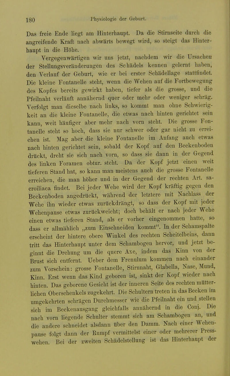 Das freie Ende liegt am Hinterhaupt. Da die Stirnseite durch die angreifende Kraft nach abwarts bewegt wird, so steigt das Hinter- haupt in die Hohe. Vergegenwartigen wir uns jetzt, nachdem wir die Ursachen der Stellungsveranderungen des Schadels kennen gelernt haben, den Verlauf der Geburt, wie er bei erster Schadellage stattfindet. Die kleine Fontanelle steht, wenn die Wehen auf die Fortbewegung des Kopfes bereits gewirkt haben, tiefer als die grosse, und die Pfeilnaht verlauft annahernd quer oder mehr oder weniger schrag. Verfolgt man dieselbe nach links, so kommt man ohne Schwierig- keit an die kleine Fontanelle, die etwas nach hinten gerichtet sein kann, weit haufiger aber mehr nach vorn steht. Die grosse Fon- tanelle steht so hoch, dass sie nur schwer oder gar nicht zu errei- chen ist. Mag aber die kleine Fontanelle im Anfang auch etwas nach hinten gerichtet sein, sobald der Kopf auf den Beckeuboden druckt, dreht sie sich nach vorn, so dass sie dann in der Gegend des linken Foramen obtur. steht. Da der Kopf jetzt einen weit tieferen Stand hat, so kann man meistens auch die grosse FontaneUe erreichen, die man hoher und in der Gegend der rechten Art. sa- croiliaca findet. Bei jeder Wehe wird der Kopf kraftig gegen den Beckenboden angedruckt, wahrend der letztere mit Nachlass der Wehe ihn wieder etwas zuruckdrangt, so dass der Kopf mit jeder Wehenpause etwas zuruckweicht; doch behalt er nach jeder Wehe einen etwas tieferen Stand, als er vorher eingenommen hatte, so dass er allmahlich „zum Einschneiden kommt. In der Schamspalte erscheint der hintere obere Winkel des rechten Scheitelbeins, dann tritt das Hinterhaupt unter dem Schambogen hervor, und jetzt be- ginnt die Drehung urn die quere Axe, indem das Kiun von der Brust sich entfernt. Ueber dem Frenulum kommen nach einander zum Vorschein: grosse Fontanelle, Stirnnaht, Glabella, Nase, Mund, Kinn. Erst wenn das Kind geboren ist, sinkt der Kopf wieder nach hinten. Das geborene Gesicht ist der inneren Seite des rechten mutter- lichen Oberscheukels zugekehrt. Die Schultern ti-eten in das Becken im umgekehrten schragen Durchmesser wie die Pfeilnaht ein und stellen sich im Beckenausgang gleichfalls annahernd in die Conj. Die nach vorn liegende Schulter stemmt sich am Schambogen an, und die andere schneidet alsdann Uber den Damra. Nach einer Wehen- pause folgt dann der Rumpf vermittelst einer oder mehrerer Press- wehen. Bei der zweiten Schadelstellung ist das Hinterhaupt der