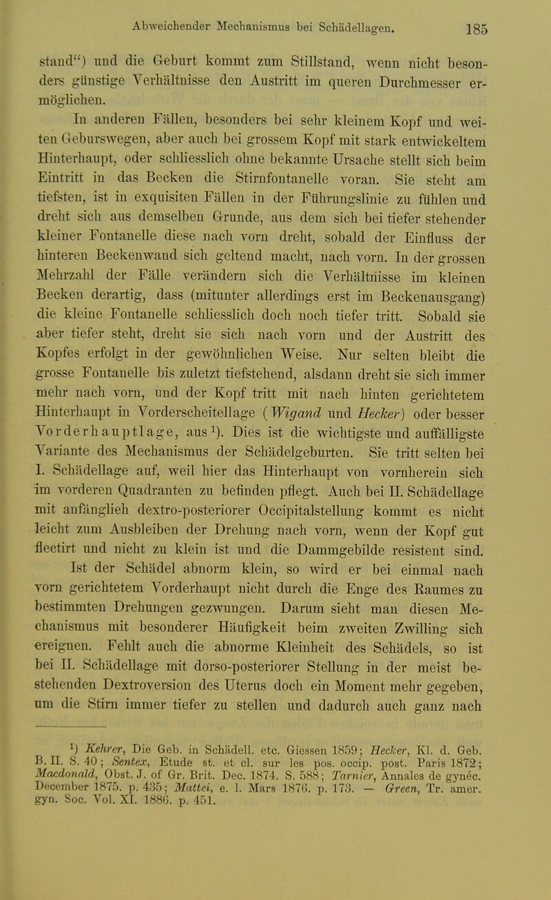 staud) iind die Gebiirt kommt znm Stillstand, wenn nicht beson- ders giinstige Verlialtuisse den Austritt im quereu Durchmesser er- mOgiiclien. In anderen Fallen, besonders bei sehr kleinem Kopf und wei- ten Geburswegen, aber aucli bei grosseni Kopf mit stark entwickeltem Hinterliaupt, oder scliliesslich ohne bekannte Ursache stellt sieli beim Eintritt in das Becken die Stirnfontanelle voran. Sie stelit am tiefsten, ist in exquisiten Fallen in der Fuhrungslinie zu fuhlen und drelit sich ans demselben Grunde, aus dem sich bei tiefer stehender kleiner Fontanelle diese nach vorn drelit, sobald der Einfluss der hinteren Beckenwand sich geltend maclit, nacb vorn. In der grossen Melirzalil der Falle verilndern sich die Verhalthisse im kleinen Becken derartig, dass (mitunter allerdings erst im Beckenausgang) die kleine Fontanelle schliesslich doch noch tiefer tritt. Sobald sie aber tiefer steht, dreht sie sich nach vorn und der Austiitt des Kopfes erfolgt in der gewohnlichen Weise. Nur selten bleibt die grosse Fontanelle bis zuletzt tiefstehend, alsdann dreht sie sich immer mehr nach vorn, imd der Kopf tritt mit nach hinten gerichtetem Hinterhaupt in Vorderscheitellage {Wigand und HecJcer) oder besser Vorderhauptlage, ausi). Dies ist die wichtigste und auffalligste Variante des Mechanismus der Schadelgeburten. Sie tritt selten bei I. Schadellage auf, weil hier das Hinterhaupt von vornherein sich im vordereu Quadranten zu befinden pflegt. Auch bei II. Schadellage mit anfanglieh dextro-posteriorer Occipitalstellung kommt es nicht leicht zum Ausbleiben der Drehung nach vorn, wenn der Kopf gut :flectirt und nicht zu klein ist und die Dammgebilde resistent sind. Ist der Schadel abnorm klein, so wird er bei einmal nach vorn gerichtetem Vorderhaupt nicht durch die Enge des Raumes zu bestimmten Drehungen gezwungen, Darum sieht man diesen Me- chanismus mit besonderer Haufigkeit beim zweiten Zwilling sich ereignen. Fehlt auch die abnorme Kleinheit des Schadels, so ist bei n. Schadellage mit dorso-posteriorer Stellung in der meist be- stehenden Dexti'oversion des Uterus doch ein Moment mehr gegeben, um die Stim immer tiefer zu stellen und dadurch auch ganz nach 1) Kehrer, Die Geb. in Schiidell. etc. Giessen 1859; Hecker, Kl. d. Geb. B. II. S. 40; Sentex, Etude st. et cl. sur les pos. occip. post. Paris 1872; Macdonald, Obst. J. of Gr. Brit. Dec. 1874. S. 588; Tarnier, Annales de gjaiec. December 1875. p. 435; Mattei, e. 1. Mars 187G. p. 173. — Green, Tr. amer. gyn. Soc. Vol. XL 188G. p. 451.