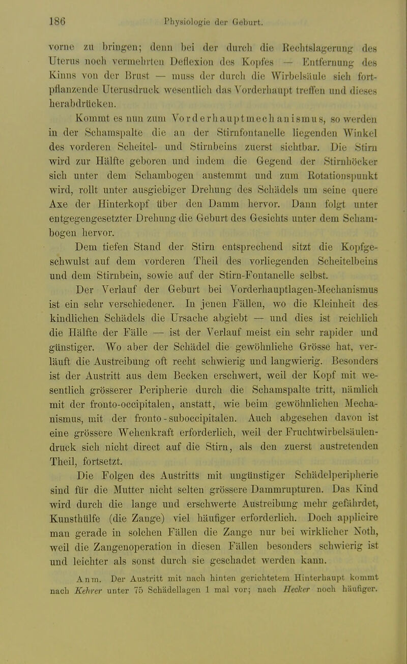 vorne zu briugeu; deiiii bei der durch die Rechtslagerung des Uterus nocli vermelirteu Deflexion des Koi)fes — Entferuuug- des Kinns von der l^riist — muss der durcli die Wirbelsiiule sicli fort- pfiaiizende Uterusdruck wesentlicli das Vorderliaupt treffen uud dieses herabdrlicken. Kommt es nun zum Vorderliauptmech anismus, so werden in der Schamspalte die an der Stirnfontanelle liegenden Winkel des vorderen Scheitel- und Stirnbeins zuerst sichtbar. Die Stirn wird zur Halfte geboren und indem die Gegend der Stirubocker sicb unter dem Scbambogen anstemrat und zum Rotationspunkt wird, rollt unter ausgiebiger Dreliung des Schildels um seine quere Axe der Hinterkopf tiber den Damm liervor. Dann folgt unter entgegengesetzter Drehung die Geburt des Gesichts unter dem Scbam- bogen liervor. Dem tiefen Stand der Stirn entsprecbend sitzt die Kopfge- scbwulst auf dem vorderen Theil des vorliegenden Scbeitelbeins und dem Stirnbein, sowie auf der Stirn-Fontanelle selbst. Der Verlauf der Geburt bei Vorderhauptlagen-Mechanismus ist ein sebr verscbiedener. In jenen Fallen, wo die Kleinheit des kindlicben Scbildels die Ursacbe abgiebt — und dies ist reicblich die Halfte der Falle — ist der Verlauf meist ein sebr rapider und giinstiger. Wo aber der Scbadel die gewobnlicbe Grosse bat, ver- lauft die Austreibung oft recbt schwierig und langwierig. Besonders ist der Austritt aus dem Becken erscbwert, well der Kopf mit we- sentlicb grosserer Peripberie durcb die Scbamspalte tritt, namlicli mit der fronto-occipitalen, anstatt, wie beim gewobnlicben Mecba- nismus, mit der fronto-suboccipitalen. Aucb abgeseben davon ist eine grossere Webenkraft erforderlicb, well der Frucbtwirbelsiiulen- druck sicb nicbt direct auf die Stirn, als den zuerst austreteuden Tbeil, fortsetzt. Die Folgen des Austritts mit ungiinstiger Scbadelperi])herie sind fiir die Mutter nicbt selten grossere Dammrupturen. Das Kind wird durcb die lange und erscbwerte Austreibung mebr gefahrdet, Kunstbiilfe (die Zange) viel bilufiger erforderlicb. Docb ap|)licire man gerade in solcben Fallen die Zange nur bei wirklicber Notb, weil die Zangenoperation in diesen Fallen besonders scbwierig ist und leicbter als sonst durcb sie gescbadet werden kann, Anm. Der Austritt mit nach hinten gerichtetem Hinterbaupt konimt nach Kehrer unter 75 Schadellagen 1 mal vor; nach HecJccr noch haufiger.