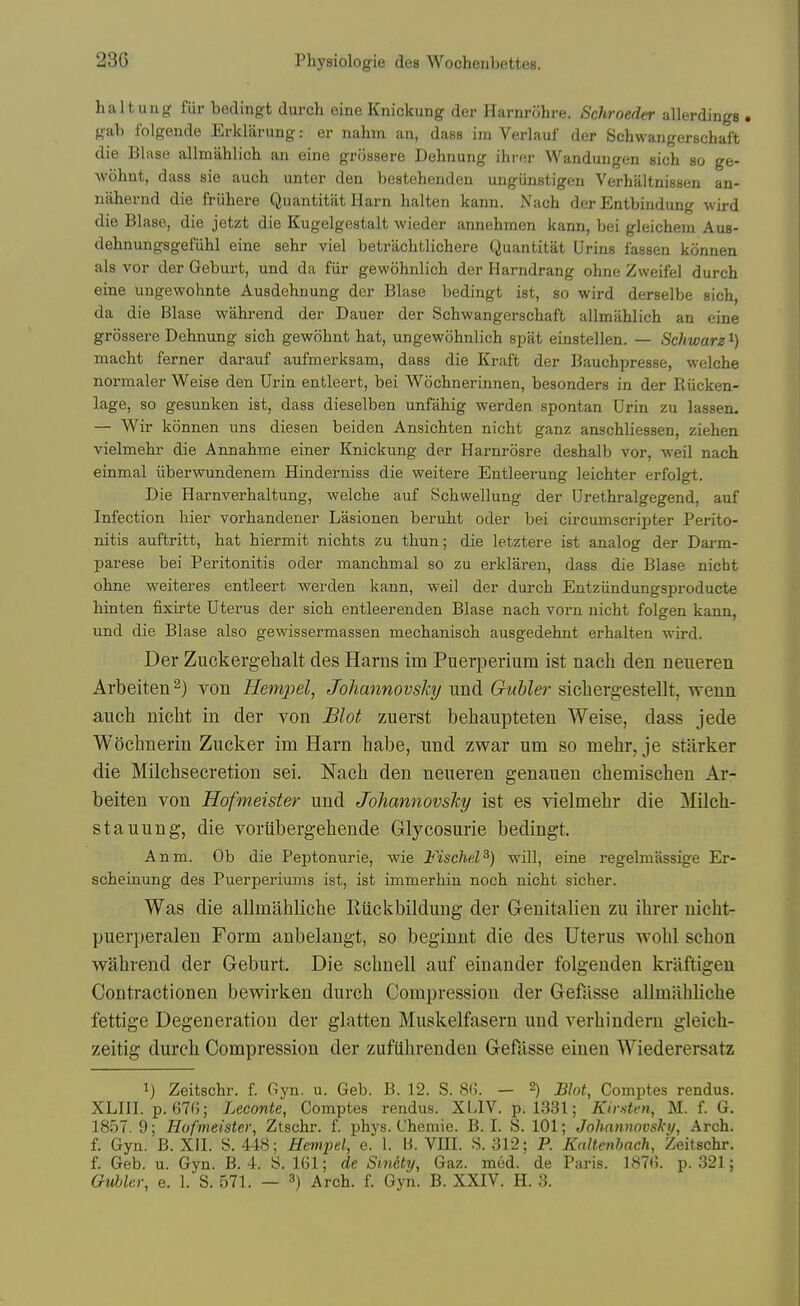 haltung fiir bedingt durch eine Knickung der Harnrohre. Schroeder allerdings . H-ab fblgende Erklarung: er nahm an, dasB im Verlauf der Schwangerschaft die Blase allmahlich an eine grossere Dehnung ilii'f;r Wandungen sich so ge- wohnt, dass sie auch unter den bestehenden unguustigen Verhaltnisseu an- nahernd die fruhere Quantitiit Harn halten kann. Nach der Entbindung wird die Blase, die jetzt die Kugelgestalt wieder annehmen kann, bei gleichem Aus- dehnungsgefiihl eine sehr viel betriichtlichere Quantitat Urins fassen konnen als vor der Geburt, und da fiir gewohnlich der Harndrang ohne Zweifel durch eine ungewohnte Ausdehnung der Blase bedingt ist, so wird derselbe sich, da die Blase wahrend der Dauer der Schwangerschaft allmahlich an eine grossere Dehnung sich gewohnt hat, ungewohnlich spat einstellen. — Schwarz^) macht ferner darauf aufmei-ksam, dass die Kraft der Bauchpresse, welche normaler Weise den Urin entleert, bei Wochnerinnen, besonders in der Riicken- lage, so gesunken ist, dass dieselben unfahig werden spontan Urin zu lassen. — Wir konnen uns diesen beiden Ansichten nicht ganz anschliessen, ziehen vielmehr die Annahme einer Knickung der Harnrosre deshalb vor, weil nach einmal iiberwundenem Hinderniss die weitere Entleerung leichter erfolgt. Die Harnverhaltung, welche auf Schwellung der Urethralgegend, auf Infection bier vorhandener Lasionen beruht oder bei circumscripter Perito- nitis auftritt, hat hiermit nichts zu thun; die letztere ist analog der Darm- parese bei Peritonitis oder manchmal so zu erklareu, dass die Blase nicht ohne weiteres entleert wei'den kann, weil der durch Entziindungsproducte hinten fixirte Uterus der sich entleerenden Blase nach vorn nicht folgen kann, und die Blase also gewissermassen mechanisch ausgedehnt erhalten wird. Der Ziickergelialt des Harns im Puerperium ist nach den neueren Arbeiten^) von Uempel, Johannovshy und Giihler sicliergestellt, wenn auch nicht in der von Blot zuerst behaupteten Weise, dass jede Wochnerin Zucker im Harn habe, und zwar um so mehr, je starker die Milchsecretion sei. Nach den neueren genaueu chemischen Ar- beiten von Hofineister und JohannovsJcy ist es vielmehr die Milch- stauung, die vorubergehende Glycosurie bedingt. Anm. Ob die Peptonurie, wie Fischel^) will, eine regelmassige Er- scheinung des Puerperiums ist, ist immerhin noch nicht sicher. Was die allmahliche Riickbildung der Genitalien zu ihrer nicht- puerperalen Form anbelaugt, so beginnt die des Uterus wohl schon wahrend der Geburt. Die schnell auf einander folgenden kraftigen Contractionen bewirken durch Compression der Gefasse allmahliche fettige Degeneration der glatten Muskelfasern und verhindern gleich- zeitig durch Compression der zufilhrenden Gefasse einen Wiederersatz 1) Zeitschr. f. Gyn. u. Geb. B. 12. S. .SC. — 2) j^Jot, Comptes rendus. XLIII. p. 67(); Leconte, Comptes rendus. XLIV. p. 1331; Kir.sten, M. f. G. 1857.9; Hofmeister, Ztschr. f. phys. Chemie. B.I. S. 101; Johnmwvski/, Arch, f. Gyn. B. XII. S. 448; Hempel, e. 1. li. VIII. S. 312; P. Kaltenbach, Zeitschr. f. Geb. u. Gyn. B. 4. 8. 161; de Smcty, Gaz. med. de Paris. 187(i. p. 321; Gubkr, e. 1. S. 571. — Arch. f. Gyn. B. XXIV. H. 3.