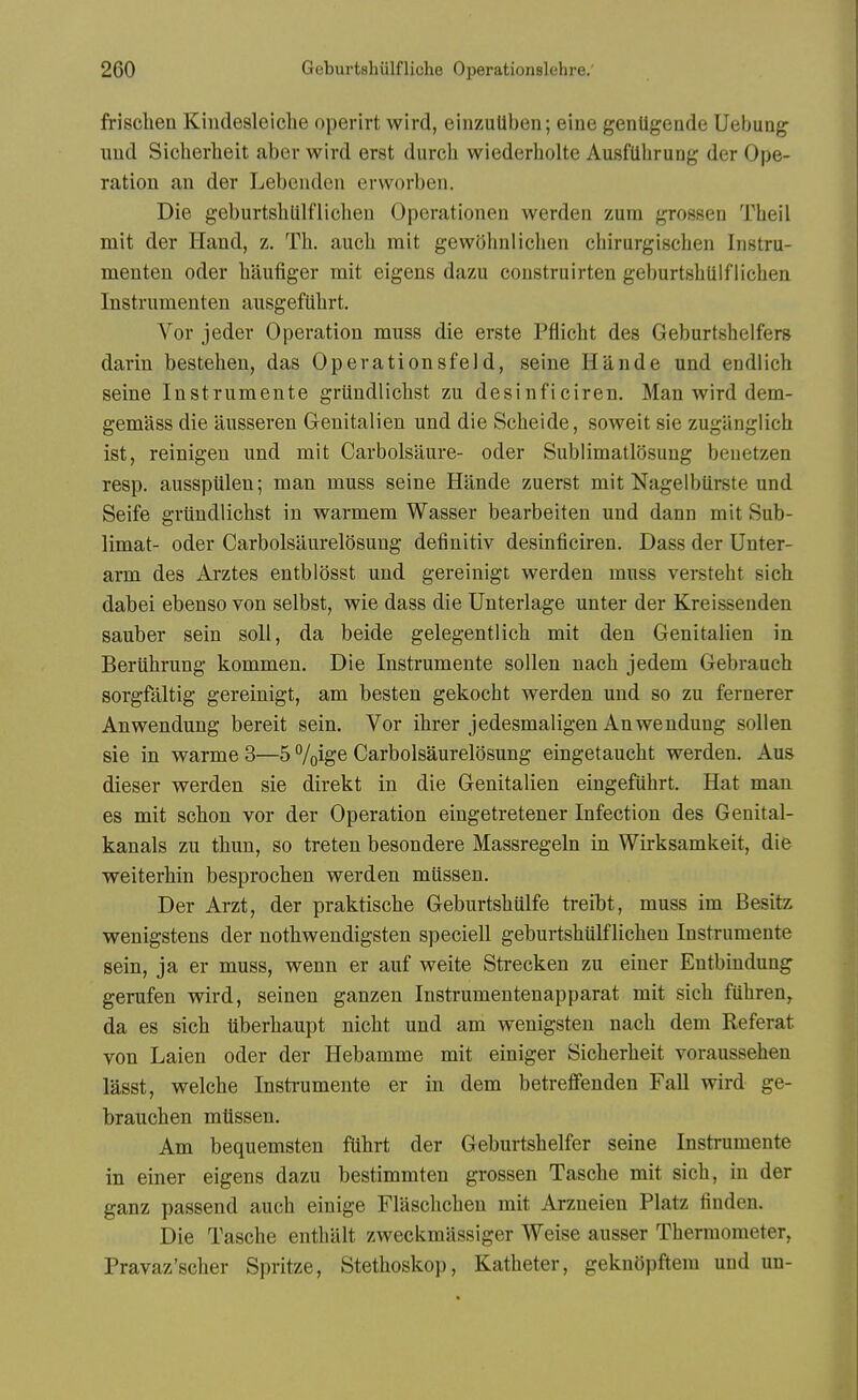 frisclien Kiudesleiclie operirt wird, einzuUben; eine genligeude Uebuag uud Sicherbeit aber wird erst durcb wiederbolte Ausflibrung der Ope- ration an der Lebenden erworben. Die geburtsblilflicbeu Operationen werden zum grossen Tbeil mit der Hand, z. Th. auch mit gewohnlicben chirurgiscben Iiistru- menten oder liaufiger mit eigens dazu construirten geburtsbulflicben Instrumenten ausgefUlirt. Vor jeder Operation muss die erste Pfiicbt des Geburtshelfers darin bestehen, das Operationsfeld, seine Hande und endlich seine Instrumente grtindlichst zu desinficiren. Man wird dem- gemass die ausseren Oenitalien und die Scbeide, soweit sie zuganglicb ist, reinigen und mit Carbolsaure- oder Sublimatlosuug benetzen resp. ausspiilen; man muss seine Hande zuerst mit Nagelbiirste und Seife grtindlichst in warmem Wasser bearbeiteu und dann mit Sub- limat- oder Carbolsaurelosung detinitiv desinficiren. Dass der Unter- arm des Arztes entblosst und gereinigt werden muss versteht sicb dabei ebenso von selbst, wie dass die Unterlage unter der Kreissenden sauber sein soli, da beide gelegentlicb mit den Genitalien in Bertihrung kommen. Die Instrumente sollen nach jedem Gebrauch sorgfaltig gereinigt, am besten gekocht werden uud so zu fernerer Anwendung bereit sein. Vor ibrer jedesmaligen Anwenduug sollen sie in warme 3—5 /oig® Carbolsaurelosung eingetaucht werden. Aus dieser werden sie direkt in die Grenitalien eingefuhrt. Hat man 68 mit scbon vor der Operation eingetretener Infection des Genital- kanals zu tbun, so treten besondere Massregeln in Wirksamkeit, die weiterbin besprocben werden mussen. Der Arzt, der praktiscbe Geburtsbulfe treibt, muss im Besitz wenigstens der notbwendigsten speciell geburtsbulflicben Instrumente sein, ja er muss, wenn er auf weite Strecken zu einer Eutbindung gerufen wird, seinen ganzen Instrumentenapparat mit sicb fubren, da es sicb tiberbaupt nicbt und am wenigsten nach dem Referat von Laien oder der Hebamme mit einiger Sicherbeit vorausseben lasst, welche Instrumente er in dem betreffenden Fall wird ge- brauchen mtissen. Am bequenisten fuhrt der Geburtsbelfer seine Instrumente in einer eigens dazu bestimmten grossen Tascbe mit sicb, in der ganz passend auch einige Flaschchen mit Arzneien Platz finden. Die Tasche enthalt zweckmassiger Weise ausser Thermometer, Pravaz'scber Spritze, Stethoskop, Katheter, geknopftem und un-