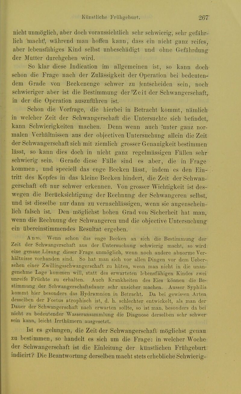 nicht iiunioglicli, aber doch vovanssiclitlich sehr schwierig, sehr geftihr- licli iaacbt', wahvend man hoflfen kann, dass ein nicht gaiiz reifes^ aber lebensfabiges Kind selbst unbescbadigt iind obne Geftihrdung der Mutter durcbgeben wird. So khir diese Indication im allgemeinen ist, so kann doch schon die Frage nach der Zulassigkeit der Operation bei bedeuten- dem Grade von Beckenenge schwer zu fentscheiden sein, noch schwieriger aber ist die Bestimmung der'Zeit der Schwangerscbaft,. in der die Operation auszufiihren ist. Schon die Vorfrage, die bierbei in Betracbt kommt, namlich in welcber Zeit der Schwangerscbaft die Untersuchte sich befindet,. kann Schwierigkeiten macben. Denn wenn auch -unter ganz nor- malen Verbaltnissen aus der objectiven Untersucbung allein die Zeit der Schwangerscbaft sich mit ziemlicb grosser Genauigkeit bestinimen lasst, so kann dies doch in nicht ganz regelmassigen Fallen sehr schwierig sein. Gerade diese Falle sind es aber, die in Frage kommen, iind speciell das enge Becken lasst, indem es den Ein-; tritt des Kopfes in das kleine Becken hindert, die Zeit der Schwan- gerscbaft oft niir schwer erkenneu. Von grosser Wicbtigkeit ist des- wegen die Beriicksicbtigung der Rechnung der Schwangeren selbst, nnd ist dieselbe nnr dann zn vernachlassigen, wenn sie augenschein- lich falscb ist. Den moglicbst boben Grad von Sicberheit hat man, wenn die Rechnung der Schwangeren und die objective Untersucbung ein iibereinstimmendes Resultat ergeben. Anni. Wenn schon das enge Becken an sich die Bestimmung der Zeit der Schwangerschaft aus der Untersuchung schwierig macht, so wird eine genaue Losung dieser Frage unmoglich, wenn noch andere abnorme Ver- haltnisse vorhanden sind. So hat man sich vor alien Dingen vor dam Ueber-- sehen einer Zwillingsschwangerschaft zu hiiten, wenn man nicht in die unan- genehme Lage kommen will, statt des erwarteten lebensfahigen Kindes zwei unreife Friichte zu erhalten. Auch Krankheiten des Eies konnen die Be- stimmung der Schwangerschaftsdauer sehr unsicher machen. Ausser Syphilis kommt hier besonders das Hydramnion in Betraoht. Da bei gewissen Arten desselben der Foetus atrophisch ist, d. h. schlechter entwickelt, als man der Dauer der Schwangerschaft nach erwarten sollte, so ist man, besonders da bei nicht zu bedeutender Wasseransammlung die Diagnose derselben sehr schwer- sein kann, leicht Irrthiimern ausgesetzt. Ist es gelungen, die Zeit der Schwangerschaft moglicbst genau. zu bestimmen, so handelt es sich urn die Frage: in welclier Woche der Schwangerschaft ist die Einleitung der kunstlicben Frlihgebiirt; indicirf? Die Beantwortung derselben macht stets erbeblicbe Schwierig-