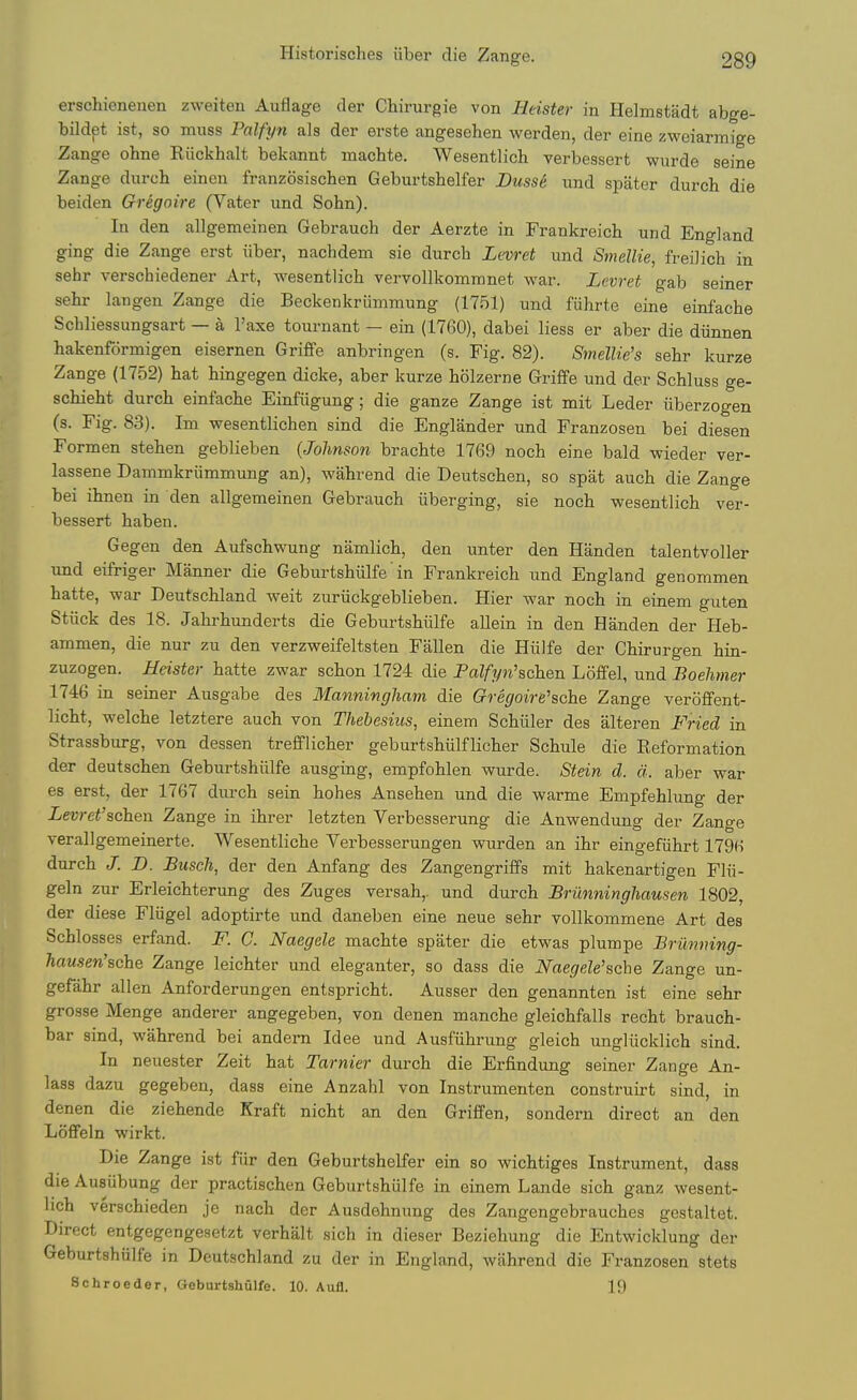 erschienenen zweiten Auflage der Chirurgie von Heister in Helmstadt abge- bildpt ist, so muss Palfyn als der erste angesehen werden, der eine zweiarmige Zange ohne Riickhalt bekannt machte. Wesentlich verbessert wurde seine Zange durch einen franzosischen Geburtshelfer JDusse und spater durch die beiden Gregoire (Vater und Sohn). In den allgemeinen Gebrauch der Aerzte in Frankreich und England ging die Zange erst iiber, nachdem sie durch Levret und Smellie, freilich in sehr verschiedener Art, Avesentlich vervoUkommnet war. Levret gab seiner sehr langen Zange die Beckenkriimmung (1751) und fiihrte eine einfache Schliessungsart — a I'axe tournant — ein (1760), dabei liess er aber die diinnen hakenformigen eisernen Griffe anbringen (s. Fig. 82). Smellie's sehr kurze Zange (1752) hat hingegen dicke, aber kurze holzerne Griffe und der Schluss ge- schieht durch einfache Einfiigung; die ganze Zange ist mit Leder iiberzogen (s. Fig. 83). Im wesentlichen sind die Englander und Franzosen bei diesen Formen stehen geblieben {Johnson brachte 1769 noch eine bald wieder ver- lassene Dammkriimmung an), wahrend die Deutschen, so spat auch die Zange bei ihnen in den allgemeinen Gebrauch iiberging, sie noch wesentlich ver- bessert haben. Gegen den Aufschwung namlich, den unter den Handen talentvoller und eifriger Manner die Geburtshiilfe' in Frankreich und England genommen hatte, war Deutschland weit zuriickgeblieben. Hier war noch in einem guten Stiick des 18. Jahrhunderts die Geburtshiilfe allein in den Handen der Heb- ammen, die nur zu den verzweifeltsten Fallen die Hiilfe der Chirurgen hin- zuzogen. Heister hatte zwar schon 1724 die Palfyn'schen Loffel, und Boelimer 1746 in seiner Ausgabe des Manningliam die Gregoii-e'ache Zange veroffent- licht, welche letztere auch von Thebesius, einem Schiiler des alteren Fried in Strassburg, von dessen trefflicher geburtshiilflicher Schule die Reformation der deutschen Geburtshiilfe ausging, empfohlen wurde. Stein d. d. aber war es erst, der 1767 durch sein hohes Ansehen und die warme Empfehlung der Levrct'schen Zange in ihrer letzten Verbesserung die Anwendung der Zange verallgemeinerte. Wesentliche Verbesserungen wurden an ihr eingefiihrt 1796 durch J. D. Busc\ der den Anfang des Zangengriffs mit hakenartigen Flii- geln zur Erleichterung des Zuges versah,. und durch Brimningliausen 1802, der diese Fliigel adoptirte und daneben eine neue sehr voUkommene Art des Schlosses erfand. F. C. Naegele machte spater die etwas plumpe Briinning- hamen'sche Zange leichter und eleganter, so dass die Naegele'sche Zange un- gefahr alien Anforderungen entspricht. Ausser den genannten ist eine sehr grosse Menge anderer angegeben, von denen manche gleichfalls recht brauch- bar sind, wahrend bei andern Idee und Ausfiihrung gleich ungliicklich sind. In neuester Zeit hat Tarnier durch die Erfindung seiner Zange An- lass dazu gegeben, dass eine Anzahl von Instrumenten construirt sind, in denen die ziehende Kraft nicht an den Griffen, sondern direct an den Loffeln wirkt. Die Zange ist fiir den Geburtshelfer ein so wichtiges Instrument, dass die Ausubung der practischen Geburtshiilfe in einem Lande sich ganz wesent- lich verschieden je nach der Ausdehnung des Zangengebrauches gestaltet. Direct entgegengesetzt verhalt sich in dieser Beziehung die Entwicklung der Geburtshiilfe in Deutschland zu der in England, wahrend die Franzosen stets Schroeder, Geburtshiilfe. 10. Aufl. 19