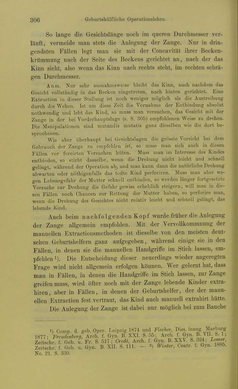 So latige die GesiclitsUlnge noch im queren Durchmesser ver- liiiift, vermeide man stets die Aulegung der Zange. Nur in drin- gendsten Fallen legt man sie mit der Concavitilt ihrer Becken- krlimmung nacli der Seite des Beckens gericlitet an, nach der das Kinn sielit, also wenn das Kinn nach rechts stelit, im recbten schra- gen Durchmesser. Anm. Nur sehr ausnahmsweise bleibt das Kinn, auch nachdem das Gesicht vollstandig in das Becken eingetreten, nach hinten gerichtet. Eine Extraction in dieser Stellung ist noch weniger moglich als die Austreibung durch die Wehen. Ist urn diese Zeit die Vornahme der Entbindung absolut nothwendig und lebt das Kind, so muss man versuchen, das Gesicht mit der Zange in der bei Vorderhauptslage (s. S. 305) empfohlenen Weise zu drehen. Die Manipulationen sind mutandis mutatis ganz dieselben wie die dort be- sprochenen. AVie aber iiberhaupt bei Gesichtslagen die grosste Vorsicht bei dem Gebrauch der Zange zu empfehlen ist, so muss man sich auch in diesen Fallen vor forcirten Versuchen hiiten. Muss man im Interesse des Kindes entbinden, so stirbt dasselbe, wenn die Drehung nicht leicht und schnell gelingt, wahrend der Operation ab, und man kann dann die natiirliche Drehung abwarten oder nothigenfalls das todte Kind perforiren. Muss man aber we- gen Lebensgefahr der Mutter schnell entbinden, so werden langer fortgesetzte Versuche zur Drehung die Gefahr gewiss erheblich steigern; will man in die- sen Fallen noch Ghancen zur Rettung der Mutter haben, so perforire man, wenn die Drehung des Gesichtes nicht reiativ leicht und sebnell gelingt, das lebende Kind. Auch beim nachfolgenden Kopf wurde fruher die Anleguug der Zange allgemein empfohlen. Mit der Vervollkommnung der manuellen Extractionsmethoden ist dieselbe von den meisten deut- schen Geburtshelfern ganz aufgegeben, wahrend einige sie in den Fallen, in denen sie die manuellen Handgriffe im Stich lassen, em- pfehlen i). Die Entscheidung dieser neuerdings wieder angeregten Frage wird nicht allgemein erfolgen kdnnen. Wer gelernt hat, dass man in Fallen, in denen die Handgriffe im Stich lassen, zur Zange greifen muss, wird ofter noch mit der Zange lebende Kinder exti-a- hiren, aber in Fallen, in denen der Geburtshelfer, der der manu- ellen Extraction fest vertraut, das Kind auch manuell extrahirt hatte. Die Anlegung der Zange ist dabei nur moglich bei zum Bauche 1) Comp. d. geb. Oper. Leipzig 1874 imd Fischer, Diss, inaug- Marburg 1877; Freudenberg, Arch, f Gyn^ B. XXI. S. 55; Arch, f Gyn. ^ Zeitschr. f. Geb. u. Fr. S. 517 ; Crede, Arch. f. Gyu. B. XXV S. J24, isomer, Zeitschr. f. Geb. u. Gyn. B. XII. S. 111. - '-^j Winter, Centr. f. Gyn. 188o. No. 21. S. 330.