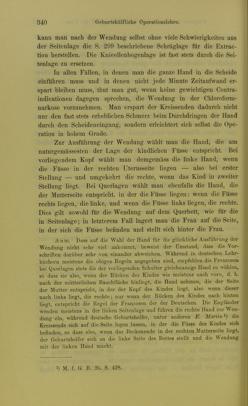 kann man nach der Wenclung; selbst ohne viele Schwierigkeiten aus der Seitenlage die S. 299 beschriebene SchrjJglage fUr die Extrac- tion herstellen. Die Knieellenbogenlage ist fast stets durch die Sei- tenlage zu ersetzen. In alien Fallen, in denen man die ganze Hand in die Scheide einflihren muss und in denen nicht jede Minute Zeitaufwand er- spart bleiben muss, thut man gut, wenn keine gewichtigen Contra- indicationen dagegen sprechen, die Wendung in der Chloroform- narkose vorzunehmen. Man erspart der Kreissenden dadurch nicht nur den fast stets erhebliclien Schmerz beim Durchdringen der Hand durch den Scheideneingang, sondern erleichtert sich selbst die Ope- ration in hohem Grade. Zur Ausfiihrung der Wendung wahlt man die Hand, die am naturgemassesten der Lage der kindlichen FUsse entspricht. Bei vorliegendem Kopf wahlt man demgemass die linke Hand, wenn die Fiisse in der rechten Uterusseite liegen — also bei erster Stellung — und umgekehrt die rechte, wenn das Kind in zweiter Stellung liegt. Bei Querlagen wahlt man ebenfalls die Hand, die der Mutterseite entspricht, in der die Fiisse liegen: wenn die Fiisse rechts liegen, die linke, und wenn die Fiisse links liegen, die rechte. Dies gilt sowohl fur die Wendung auf dem Querbett, wie fiir die in Seitenlage; in letzterem Fall lagert man die Frau auf die Seite, in der sich die Fiisse befinden und stellt sich hinter die Frau. Anm. Dass auf die Wahl der Hand fiir die gliickliche Ausfiihrung der Wendung nicht sehr viel ankommt, beweist der Umstand, dass die Vor- schriften dariiber sehr von einander abweichen. Wahrend in deutschen Lehr- biichern moistens die obigen Regeln angegeben sind, etnpfehlen die Franzosen. bei Querlagen stets die der vorliegenden Schulter gleichnamige Hand zu wahlen^ so dass sie also, wenn der Riicken des Kindes wie meistens nach vorn, d. h. nach der miitterlichen Bauchflache hinliegt, die Hand nehmen, die der Seite der Mutter entspricht, in der der Kopf des Kindes liegt, also wenn dieser nach links liegt, die rechte; nur wenn der Riicken des Kindes nach hinten liegt, entspricht die Regel der Franzosen der der Deutschen. Die Englander wenden meistens in der linken Seitenlage und fiihren die rechte Hand zur Wen- dung ein, wahrend deutsche Geburtshelfer, unter anderen E. Martin^) die Kreissende sich auf die Seite legen lassen, in der die Fusse des Kindes sich befinden, so dass also, wenn das Beckenende in der rechten Mutterseite liegt, der Geburtshelfer sich an die linke Seite des Bettes stellt und die Wendung mit der linken Hand macht.