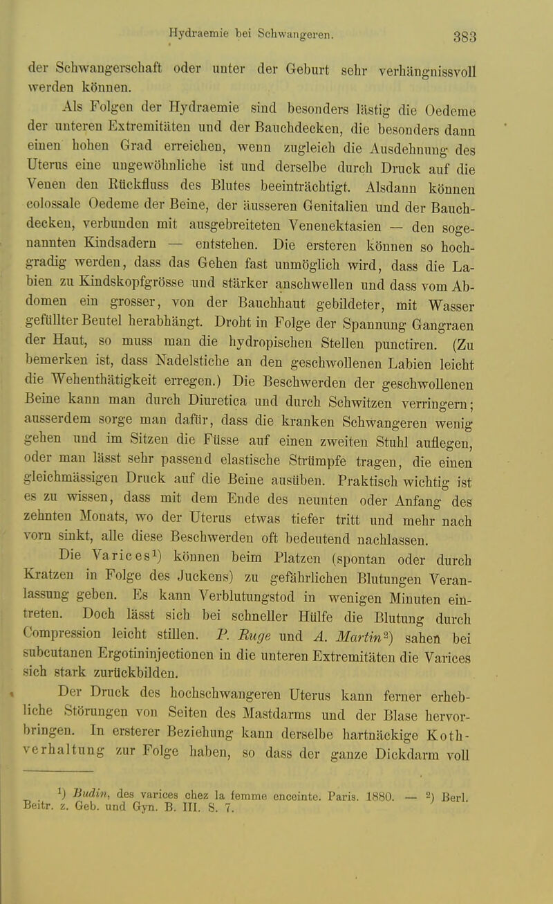 der Schwangerschaft oder unter der Geburt sehr verliiingnissvoll werden kiinnen. Als Folgen der Hydraemie sind besonders lastig die Oedeme der uuteren Extremitiiten und der Banchdecken, die besonders dann einen hohen Grad eiTeichen, wenn zugleich die Ausdehnung des Utenis eine uugewohnliche ist und derselbe durch Druck auf die Venen den Eiickfluss des Blutes beeintracbtigt. Alsdaun konnen colossale Oedeme der Beine, der ausseren Genitalien und der Banch- decken, verbunden mit ausgebreiteten Venenektasien — den soge- nannteu Kindsadern — entstehen. Die ersteren konnen so hocb- gradig werden, dass das Geben fast unmoglicb wird, dass die La- bien zu Kindskopfgrosse und starker anschwellen und dass vom Ab- domen ein grosser, von der Bauchbaut gebildeter, mit Wasser gefiillterBeutel berabbangt. Droht in Folge der Spannung Gangraen der Haut, so muss man die hydropiscben Stellen punctiren. (Zu bemerken ist, dass Nadelsticbe an den geschwollenen Labien leicbt die Webentbatigkeit erregen.) Die Bescbwerden der geschwollenen Beine kann man durch Diuretica und durch Schwitzen verringern; ausserdem sorge man dafiir, dass die kranken Schwangeren wenig gehen und im Sitzen die Fiisse auf einen zweiten Stuhl auflegen, Oder man lasst sehr passend elastische Striimpfe tragen, die einen gleichmassigen Druck auf die Beine austiben. Praktisch wichtig ist es zu wissen, dass mit dem Ende des neunten oder Anfang des zehnten Monats, wo der Uterus etwas tiefer tritt und mehr nach vorn sinkt, alle diese Bescbwerden oft bedeutend nachlassen. Die Varices!) konnen beim Platzen (spontan oder durch Kratzen in Folge des Juckens) zu gefahrlichen Blutungen Veran- lassung geben. Es kann Verblutungstod in wenigen Minuten ein- treten. Doch lasst sich bei schneller Hulfe die Blutung durch Compression leicbt stillen. P. Ruge und A. Martin^) saheo bei subcutanen Ergotininjectionen in die unteren Extremitaten die Varices sich stark zurilckbilden. Der Druck des hochschwangeren Uterus kann ferner erheb- liche Stfjrimgen von Seiten des Mastdarms und der Blase hervor- bringen. In ersterer Beziehung kann derselbe hartnackige Koth- verhaltung zur Folge haben, so dass der ganze Dickdarm voll 1) Budin, des varices chez la femme enceinte. Paris. 1880. — Beitr. z. Geb. und Gyn. B. III. S. 7. 2) Berl.