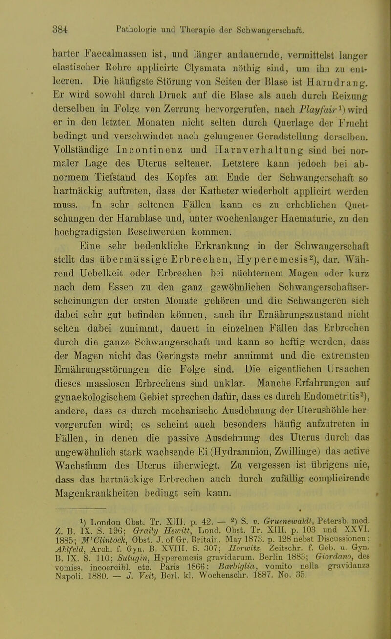 barter Faecalmasseu ist, und liinger andauenide, vermittelst laiiger elastischer Rolire applicirte Clysmata nijtliig sind, um ihn zu ent- leeren. Die liaufigste Storung von Seiten der Blase ist Harndrang. Er wird sowolil durcb Druck auf die Blase als aucb durcb Reizung derselben in Folge von Zerrung bervorgerufen, n&di Play fair ^) wird er in den letzten Monaten nicbt seiten durcb Querlage der Frucbt bedingt und verscbwiudet nacb gelungener Geradstelluiig derselben. VoUstaudige Incontinenz und Ilarnverbaltung sind bei nor- maler Lage des Uterus seltener. Letztere kann jedocb bei ab- normem Tiefstand des Kopfes am Ende der Scbwangerscbaft so bartnackig auftreten, dass der Katbeter vv^iederbolt applicirt werden muss. In sebr seltenen Fallen kann es zu erbeblicbeu Quet- scbungen der Harnblase und, unter wocbenlanger Haematurie, zu den bocbgradigsten Bescbwerden kommen. Eine sebr bedenklicbe Erkrankung in der Scbwangerscbaft stellt das iibermassige Erbrecben, Hyperemesis^), dar. Wab- rend Uebelkeit oder Erbrecben bei niicbternem Magen oder kurz nacb dem Essen zu den ganz gewobnlicben Schwangerscbaftser- scbeinungen der ersten Monate geboren und die Scbwangeren sicb dabei sebr gut befinden konnen, aucb ibr Ernabrungszustand nicbt seiten dabei zunimmt, dauert in einzelnen Fallen das Erbrecben durcb die ganze Scbwangerscbaft und kann so beftig werden, dass der Magen nicbt das Gleringste mebr annimmt und die extremsten Ernabrungsstorungen die Folge sind. Die eigentlicben Ursacben dieses masslosen Erbrecbens sind unklar. Mancbe Erfabrungeu auf gynaekologiscbem Gebiet sprecben dafiir, dass es durcb Endometi-itis^), andere, dass es durcb mecbaniscbe Ausdebnung der Uterusboble ber- vorgerufen wird; es scbeint aucb besonders baufig aufzutreten in Fallen, in denen die passive Ausdebnung des Uterus durcb das ungewobnlicb stark wacbsende Ei (Hydramuion, Zwilliuge) das active Wacbstbum des Uterus liberwiegt. Zu vergessen ist iibrigens nie, dass das bartnackige Erbrecben aucb durcb zufallig complicirende Magenkrankbeiten bedingt sein kann. 1) London Obst. Tr. XIII. p. 42. — 2) S. v. Gruenewaldt, Petersb. med. Z. B. IX. S. 196; Graily Hewitt, Lond. Obst. Tr. XIII. p. 103 und XXVI. 1885; M'Clintock, Obst. J. of Gr. Britain. May 1873. p. 128 nebst Discussionen : Ahlfeld, Arcb. f. Gyn. B. XVIII. S. 307; Horivitz, Zeitschr. f. Geb. u. Gjti. B. IX. S. 110; Sutugin, Hyperemesis gravidarum. Berlin 1883; Giordano, des vomiss. incoercibl. etc. Paris 1866; Barbiglia, vomito nella gravidanza Napoli. 1880. — J. Veit, Berl. kl. Wochenschr. 1887. No. 35