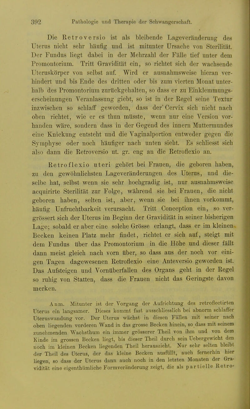 Die Retroversio ist als bleibende Lageverilnderung des Uterus nicht sehr hilufig uud ist mitunter Ursache von Sterilitat. Der Fundus liegt dabei in der Mehrzabl der Falle tief unter dem Promontorium. Tritt Graviditat ein, so riebtet sicb der wacbsende Uteruskorper von selbst auf. Wird er ausnabmsw^eise bieran ver- bindert und bis Ende des dritten oder bis zum vierten Monat unter- halb des Promontorium zuriickgebalten, so dass er zu I^inkleramungs- erscbeinungen Veranlassung giebt, so ist in der Kegel seine Textur inzwiscben so scblatf geworden, dass der* Cervix sicb nicbt nach oben riebtet, wie er es tbun miisste, wenn nur eine Version vor- banden ware, sondern dass in der Gegend des innern Muttermundes eine Knickung entstebt und die Vaginalportion entvreder gegen die Sympbyse oder nocb baufiger nacb unten siebt. Es scbliesst sicb also dann die Retroversio nt. gr. eng an die Retrofiexio an. Retroflexio uteri gebort bei Frauen, die geboren baben, zu den gewobnlicbsten Lageveranderungen des Uterus, und die- selbe bat, selbst wenn sie sebr bocbgradig ist, nur ausnabmsweise acquirirte Sterilitat zur Folge, wabrend sie bei Frauen, die nicbt geboren baben, selten ist, aber, wenn sie bei ibnen vorkommt, baufig Unfrucbtbarkeit verursacbt. Tritt Conception ein, so ver- grossert sicb der Uterus im Beginn der Graviditat in seiner bisberigen Lage; sobald er aber eine solcbe Grosse erlangt, dass er im kleinen-. Becken keinen Platz mebr findet, riebtet er sicb auf, steigt mit dem Fundus iiber das Promontorium in die B'dhe und dieser fallt dann meist gleicb nacb vorn iiber, so dass aus der nocb vor eini- gen Tagen dagewesenen Reti-oflexio eine Anteversio geworden ist. Das Aufsteigen und Vornuberfallen des Organs gebt in der Regel so rubig von Statten, dass die Frauen nicbt das Geringste davon merken. Anm. Mitunter ist der Vorgang der Aufrichtung des retroflectirten Uterus ein langsamer. Dieses kommt fast ausscliliesslich bei abnorm schlalfer TJteruswandung vor. Der Uterus wacbst in diesen Fallen mit seiner nach oben liegenden vorderen Wand in das grosse Becken hinein, so dass mit seinem zunehmenden Wachsthum ein immer grosserer Theil von ihm und von dem Kinde im grossen Becken liegt, bis dieser Theil durch sein Ueberge\vicht deu noch im kleinen Becken liegenden Theil herauszieht. Nur sehr selten bleibt der Theil des Uterus, der das kleine Becken ausfiillt, auch femerhin hier liegen, so dass der Uterus dann auch noch in den letzten Monaten der Gra- viditat eine eigenthiimliche Formveriinderung zeigt, die als partielle Betro-