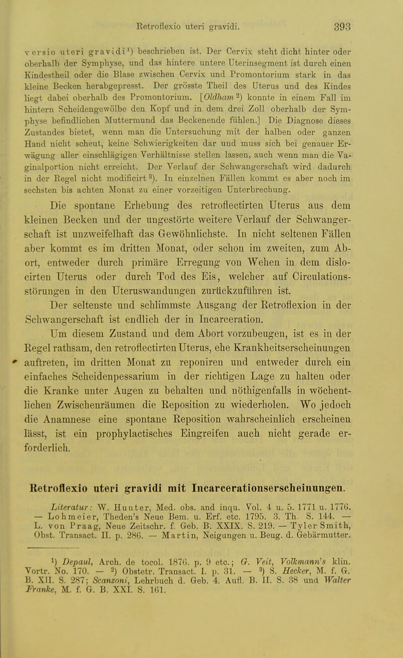 versio uteri gravidi^) beschrieben ist. Der Cervix steht dicht hinter oder oberhalb der Symphyse, und das hintere untere Uterinsegment ist durch einen Kindestheil oder die Blase zwischen Cervix und Promontorium stark in das kleine Becken berabgepresst. Der grosste Theil des Uterus und des Kindes liegt dabei oberhalb des Promontorium. [Oldham^) konnte in einem Fall im hintern Scbeidengewolbe den Kopf und in dem drei ZoU oberhalb der Sym- physe befindlichen Muttermund das Beckenende fiihlen.] Die Diagnose dieses Zustandes bietet, wenn man die Untersuchung mit der halben oder ganzen Hand nicht scheut, keine Schwierigkeiten dar und muss sich bei genauer Er- wagung aller einschlagigen Verhaltnisse stellen lassen, auch wenn man die Va- ginalportion nicht erreicht. Der Verlauf der Schwangerschaft wird dadurch in der Kegel nicht modificirt In einzelnen Fallen kommt es aber noch im sechsten bis achten Monat zu einer vorzeitigen Unterbrechung. Die spontane Erhebung des reh'oflectirten Uterus aus dem kleinen Becken und der ungestorte weitere Verlauf der Schwanger- scliaft ist unzweifelhaft das Gewohnlichste. In niclit seltenen Fallen aber kommt es im dritten Monat, oder schon im zweiten, zum Ab- ort, entweder durch primare Erregung- von Wehen in dem dislo- cirten Utenis oder durch Tod des Eis, welcher auf Circulations- storungen in den Uteruswandungen zuriickzuflihren ist. Der seltenste und schlimmste Ausgang der Retroflexion in der Schwangerschaft ist endlich der in Incarceration. Um diesem Zustand und dem Abort vorzubeugen, ist es in der Kegel rathsam, den retroflectirten Uterus, ehe Krankheitserscheinuugen auftreten, im dritten Monat zu reponiren und entweder durch ein einfaches vScheidenpessarium in der richtigen Lage zu halten oder die Kranke unter Augen zu behalten und nothigenfalls in wochent- lichen Zwischenraumen die Reposition zu wiederholen. Wo jedoch die Anamnese eine spontane Reposition wahrscheinlich erscheinen lasst, ist ein prophylactisches Eingreifen auch nicht gerade er- forderlich. Retroflexio uteri gravidi mit Iiicarcerationserscheiiiungen. Literatur: W. Hunter, Med. obs. and inqu. Vol. 4 u. 5. 1771 u. 1776. — Lohmeier, Theden's Neue Bern. u. Erf. etc. 1795. 3. Th. S. 144. — L. von Praag, Neue Zeitschr. f. Geb. B. XXIX. S. 219. — Tyler Smith, Obst. Transact. II. p. 286. — Martin, Neigungen u. Beug. d. Gebarmutter. 1) Depaul, Arch, de toeol. 1876. p. 9 etc.; G. Veit, Volkinann^s klin. Vortr. No. 170. — 2) Obstetr. Transact. I. p. 31. — 3) S. Hecker, M. f. G. B. XII. S. 287; Scanzoni, Lehrbuch d. Geb. 4. Aufl. B. II. S. 38 und Walter Franke, M. f. G. B. XXI. S. 161.