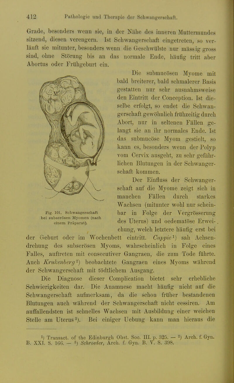 Grade, besoiulers wenn sie, in der Nalie des inueren Mutterinundes sitzend, diesen verengern. 1st Scliwaugerscliaft eingetreten, so ver- liluft sie mitimter, besonders wenn die (jreschwUlste nur mass ig gross siud, ohne Storung bis an das nonnale Ende, liaufig tritt aber Abortus Oder FrUbgeburt ein. Die subranc(5sen Myome mit bald breiterer, bald schraalerer Basis gestatten nur sebr ausnabmsweise den Eintritt der Conception. 1st die- selbe erfolgt, so endet die Scbwan- gerscbaft gewobnlicb friibzeitig durcb Abort, nur in seltenen Fallen ge- langt sie an ibr normales Ende. 1st das submucose Myom gestielt, so kann es, besonders wenn der Polyp vom Cervix ausgeht, zu sebr gefabr- licben Blutungeu in der Scbwanger- scbaft kommen. Der Einfluss der Scbwanger- scbaft auf die Myome zeigt sicb in mancben Fallen durcb starkes Wacbsen (mitunter wobl nur scbein- bar in Folge der Vergrosserung des Uterus) und oedematose Erwei-. cbung, welcb letztere baufig erst bei der Geburt oder im Wocbenbett eintritt. Cappie'^) sab Acbsen- drebung des subserosen Myoms, wabrscbeinlicb in Folge eines Falles, auftreten mit consecutiver Gangraen, die zum Tode fiibrte. Aucb Krultenherg^) beobacbtete Gangraen eines Myoms wabrcnd der Scbwaugerscbaft mit todtlicbem Ausgang. Die Diagnose dieser Complication bietet sebr erbebUcbe Scbwierigkeiten dar. Die Auamnese macbt baufig nicht auf die Scbwaugerscbaft aufmerksam, da die scbou friiber bestandenen Blutungen aucb wabrend der Scbwaugerscbaft nicbt cessiren. Am auffallendsten ist scbnelles Wacbsen mit Ausbildung einer weicben Stelle am Uterus^). Bei einiger Uebung kann man liieraus die 1) Transact, of the Edinburgh Obst. Soc. III. p. 825. — 2) Arch. f. Gyn. B. XXI. S. 1G(J. - Schroeder, Arch. f. Gyn. B. V. S. 398. Kg. 101. Schwangerschaft bei subserosen Myomen (nach einem Praparat).