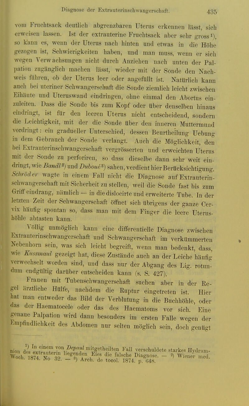 vom Fruchtsack deiitlich abgrenzbaren Uterus erkennen liisst, sicb erweiseD lasseii. 1st der extrauterine Fruchtsack aber sehr gross i), so k'ann es, wenn der Uterus nach hinten und etwas in die E'6he gezog-en ist, Schwierigkeiten haben, und man muss, wenn er sich wegen Verwachsungen nicht durch Anziehen nach unten der Pal- pation zuganglich machen lasst, wieder mit der Sonde den Nach- weis fiihren, ob der Uterus leer oder angeftillt ist. NatUrlich kann auch bei uteriner Schwangerschaft die Sonde ziemlich leicht zwischen Eihiiute und Uteruswand eindringen, ohne einmal den Abortus ein- zuleiten. Dass die Sonde bis zum Kopf oder tiber deuselben hinaus eindringt, ist fiir den leeren Uterus nicht entscheidend, sondern die Leichtigkeit, mit der die Sonde iiber den inneren Muttermund vordringt: ein gradueller Unterschied, dessen Beurthe'ilung Uebung in dem Gebrauch der Sonde veriangt. Anch die Moglichkeit, den bei Extrauterinschwangerschaft vergrdsserten und erweichten Uterus mit der Sonde zu perforiren, so dass dieselbe dann sehr weit ein- dringt, wie Bandl^) und Duboue^) saheu, verdient hierBeriicksichtigung. Schroder wagte in einem Fall nicht die Diagnose auf Extrauterin- schwangerschaft mit Sicherheit zu stellen, well die Sonde fast bis zum GriflF eindrang, niimlich — in die dislocirte imd erweiterte Tube. In der letzten Zeit der Schwangerschaft ofifnet sich ubrigens der ganze Cer- vix hanfig spontan so, dass man mit dem Finger die leere Uterus- hohle abtasten kann. Vdllig unmoglich kann eiue differentielle Diagnose zwischen Extrauterinschwangerschaft und Schwangerschaft im verktimmerien Nebenhorn sein, was sich leicht begreift, wenn man bedenkt, dass, wie Kussmaul gezeigt hat, diese Zustaude auch an der Leiche haufi^' verwechselt worden sind, und dass nur der Abgang des Lig. rotun^ dum endgiiltig dariiber entscheiden kann (s. S. 427). Frauen mit Tubenschwangerschaft suchen aber in der Re- gel arztliche Hiilfe, nachdem die Ruptur eingetreten ist. Hier hat man entweder das Bild der Verbliitung in die Buchhohle, oder das der Haematocele oder das des Haematoms vor sich. Fine genaue Palpation wird dann besonders im ersten Falle wegen der t^mpfindhchkeit des Abdomen nur selten moglich sein, doch gentlgt nion dislvST ^.^^^'^^itgetheilten Fall verschuldete starkes Hydram-