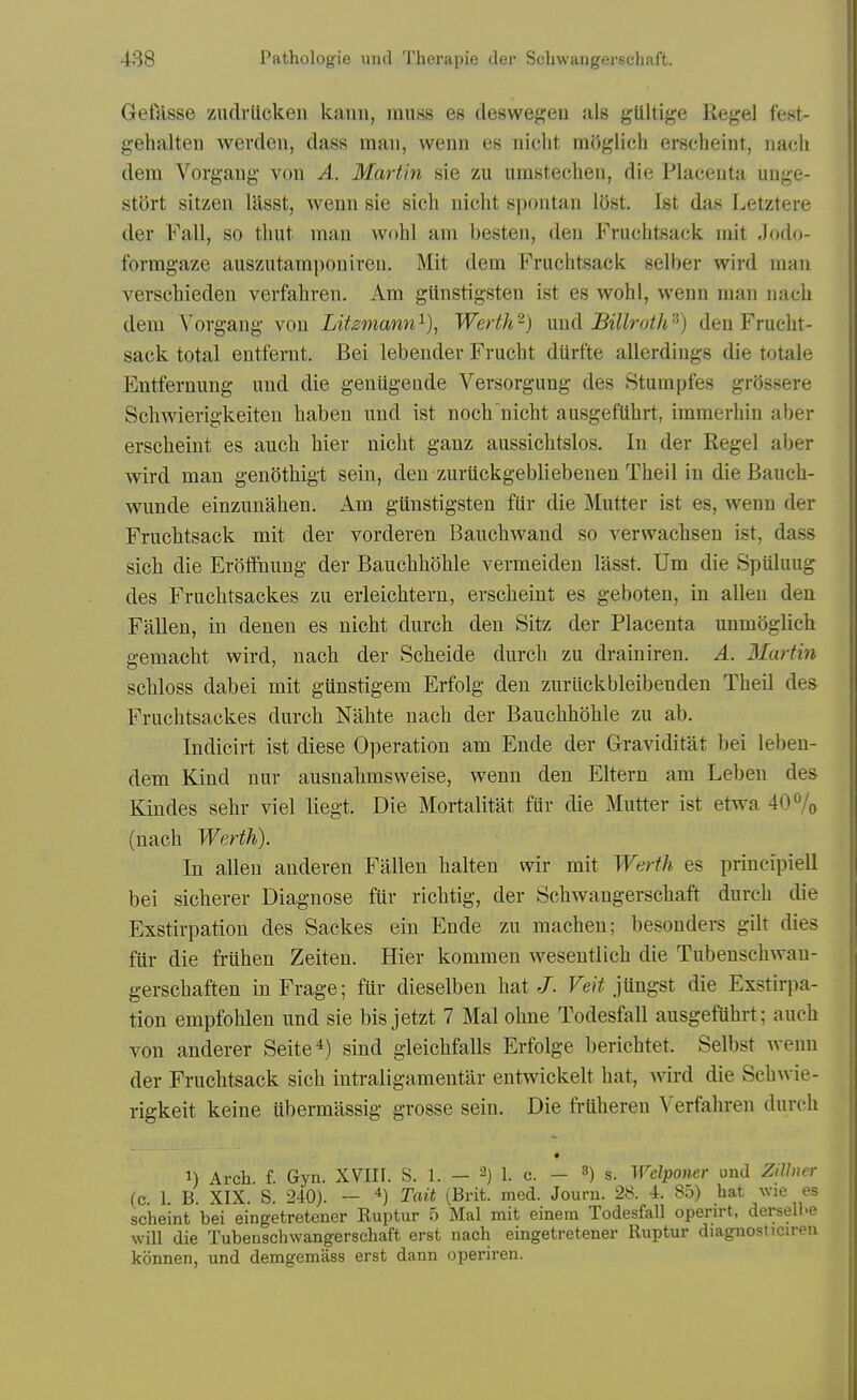 Gefasse zudrlicken kann, muss es deswegeu als gUltige Kegel fest- gehalten wevden, dass man, weun es nicht mOglich erscheint, iiacli dem Vorgaug von A. Martin sie zu umstechen, die Placeuta uuge- stort sitzen lasst, wenn sie sich nicht spontan I5st. Isfc das Letztere der Fall, so thut man wohl am besten, den Fruchtsack niit .Jodo- formgaze ausziitami)oniren. Mit dem Fruchtsack selber wird man verschieden verfahren. Am glinstigsten ist es wohl, weun man nach dem Vorgang von Litsmann^), Werth^) \xnd Billroth'^) den Frucht- sack total entfernt. Bei lebender Frucht dtirfte allerdings die totale Entfernung und die geniigende Versorgung des Stumpfes grOssere Schwierigkeiten haben und ist noch nicht ausgefUhrt, immerhin aber erscheint es auch hier nicht ganz aussichtslos. In der Kegel aber wird man genothigt sein, den zuriickgebliebenen Theil in die Bauch- wunde einzuuahen. Am glinstigsten fiir die Mutter ist es, wenn der Fruchtsack mit der vorderen Bauchwand so verwachsen ist, dass sich die Erotfnung der Bauchhohle vermeiden lasst. Um die Spuluug des Fruchtsackes zu erleichtern, erscheint es geboten, in alien den Fallen, in denen es nicht durch den Sitz der Placenta unmoglich gemacht wird, nach der Scheide durch zu drainiren. A. Martin schloss dabei mit giinstigem Erfolg den zurlickbleibenden Theil des Fruchtsackes durch Nahte nach der Bauchhohle zu ab. Indicirt ist diese Operation am Ende der Graviditat bei leben- dem Kind nur ausnahmsweise, wenn den Eltern am Lebeu des Kindes sehr viel liegt. Die Mortalitat fiir die Mutter ist etwa 40% (nach Werth). In alien anderen Fallen halten wir mit Werth es principiell bei sicherer Diagnose fiir richtig, der Schwangerschaft durch die Exstirpation des Sackes ein Ende zu macheu; besonders gilt dies fiir die fruhen Zeiten. Hier kommen wesentlich die Tubenschwan- gerschaften in Frage; fUr dieselben hat J. Fe(Y jungst die Exstirpa- tion empfohlen und sie bisjetzt 7 Mai ohne Todesfall ausgefUhrt; auch von anderer Seite^) sind gleichfalls Erfolge berichtet. Selbst Avenn der Fruchtsack sich intraligamentar entwickelt hat, wird die Schwie- rigkeit keine ubermassig grosse sein. Die frUheren Verfahren durch 1) Arch. f. Gyn. XVIH. S. 1. - 2) 1. c. - 3) s. Wclponer und ZiUner (c 1. B. XIX. S. 240). — 4) Tait (Brit. med. Journ. 28. 4. 8.o) hat wie es scheint bei eingetretener Ruptur 5 Mai mit einein Todesfall operirt, derselhe will die Tubenachwangerschaft erst nach eingetretener Ruptur diagnosticiren konnen, und demgemass erst dann operiren.