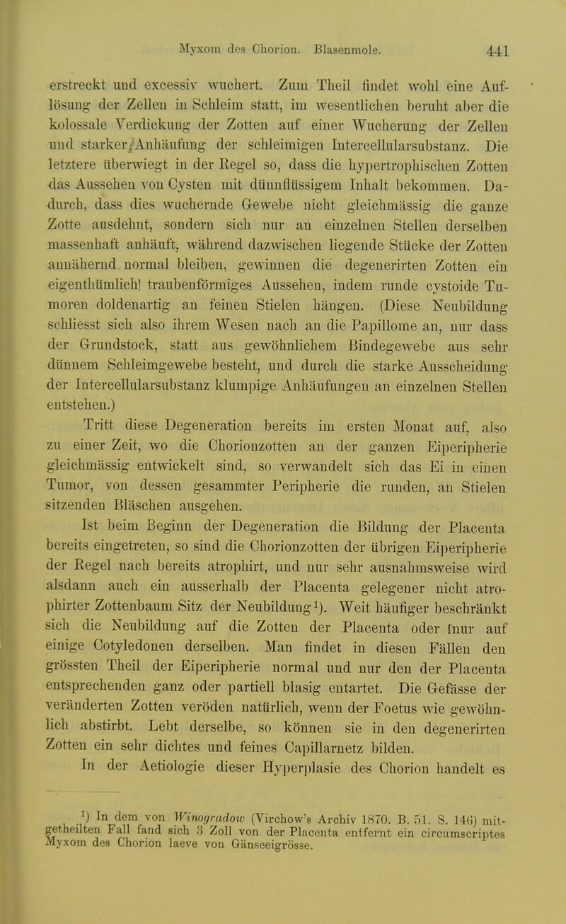 erstreckt und excessiv M^uchert. Zum Theil fiudet wohl eine Auf- losuiig- der Zelleu in Schleim statt, im wesentliclieii bemht aber die kolossale Verdickimg der Zotten auf einer Wucherung- der Zelleu und starkeri'Anbiiufung der scbleiraigen Intercellularsubstanz. Die letztere tiberwiegt in der Reg-el so, dass die bypertropbiscben Zotten das Ausseben von Cysten mit dunnfiUssigem Inbalt bekommen. Da- durcb, dass dies wucberude G-ewebe nicbt gleicbmassig die ganze Zotte aiisdebut, sonderu sicb nur an einzehien Stelleu derselbeu massenbaft anbauft, wabrend dazwiscben liegende Stiicke der Zotten auniibernd normal bleiben, gewinnen die degenerirten Zotten ein eigentbumlicb! traubenfdrrniges Ausseben, indem niude cystoide Tu- moren doldenartig an feinen Stielen biingen. (Diese Neubildung scbliesst sicb also ibrem Wesen nacb an die Papillome an, nur dass der Grundstock, statt aus gewobnlicbem Bindegewebe aus sebr diinnem Sebleimgewebe bestebt, und durcb die starke Aussebeidung der Intercellularsubstanz klumpige Anbaufungeu an einzelnen Stellen entsteben.) Tritt diese Degeneration bereits im ersten Monat auf, also zu einer Zeit, wo die Cborionzotteu an der ganzen Eiperipberie gleicbmassig entwickelt sind, so verwandelt sicb das Ei in einen Tumor, von dessen gesammter Peripberie die runden, an Stielen sitzenden Blascben ausgeben. 1st beim Beginn der Degeneration die Bildung der Placenta bereits eingetreten, so sind die Cborionzotteu der ubrigen Eiperipberie der Kegel nacb bereits atropbirt, und nur sebr ausnabmsweise wird alsdann aucb ein ausserbalb der Placenta gelegener nicbt atro- pbirter Zottenbaum Sitz der Neubildung i). Weit baufiger bescbrankt sicb die Neubildung auf die Zotten der Placenta oder fnur auf einige Cotyledonen derselbeu. Man findet in diesen Fallen den grossten Tbeil der Eiperipberie normal und nur den der Placenta entsprecbenden ganz oder partiell blasig entartet. Die Gefasse der veranderten Zotten veroden natiirlicb, wenn der Foetus wie gewobn- licb abstirbt. Lebt derselbe, so konnen sie in den degenerirten Zotten ein sebr dicbtes und feines Capillarnetz bilden. In der Aetiologie dieser Hyperplasie des Cborion bandelt es >) In dem von Winogradow (Virchow's Archiv 1870. B. 51. S. 14()) mit- getheilten Fall fand sich .3 Zoll von der Placenta entfernt ein circumscriptes Myxom des Chorion laeve von Ganseeigrosse.