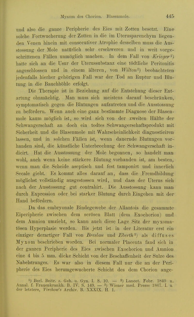 und also die gauze Peripherie des Eies mit Zotteu besetzt. Eine solehe Fortwucherung der Zotteu iu die im Uterusparenehym liegen- deu Veneu hiueiu mit conseeutiver Atrophie desselbeu muss die Aus- stossuug der Mole natUrlich selir erscliweren und in weit vorge- schritteneu Fallen unmoglich machen. In dem Fall von Krieger'^} hatte sich an die Usur der Uterussubstanz eiue todtliche Peritonitis augeschlosseu und iu einem altereu, von Wilton^) beobachteteu jedenfalls hierlier gehorigen Fall Avar der Tod an Ruptur und Blu- tuug in die Bauchhohle erfolgt. Die Therapie ist in Beziebung auf die Entstebung dieser Ent- artung obnmacbtig. Man muss sich meistens darauf beschranken^ symptomatiscb gegen die Blutungen aufzutreten und die Ausstossung- zu befordern. Wenn auch eine ganz bestimmte Diagnose der Blasen- mole kaum moglicb ist, so wird sich von der zweiten Halfte der Schwangerschaft an doch ein todtes Schwangerschaftsprodukt mit Sicherheit und die Blasenmole mit Wahrscbeinlichkeit diagnosticiren- lassen, und in solchen Fallen ist, wenn dauernde Blutungen vor- handen sind, die ktiustliche Unterbrechung der Schwangerschaft in- dicirt. Hat die Ausstossuug der Mole begonnen, so handelt man wohl, auch wenn keine starkere Blutung vorhanden ist, am besten, wenn man die Scheide aseptisch und fest tamponirt und innerlich Secale giebt. Es kommt alles darauf an, dass die Fremdbildung- moglichst voUstandig ausgestossen wird, und dass der Uterus sich; nach der Ausstossung gut contrahirt. Die Ausstossung kann man durch Expression oder bei starker Blutung durch Eingehen mit der Hand befordern. Da das embryonale Bindegewebe der AUantois die gesammte Eiperipherie zwischen dem serdsen Blatt (dem Exochorion) und dem Amnion umzieht, so kann auch diese Lage Sitz der myxoma- tosen Hyperplasie werden. Bis jetzt ist in der Literatur erst ein- einziger derartiger Fall von Breslau und Eberth^) als diffuses- Myxom beschrieben worden. Bei normaler Placenta fand sich in der ganzen Peripherie des Eies zwischen Exochorion und Amnion- eine 4 bis 5 mm. dicke Schicht von der Beschaffenheit der Sulze des- Nabelsti-anges. Es war also in diesem Fall nur die an der Peri- pherie des Eies herumgewucherte Schicht des dem Chorion ange- 1) Bed. Beitr. z. Geb. u. Gyn. I. S. 10. — 2) Lancet. Febr. 1840 u_ Annal. f. Frauenkrankh. B. IV. S. 149. — ^) Wiener med. Presse 18(57. I. u. der letztere, Virchow's Archiv. B. XXXIX. H. 1.