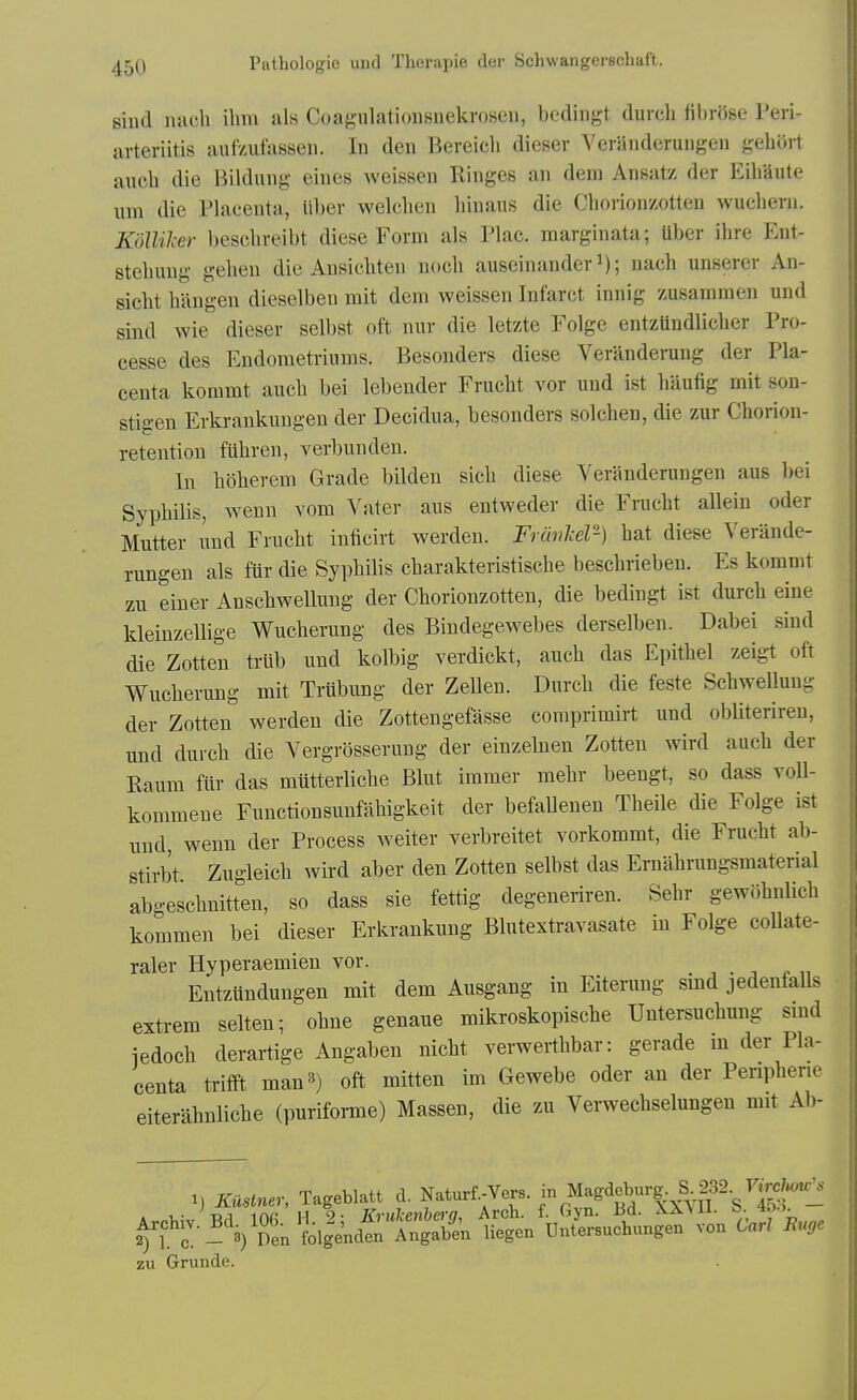 siud nacli ilmi als Coagulatiousnekvoseii, bedingt (lurch fibrose Peri- arteriitis aufzufasseii. In den Bereicli dieser Veraiideruugeii gehort auch die Bildung eines weissen Ringes an dem Ansatz der EihSute urn die Placenta, liber welclien hinaus die Choriojizotten wuchern. KoUiher beschreibt diese Form als Plac. marginata; uber ihre Ent- stebuug gelieu die Ansichten nocli auscinander^); uach unserer An- sicht liilugen dieselben mit dem weissen Infarct innig zusammen und sind wie dieser selbst oft nur die letzte Folge entzUndlicher Pro- cesse des Endometriums. Besonders diese Veranderung der Pla- centa kommt auch bei lebeuder Frucht vor und ist haufig mit son- stigen Erkrankungen der Decidua, besonders solchen, die zur Chorion- retention fUhren, verbundeu. In hbherem Grade bilden sich diese Yeranderungen aus bei SyphQis, wenn vom Vater aus entweder die Frucht allein oder Mutter und Frucht inticirt werden. FrdnJcer-) hat diese Yerande- rungen als ftir die Syphilis charakteristische beschrieben. Es kommt zn einer Anschwelluug der Chorionzotten, die bedingt ist durch eine kleinzellige Wucherung des Bindegewebes derselben. Dabei sind die Zotten trub und kolbig verdickt, auch das Epithel zeigt oft Wucherung mit Trubung der Zellen. Durch die feste Schwellung der Zotten werden die Zottengefasse comprimirt und obliteriren, und durch die Yergrosserung der einzelnen Zotten wird auch der Raum ftir das mutterliche Blut immer mehr beengt, so dass voU- kommeue Functionsunfahigkeit der befallenen Theile die Folge ist und, wenn der Process weiter verbreitet vorkommt, die Frucht ab- stirbt Zugleich wird aber den Zotten selbst das Ernahrungsmaterial abgeschnitten, so dass sie fettig degeneriren. Sehr gewohnlich kommen bei dieser Erkrankung Blutextravasate in Folge coUate- raler Hyperaemien vor. Entztindungen mit dem Ausgang in Eiterung smd jedenfaUs extrera selten; ohne genaue mikroskopische Uutersuchung sind iedoch derartige Angaben nicht verwerthbar: gerade in der Pla- centa trifft manB) oft mitten im Gewebe oder an der Peripherie eiterahnliche (puriforme) Massen, die zu Yerwechselungen mit Ab- 1) Kustner, Tageblatt d. Naturf.-Vers. ^^^^^'/^t^ zu Grunde.