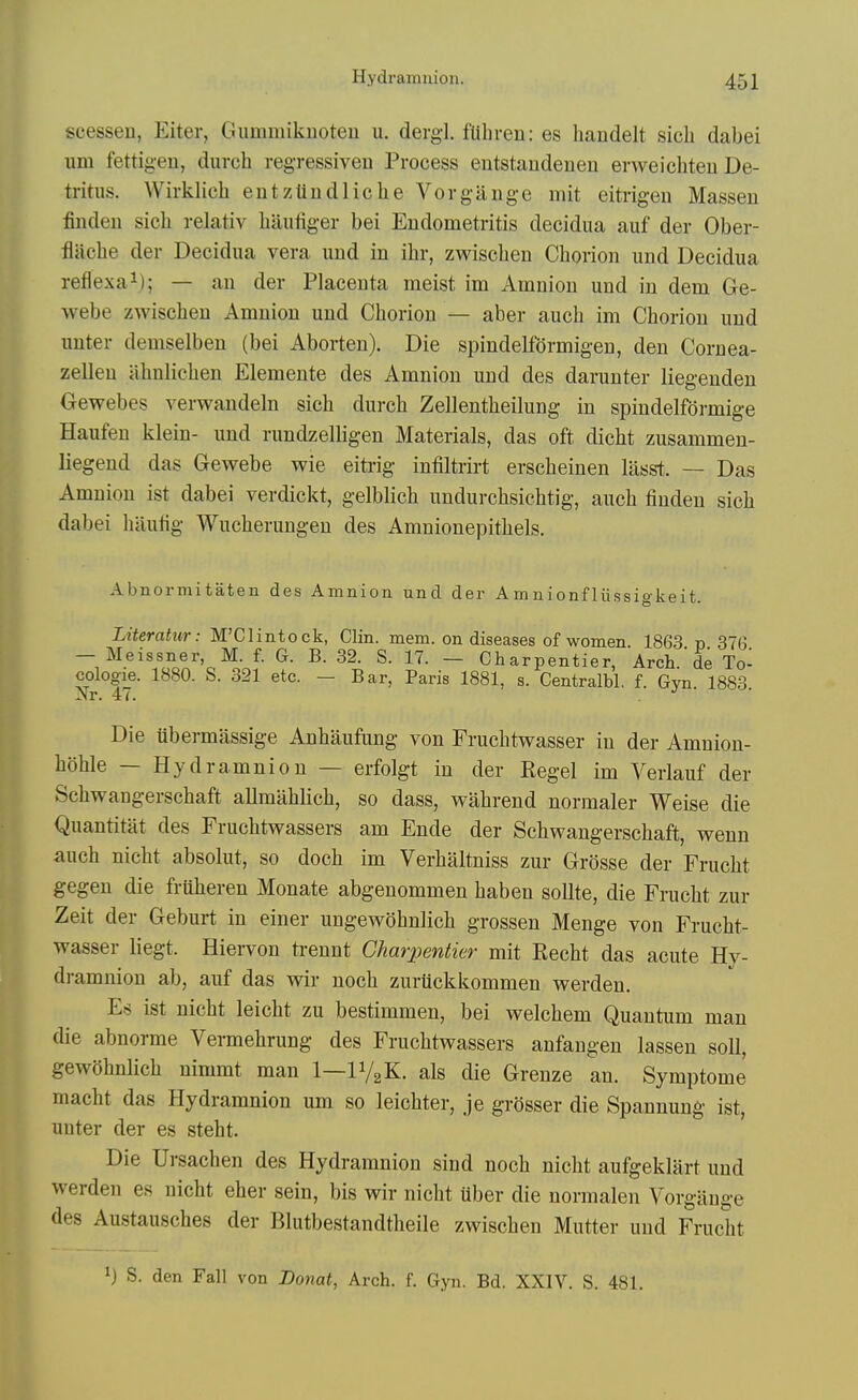 scessen, Eiter, Gummikuoteu u. derg-1. fuhreu: es haudelt sicli dabei urn fettigeu, durch regressiven Process eutstaudeuen evweichteu De- tritus. Wirklich eutzUudliche Vorgauge mit eitrigen Massen finden sich relativ baiitiger bei Eudometritis decidua auf der Ober- flaebe der Decidua vera und in ibr, zwiscben Cborion und Decidua reflexai); — an der Placenta meist im Amnion und in dem Ge- webe zwiscben Amnion und Cborion — aber aucb im Cborion und unter demselben (bei Aborten). Die spindelformigen, den Cornea- zellen abnlicben Elemente des Amnion und des darunter liegenden Oewebes verwandeln sicb durcb Zellentbeilung in spindelformige Haufen klein- und rundzelligen Materials, das oft dicbt zusammen- liegend das Gewebe wie eitrig intiltrirt erscbeinen liisst. — Das Amnion ist dabei verdickt, gelblicb undurcbsicbtig, aucb finden sicb dabei bautig Wucberungen des Amnionepitbels. Abnormitaten des Amnion und der Amnionfliissigkeit. Literatur: M'Clintock, Clin. mem. on diseases of women. 1863 p 376 — Meissner, M. f. G. B. 32. S. 17. — Charpentier, Arch.'de To- cologie. 1880. S. 321 etc. — Bar, Paris 1881, s. Centralbl. f. Gvn 1883 Xr. 47. . Die ubermassige Anbaufung von Fruchtwasser in der Amniou- bohle — Hydramnion — erfolgt in der Kegel im Verlauf der Scbwangerschaft allmablicb, so dass, wabrend normaler Weise die Quantitat des Frucbtwassers am Ende der Scbwangerscbaft, vrenn aucb nicbt absolut, so docb im Verbaltniss zur Grosse der Frucbt gegen die fruberen Monate abgenommen baben sollte, die Frucbt zur Zeit der Geburt in einer ungew()bnlicb grossen Menge von Frucbt- wasser liegt. Hiervon ti-ennt Charpentier mit Kecbt das acute Hy- dramnion ab, auf das wir nocb zurttckkommen werden. Es ist nicbt leicbt zu bestimmen, bei welcbem Quantum man die abnorme Vennebrung des Frucbtveassers anfangen lassen soil, gewobnlicb nimmt man 1—IV2K. als die Grenze an. Symptome macbt das Hydramnion um so leicbter, je grosser die Spannung ist, uuter der es stebt. Die Ursachen des Hydramnion sind nocb nicbt aufgeklart und werden es nicbt eher sein, bis wir nicbt uber die normalen Vorgiinge des Austauscbes der Blutbestandtbeile zwiscben Mutter und Frucbt 1) S. den Fall von JDoiiat, Arch. f. Gyn. Bd. XXIV. S. 481.