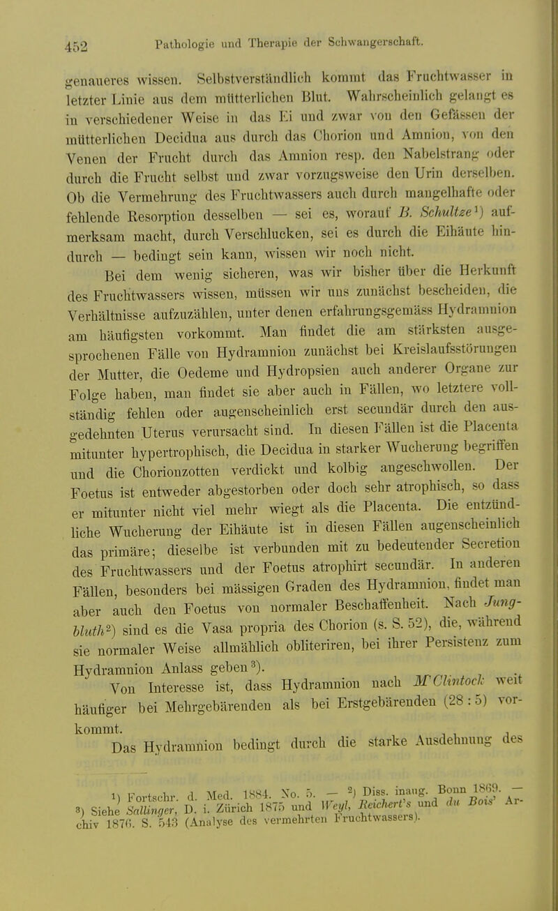 genaueres wissen. Selbstverstandlich kommt das Fruchtwasser iu letzter Linie aus dem mlltterliclien Blut. Walirscheinlich gelaiigt es in verschiedenev Weise in das Ei und zwar von den Gefassen der mtttterliclien Decidua aus durch das Chorion und Amnion, von den Venen der Frucht durch das Amnion resp. den Nabelstran<; oder durch die Frucht selbst und zwar vorzugsweise den Urin derselben. Ob die Vermehrung des Fruchtwassers auch durch mangelhafte oder fehlende Resorption desselben — sei es, woraut B. SchuUze^) auf- merksam macht, durch Verschlucken, sei es durch die Eihaute hin- durch — bedingt sein kann, wissen wir noch nicht. Bei dem wenig sicheren, was wir bisher uber die Herkunft des Fruchtwassers mssen, mussen wir uns zunachst bescheiden, die Verhaltnisse aufzuzahlen, unter denen erfahrungsgemass Hydramnion am haufigsten vorkommt. Man findet die am stUrksten ausge- sprochenen Falle von Hydramnion zunachst bei Kreislaufsstorungen der Mutter, die Oedeme und Hydropsien auch anderer Organe zur Folge haben, man findet sie aber auch in Fallen, wo letztere voll- standig fehlen oder augenscheinlich erst secundar durch den aus- gedehnten Uterus verursacht sind. In diesen ]<^aUen ist die Placenta mitunter hypertrophisch, die Decidua in starker Wucherung begriffen und die Chorionzotten verdickt und kolbig angeschwolleu. Der Foetus ist entweder abgestorben oder doch sehr ati'ophisch, so dass er mitunter nicht viel mehr wiegt als die Placenta. Die entzund- liche Wucherung der Eihaute ist in diesen FaUen augenschemlich das primare; dieselbe ist verbunden mit zu bedeutender Secretion des Fruchtwassers und der Foetus atrophirt secundar. In anderen Fallen, besonders bei massigen Graden des Hydramnion, findet man aber auch den Foetus von normaler Beschaflfenheit. Nach Jung- bluth^) sind es die Vasa propria des Chorion (s. S. 52), die, wahrend sie normaler Weise allmahlich obliteriren. bei ihrer Persistenz zum Hydramnion Anlass geben^). Von Interesse ist, dass Hydramnion nach MChntoclc weit haufiger bei Mehrgebarenden als bei Erstgebarenden (28 :5) vor- kommt. Das Hydramnion bedingt durch die starke Ausdehnung des iv r i 1 ,1 ATpfl 1S,S4 \o 5 — h Diss, inang. Bonn 1869. — chiv 1870. S. 543 (Analyse dcs vermehrten 1<ruchtwassei s).