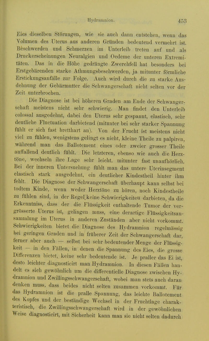 Eies dieselbeu StOrungen, wie sie auch dann eutstelieii, wenu das Volumen des Uterus aus anderen Grtinden bedeuteud vermehrt ist. Beschwerden und Schmerzeu im Unterleib treteu aiif und als Druckerscheinimgen Neuralgien und Oedeme der uiiteren Extremi- tiiteu. Das in die Hohe gedrllugte Zwerchfell hat besonders bei Erstgebiirenden starke Athmungsbescbwerdeu, ja mituiiter fdrmliche Erstickungsanfalle zur Folge. Auch wivd duvch die zu starke Aus- dehuung der Gebiirmutter die Schwaiigerschaft uicht selten vor der Zeit unterbrochen. Die Diagnose ist bei hdheren Graden am Ende der Schwanger- schaft meistens uicht sehr schwierig. Man iindet den Unterleib colossal ausgedehnt, dabei den Uterus sehr gespaunt, elastisch, sehr deutliche Fluctuation darbietend (mitunter bei sehr starker Spannung ftihlt er sich fast bretthart an). Von der Frucht ist meistens nicht viel zu fuhlen, wenigstens gelingt es nicht, kleine Theile zu palpiren, wahrend man das Ballotement eines oder zweier grosser Theile auttallend deutlich fuhlt. Die letzteren, ebenso wie auch die Herz- tone, wechseln ihre Lage sehr leicht, mitunter fast unaufhdrlich. Bei der inneren Untersuchuug fuhlt man das untere Uterinsegment elastisch stark ausgedehnt, ein deutlicher Kindestheil hiuter ihm fehlt. Die Diagnose der Schwangerschaft uberhaupt kann selbst bei todtem Kinde, wenn weder Herztone zu horen, noch Kindestheile zu fuhlen sind, in der Regerkeine Schwierigkeiteu darbieten, da die Erkenntniss, dass der die Flussigkeit enthaltende Tumor der ver- grbsserte Uterus ist, gelingeu muss, eine derartige Fliissigkeitsau- sammlung im Uterus in anderen Zustanden aber nicht vorkommt. Schwierigkeiteu bietet die Diagnose des Hydramnion regelmassig bei geringen Graden und in frtiherer Zeit der Schwangerschaft dar, ferner aber auch — selbst bei sehr bedeutender Menge der Flussig- keit - in den Fallen, in denen die Spannung des Eies, die grosse DiflFerenzen bietet, keine sehr bedeutende ist. Je praller das Ei ist, desto leichter diagnosticirt man Hydramnion. In diesen Fallen han- delt es sich gewohnlich um die differentielle Diagnose zwischen Hy- dramnion und ZwiUingsschwangerschaft, wobei man stets auch darau denken muss, dass beides nicht selten zusammen vorkommt. Fur das Hydramnion ist die pralle Spannung, das leichte Ballotement des Kopfes und der bestandige Wechsel in der Fruchtlage charak- teri.stisch, die ZwiUingsschwangerschaft wird in der gewohnlicheu Weise diagnosticirt, mit Sicherheit kann man sie uicht selten dadurch