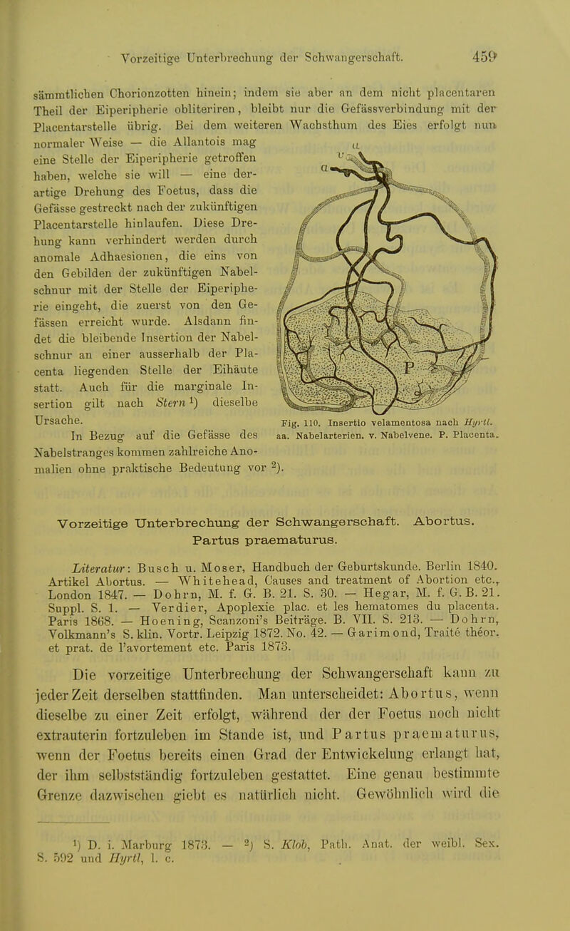 sammtlicben Chorionzotten liineiii; indem sie aber an dem nicht placeiitaren Theil der Eiperipherie obliteriren, bleibt luir die Gefassverbindung niit der Placentarstelle iibrig. Bei dem weiteren Wachsthum des Eies erfolgt nuu normaler Weise — die Allantois mag eine Stelle der Eiperipherie getroffen haben, welche sie will — eine der- artige Drehung des Foetus, dass die Gefasse gestreckt nach der zukiinftigen Placentarstelle hinlaufen. Diese Dre- hung kann verhindert werden durch anomale Adhaesionen, die eins von den Gebilden der zukiinftigen Nabel- schnur mit der Stelle der Eiperiphe- rie eingeht, die zuerst von den Ge- fassen erreicht wurde. Alsdann fin- det die bleibende Insertion der Nabel- schnur an einer ausserhalb der Pla- centa liegenden Stelle der Eihaute statt. Auch fiir die margin ale In- sertion gilt nach Stern dieselbe Ursache. In Bezug auf die Gefasse des Nabelstranges komraen zahlreiche Ano- malien ohne praktische Bedeutung vor Fig. 110. Insertio -velamentosa nach Uyrtl. aa. Nabelarterien, v. Nabelvene. P. Placenta. Vorzeitige Unterbrechung der Schwangerschaft. Abortus. Partus praematurus. Literatur: Busch u. Moser, Handbuch der Geburtskunde. Berlin 1840. Artikel Abortus. — Whitehead, Causes and treatment of Abortion etc^ London 1847. — Dohrn, M. f. G. B. 21. S. 30. - Hegar, M. f. G. B. 21. Suppl. S. 1. — Verdier, Apoplexie plac. et les hematomes du placenta. Paris 1868. — Hoening, Scanzoni's Beitrage. B. VII. S. 213. — Dohrn, Volkmann's S. klin. Vortr. Leipzig 1872. No. 42. — Garira ond, Traite theor. et prat, de I'avortement etc. Paris 1873. Die vorzeitige Unterbrechung der Schwangerscliaft kauu /u jederZeit derselben stattfinden. Man unterscbeidet: Abortus, wenn dieselbe zu einer Zeit erfolgt, wabrend der der Foetus uocb nicht extrauterin fortzuleben im Stande ist, und Partus praematurus, wenn der Foetus bereits einen Grad der Entwickelung erlangt hat, der ihm selbststandig fortzuleben gestattet. Eine genau bestimnite Grenze dazwischen giebt es natiirlicli nicht. Gewohnlich wird die 1) D. i. Marburg 1873. - 2j S. Klob, Path. -Anat. der weibl. Sex. S. 502 und Hyrtl, 1. c.