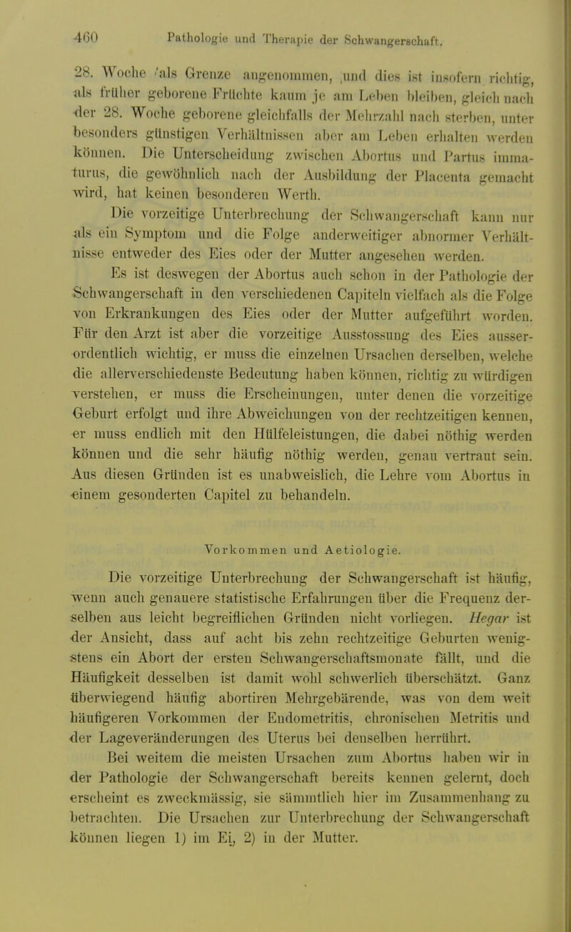 28. Woche 'als Greuze aiigeiioinmen, ,und dies ist iusoferii. riclitig, Ills frlihev g-eborene Frltcbte kamn je am Lel)en l)leiben, gleicb nacb <ler 28. Woche geborene gleicbfalls der Melnv.abl nach sterben, unter besonders gltnstigen Verhilltuissen abcr am Lebeii erlialten werdeu kouuen. Die Unterscbeidung zwiscbeii Abortus und Partus imma- turus, die gewOhnlicb uach der Ausbildung der Pbicenta gemacht wird, hat keinen besondereu Werth. Die vorzeitige Unterbrechung der Schwangerschaft kanu nur als eiu Symptom uud die Folge auderweitiger abnormer Verlialt- nisse entweder des Eies oder der Mutter angeseheu werden. Es ist deswegen der Abortus auch sclion in der Pathologie der Schwangerschaft in den verschiedeuen Capiteln vielfach als die Folge vou Erkrankungeu des Eies oder der Mutter aufgefiihrt worden. Flir den Arzt ist aber die vorzeitige Ausstossung des Eies ausser- ordentlich wichtig, er muss die einzelnen Ursachen derselben, welche die allerverschiedeuste Bedeutung haben konnen, richtig zu wUrdigen Terstehen, er muss die Erscheinungen, unter denen die vorzeitige Oeburt erfolgt uud ihre Abweichungen von der rechtzeitigen kennen, er muss endlich mit den Htilfeleistungen, die dabei nothig werden konnen und die sehr haufig nothig werden, genau vertraut sein. Aus diesen Grunden ist es unabweislich, die Lehre vom Abortus in •einem gesonderten Capitel zu behandeln. Vorkommen und Aetiologie. Die vorzeitige Unterbrechung der Schwangerschaft ist haufig, wenn auch genauere statistische Erfahruugeu tiber die Frequeuz der- selben aus leicht begreiflichen Grunden nicht vorliegen. Hegar ist <ier Ansicht, dass auf acht bis zehn rechtzeitige Geburten wenig- stens ein Abort der ersten Schvrangerschaftsmonate fallt, und die Haufigkeit desselben ist damit wold schwerlich iiberschatzt. Ganz tiberwiegend haufig abortiren Mehrgebarende, was von dem weit haufigeren Vorkommen der Endometritis, chronischen Metritis und der Lageveranderungen des Uterus bei denselben herriihrt. Bei weitem die meisten Ursachen zum Abortus haben wir in der Pathologie der Schwangerschaft bereits kennen gelernt, doch erscheint es zweckmassig, sie stimmtlich hier im Zusammenhang zu betrachten. Die Ursachen zur Unterbrechung der Schwangerschaft kSunen liegen 1) im Ei, 2) in der Mutter.