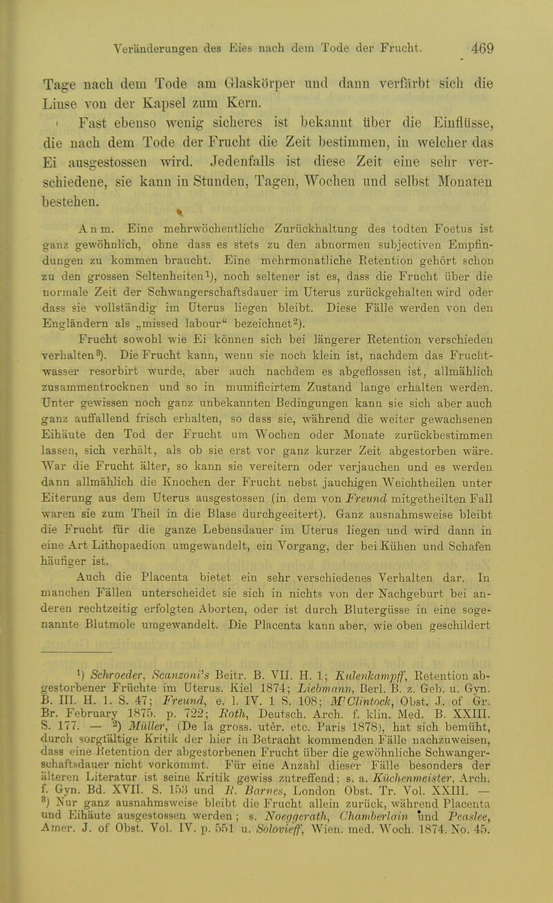 Tage nach dem Tode am GrlaskOrper und daiin verfarbt sich die Liuse von der Kapsel zum Kevn. 1 Fast ebeuso wenig sicheres ist bekaunt tiber die Eiufliisse, die nacli dem Tode der Frucht die Zeit bestimmen, in welcher das Ei ausgestossen wird. Jedenfalls ist diese Zeit eine sehr ver- schiedene, sie kanu in Stunden, Tagen, Wochen imd selbst Mouateu bestehen. Anm. Eine mehrwochentliche Zuriickhaltung des todten Foetus ist ganz gewohnlich, ohne dass es stets zu den abnormen subjectiven Empfin- dungen zu kommen braucht. Eine mehrmonatliche Retention gehort schon zu den grossen Seltenheiten i), noch selteuer ist es, dass die Frucht iiber die norniale Zeit der Schwangerschaftsdauer im Uterus zuriickgehalten wird oder dass sie vollstandig im Uterus liegen bleibt. Diese Falie werden von den Englandern als ,,missed labour bezeichnet^). Frucht sowohl wie Ei konnen sich bei langerer Retention verschieden verhalten^). Die Frucht kann, wenn sie noch klein ist, nachdem das Frucht- wasser resorbirt wurde, aber auch nachdem es abgeflossen ist, allmahlich zusammentrocknen und so in mumificirtem Zustand lange erhalten werden. Unter gewissen noch ganz unbekannten Bedingungen kann sie sich aber auch ganz auffallend frisch erhalten, so dass sie, wahrend die weiter gewachsenen Eihaute den Tod der Frucht um Wochen oder Monate zuriickbestimmen lassen, sich verhiilt, als ob sie erst vor ganz kurzer Zeit abgestorben ware. War die Frucht alter, so kann sie vereitern oder verjauchen und es werden dann allmahlich die Knochen der Frucht nebst jauchigen Weichtheilen unter Eiterung aus dera Uterus ausgestossen (in dem von Freund mitgetheilten Fall waren sie zum Theil in die Blase durchgeeitert). Ganz ausnahmsweise bleibt die Frucht fiir die ganze Lebensdauer im Uterus liegen und wird dann in eine Art Lithopaedion umgewandelt, ein Vorgang, der bei Kiihen und Schafen haufiger ist. Auch die Placenta bietet ein sehr verschiedenes Verhalten dar. In manchen Fallen unterscheidet sie sich in nichts von der Nachgeburt bei an- deren rechtzeitig erfolgten Aborten, oder ist durch Blutergiisse in eine soge- nannte Blutmole umgewandelt. Die Placenta kann aber, ^ie obeu geschildert 1) Schroecler, ScanzonPs Beitr. B. VII. H. 1; Kulenlcctmpff, Retention ab- gestorbener Friichte im Uterus. Kiel 1874; Liebmnnn, Berl. B. z. Geb. u. Gyn. B. III. H. 1. S. 47; Freund, e. 1. IV. 1 S. 108; M'Clintock, Obst. J. of Gr. Br. February 1875. p. 722; Eoth, Deutsch. Arch. f. klin. Med. B. XXIII. S. 177. — 2) Mailer, (De la gross, uter. etc. Paris 1878), hat sich bemiiht, durch sorglaltige Kritik der hier in Betracht kommenden Falle nachzuweisen, dass eine Retention der abgestorbenen Frucht iiber die gewohnliche Schwanger- schaftsdauer nicht vorkommt. Fiir eine Anzahl dieser Falle besonders der iilteren Literatur ist seine Kritik gewiss zutreffend; s. a.. Kuchenmeister, Arch, f. Gyn. Bd. XVII. S. m und 7V. Barric);, London Obst. Tr. Vol. XXIII. — ^) Nur ganz ausnahmsweise bleibt die Frucht allein zuriick, wahrend Placenta und p]ihaute ausgestossen werden; s. Noeqqeratli, Chanihcrlain und Feasleey Amer. J. of Obst. Vol. IV. p. 551 u. Solovieff] Wien. med. Woch. 1874. No. 45.