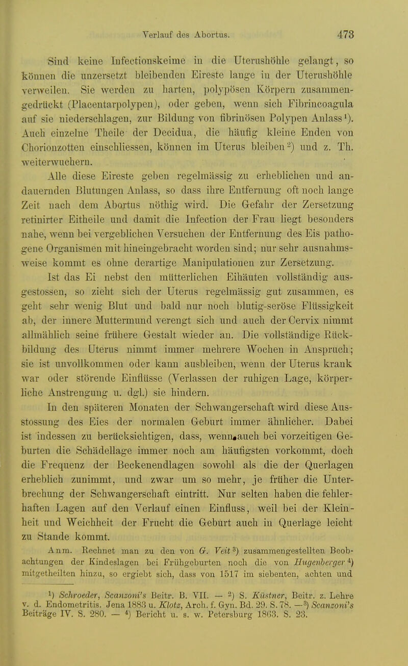 Sind keiue Infeetionskeime in die UterushQhle gelangt, so koniien die unzersetzt bleibendeu Eiveste lange iu der Uterushohle venyeileu. Sie werdeii zu harten, polyposen Kdrperu zusaramen- gedriickt (Placentavpolypen), oder geben, weun sich Fibrincoagula auf sie niederschlagen, zur Bildung von fibrinoseu Polypen Anlass Auch einzelne Theile der Decidua, die liiiufig kleine Enden von Choriouzotten eiusehliesseu, kOnnen im Uterus bleiben '^) und z. Tli. weiterwuchern. Alle diese Eireste geben regelmassig zu erheblicheu und an- dauernden Blutuugen Anlass, so dass ihre Entfernung oft uocli lange Zeit uach dem Abortus nothig wird. Die Gefahr der Zersetzung retinirter Eitheile und damit die Infection der Fran liegt besouders nahe, wenn bei vergeblichen Versucben der Entfernung des Eis patho- gene Organismen mit hineiugebraclit worden sind; nur sehr ausnahms- weise kommt es ohne derartige Manipulationen zur Zersetzung. 1st das Ei nebst den miitterlichen Eihauten voUstandig aus- gestossen, so zielit sich der Uterus regelmassig gut zusammeu, es geht sehr wenig Blut und bald nur noch blutig-serose Fliissigkeit ab, der innere Muttermund verengt sich und auch der Cervix nimmt allmahlich seine fi-uhere Gestalt wieder an. Die voUstandige Eiick- bildung des Uterus nimmt immer mehrere Wochen in Auspruch; sie ist unvoUkommen oder kann ausbleibeu, wenn der Uterus krank war oder storende Einfliisse (Verlasseu der ruhigen Lage, korper- liche Anstrengung u. dgl.) sie hindern. In den spateren Monaten der Schwangerschaft wird diese Aus- stossung des Eies der normalen Gleburt immer ahnlicher. Dabei ist indessen zu berucksichtigen, dass, wenruauch bei vorzeitigeu Ge- burten die Schadellage immer noch am haufigsten vorkommt, doch die Frequenz der Beckenendlagen sowohl als die der Querlagen erheblich zunimmt, und zwar um so mehr, je friiher die Unter- brechung der Schwangerschaft eintritt. Nur selten haben die fehler- haften Lagen auf den Verlauf einen Einfluss, weil bei der Klein- heit und Weichheit der Frucht die Geburt auch in Querlage leicht zu Stande kommt. Anm. Rechnet man zu clea von G. Veit^) zusamraengestellten Beob- achtungen der Kindeslagen bei Friibgeburten nocli die von Hugenhevger ^) mitgetheilten hinzu, so ergiebt sich, dass vou 1517 im siebenten, achten und 1) Schroeder, Scanzoni's Beitr. B. VII. — ~) S. Kiistner, Beitr. z. Lehre V. d. Endometritis. Jena 188.3 u. Klotz, Arch. f. Gyn. Bd. 29. S. 78. —3) Setmzoni's Beitrage IV. S. 280. — *) Bericht u. s. w. Petersburg 18()3. S. 23.