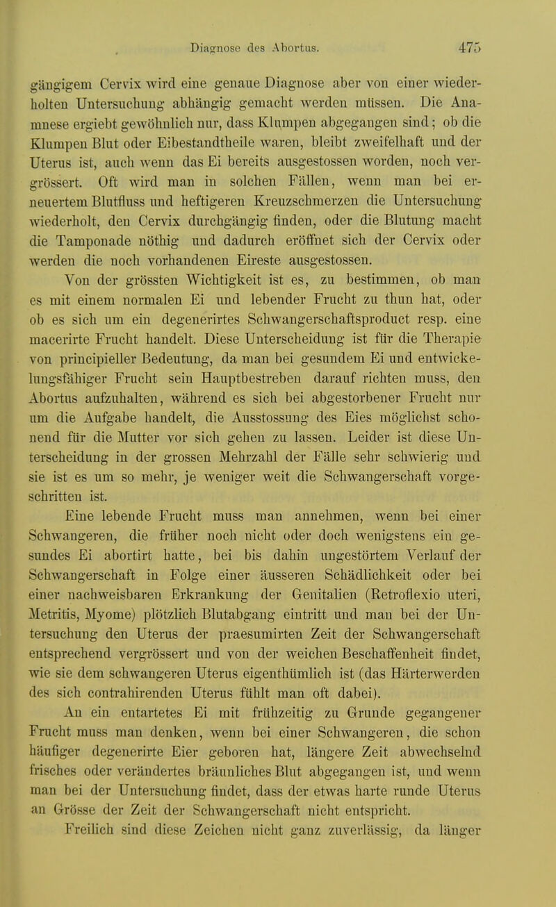 giingigem Cervix wird eine genaue Diagnose aber von einer wieder- holten Untersuchiiug abhiingig gemacht werden mttssen. Die Ana- mnese ergiebt gew()hulich niir, dass KliimpeD abgegaugen sind; ob die Klumpen Bliit oder Eibestandtheile waren, bleibt zweifelhaft und der Uterus ist, auch wenn das Ei bereits ausgestossen worden, noch ver- grossert. Oft wird man in solchen Fallen, wenn man bei er- neuertem Blutfluss und heftigeren Kreuzschmerzen die Untersucbung wiederholt, den Cervix durcbgangig finden, oder die Blutung macbt die Tamponade notbig und dadurcb erotfnet sicb der Cervix oder werden die noch vorhandenen Eireste ausgestossen. Von der grQssten Wicbtigkeit ist es, zu bestimmen, ob man es mit einem normalen Ei und lebender Frucht zu tbun hat, oder ob es sich um ein degenerirtes Scliwangerschaftsproduct resp. eine macerirte Frucht handelt. Diese Unterscheidung ist ftir die Therapie von principieller Bedeutung, da man bei gesundem Ei und entwicke- lungsfahiger Frucht sein Hauptbestreben darauf richten muss, den Abortus aufzuhalten, wahrend es sich bei abgestorbener Frucht nur um die Aufgabe handelt, die Ausstossung des Eies moglichst scho- nend fiir die Mutter vor sich gehen zu lassen. Leider ist diese Un- terscheidung in der grossen Mehrzahl der Falle sebr schwierig und sie ist es um so mehr, je weniger weit die Schwangerschaf't vorge- schritten ist. Eine lebende Frucht muss man annehmen, wenn bei einer Schwangeren, die friiher noch nicht oder doch wenigstens ein ge- sundes Ei abortirt hatte, bei bis dahin ungestortem Verlauf der Schwangerschaft in Folge einer ausseren Schadlichkeit oder bei einer nachweisbaren Erkrankung der Genitalien (Retrofiexio uteri, Metritis, Myome) plotzlich Blutabgaug eintritt und man bei der Un- tersuchung den Uterus der praesumirten Zeit der Schwangerschaft entsprechend vergrossert und von der weichen Beschaffenheit findet, wie sie dem schwangeren Uterus eigenthiimlich ist (das Hilrterwerden des sich contrahirenden Uterus fiihlt man oft dabei). An ein entartetes Ei mit friihzeitig zu Grunde gegangener Frucht muss man denken, wenn bei einer Schwangeren, die schon haufiger degenerirte Eier geboren hat, langere Zeit abwechselnd frisches oder verandertes braunliches Blut abgegangen ist, und wenn man bei der Untersuchung findet, dass der etwas harte runde Uterus an Grosse der Zeit der Schwangerschaft nicht entspricht. Freilich sind diese Zeichen nicht ganz zuverlllssig, da lliuger