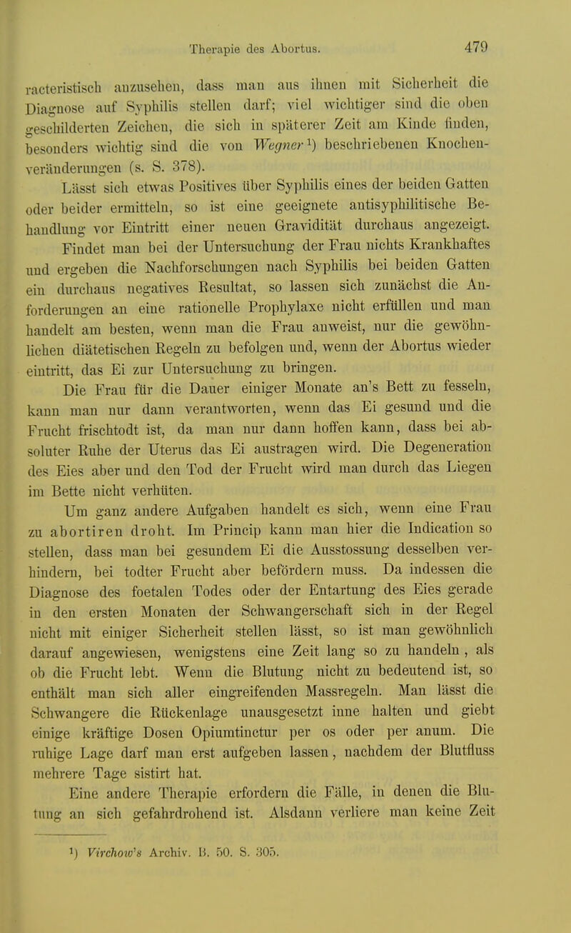 racteristisch airzuseben, class man aus ihnen mit Siclierheit die Diagnose auf Syphilis stellen darf; viel wiclitiger sind die oben gescbilderten Zeicbeu, die sicb in spaterer Zeit am Kinde iiuden, besonders wicbtig sind die von Wegner'^) bescbriebenen Knocben- veriindevmigen (s. S. 378). Lasst sicb etwas Positives Uber Sypbilis eines der beiden Gatten Oder beider ermitteln, so ist eine geeignete antisypbilitiscbe Be- baudlnng vor Eiutritt einer neuen Graviditlit durcbaus angezeigt. Findet man bei der Untersiicbung der Fran nicbts Krankbaftes nud ergeben die Nacbforscbuugen nacb Sypbilis bei beiden Gatten eiu dnrcbaiis negatives Eesultat, so lassen sicb zunacbst die Au- forderungen an eine rationelle Propbylaxe nicbt erfullen und man bandelt am besten, wenn man die Frau anweist, nur die gewobn- licben diatetiscben Regeln zu befolgen mid, vrenn der Abortus wieder einti-itt, das Ei zur Untersucbung zu bringen. Die Frau flir die Dauer einiger Monate an's Bett zu fesseln, kann man nur dann verautworten, wenn das Ei gesund und die Frucbt friscbtodt ist, da man nur dann boffen kann, dass bei ab- soluter Rube der Uterus das Ei austragen wird. Die Degeneration des Eies aber und den Tod der Frucbt vs^ird man durcb das Liegen im Bette nicbt verhiiten. Um ganz audere Aufgaben bandelt es sicb, wenn eine Frau zu abortiren drobt. Im Princip kann man bier die Indication so stellen, dass man bei gesundem Ei die Ausstossung desselben ver- bindem, bei todter Frucbt aber befordern muss. Da indessen die Diagnose des foetalen Todes oder der Entartung des Eies gerade in den ersten Monaten der Scbwangerscbaft sicb in der Kegel nicbt mit einiger Sicberbeit stellen lasst, so ist man gewobnlicb darauf angewiesen, wenigstens eine Zeit lang so zu bandeln , als ob die Frucbt lebt. Wenn die Blutung nicbt zu bedeutend ist, so entbalt man sicb aller eingreifenden Massregeln. Man lasst die Schwangere die Riickenlage unausgesetzt inne balten und giebt einige kraftige Dosen Opiumtinctur per os oder per anum. Die nihige Lage darf man erst aufgeben lassen, nacbdem der Blutfluss mebrere Tage sistirt bat. Eine andere Tberapie erfordern die Flille, in denen die Blu- tung an sicb gefahrdrobend ist. Alsdann verliere man keine Zeit ij Virchoio's Archiv. H. 50. S. 305.