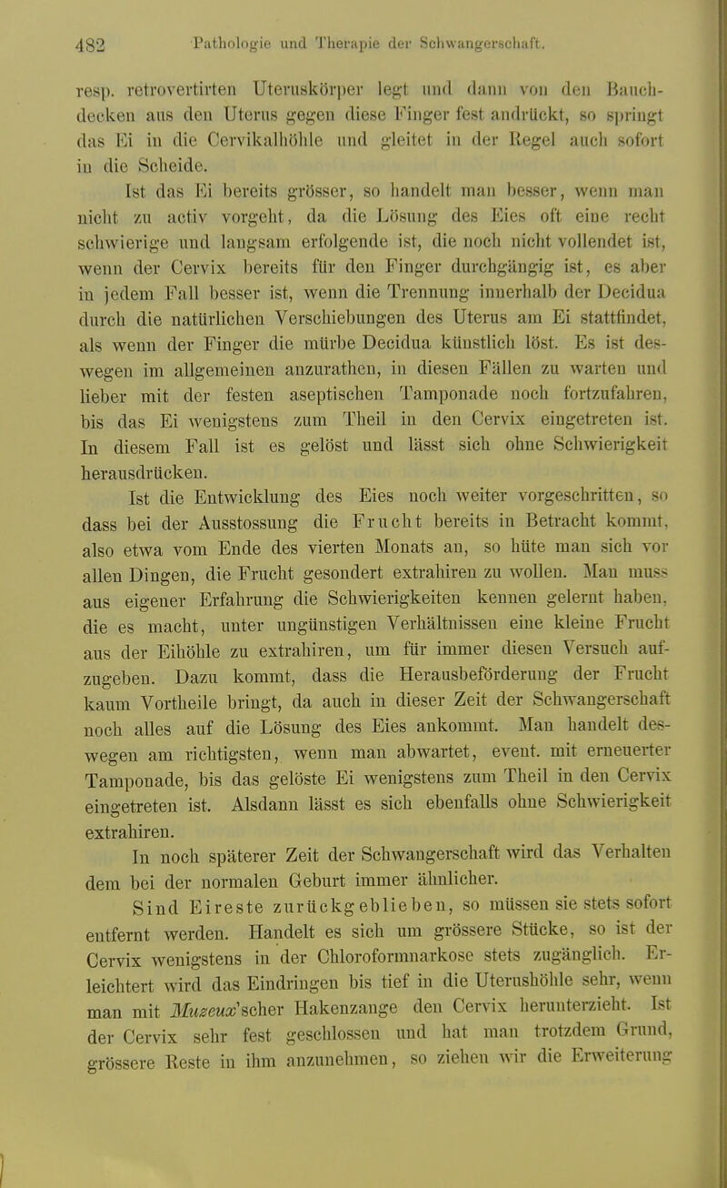 resp. retrovertivten UteruskOvper legt unci danii von den Baucb- decken ans deu Uterus gegen diese Finger fest andrlickt, so s])ringt das Ei in die CervikalhOhle und gleitet in der Kegel aucli sofort in die Scheide. 1st das Ei beveits grosser, so bandelt man besser, wenn man nicht zu activ vorgeht, da die Losung des Eies oft eine recht schwierige und langsam erfolgende ist, die noeh nicht vollendet ist, wenn der Cervix bereits fUr deu Finger durchgiingig ist, es aber in jedem Fall besser ist, w^enn die Trennung inuerhalb der Decidua durch die natiirlichen Verschiebungen des Uterus am Ei stattfindet, als wenn der Finger die mUrbe Decidua kiinstlicli l6st. Es ist des- wegen im allgemeinen anzurathcn, in diesen Fallen zu warteu und lieber mit der festen aseptischen Tamponade noch fortzufabreu, bis das Ei wenigstens zum Theil in den Cervix eingetreten ist. In diesem Fall ist es gelost und lasst sich ohne Schwierigkeit herausdrUckeu. Ist die Entwicklung des Eies noch Aveiter vorgeschritten, so dass bei der Ausstossung die Frucht bereits in Betracht kommt, also etwa vom Ende des vierten Monats an, so hiite man sich vov alien Diugen, die Frucht gesondert extrahireu zu woUen. Man muss aus eigeuer Erfahrung die Schwierigkeiten kennen gelerut haben, die es macht, unter ungunstigen Verhaltnissen eine kleine Frucht aus der Eihohle zu extrahiren, um fiir immer diesen Versuch auf- zugeben. Dazu kommt, dass die Herausbeforderung der Frucht kaum Vortheile bringt, da auch in dieser Zeit der Schwangerschaft noch alles auf die Losung des Eies ankommt. Man handelt des- wegen am richtigsten, wenn man abwartet, event, mit erneuerter Tamponade, bis das geloste Ei wenigstens zum Theil in den Cervix eingetreten ist. Alsdann lasst es sich ebenfalls ohne Schwierigkeit extrahiren. In noch spaterer Zeit der Schwangerschaft wird das Verhalten dera bei der normalen Geburt immer ahnlicher. Sind Eireste zuruckgeblieben, so mussen sie stets sofort entfernt werden. Handelt es sich um grossere Stucke, so ist der Cervix wenigstens in der Chloroformnarkose stets zuganglich. Er- leichtert wird das Eindringen bis tief in die Uterushehle sehr, wenn man mit Iluseuxscher Hakenzange den Cervix heruuterzieht. 1st der Cervix sehr fest geschlossen und hat man trotzdem Grund, grossere Reste in ihm anzunehmen, so ziehen wir die Erweiterung I