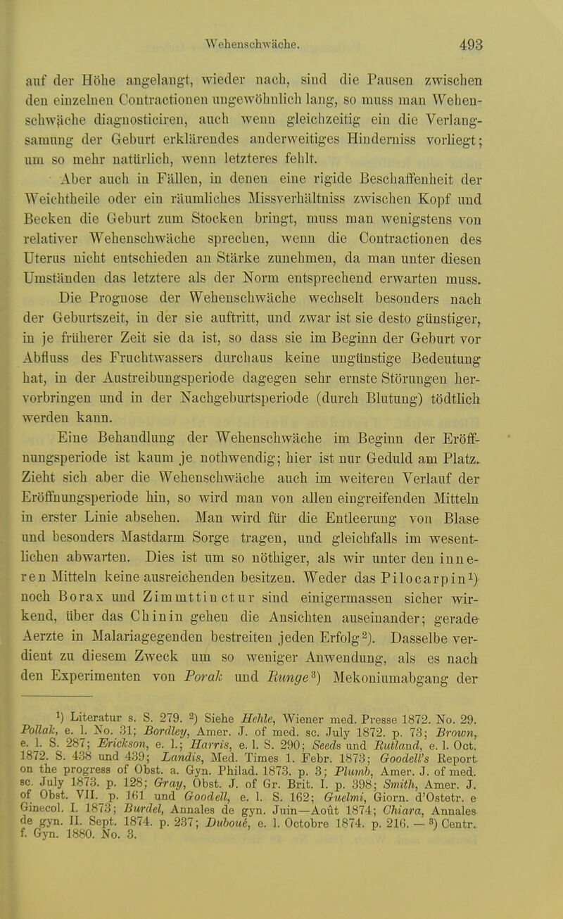 aiif der Hohe angelangt, wieder nach, siud die Pausen zwischen den einzelnen Coutractioneu UDgewolmlich lang, so muss man Wehen- scliwjiclie diagnosticiren, auch wenn g-leichzeitig ein die Verlang- samung der Geburt erklarendes anderweitiges Hiuderuiss vorliegt; um so mehr natiirlich, wenn letzteres fehlt. Aber auch in Fallen, in denen eine rigide Bescliaffeuheit der Weichtheile oder ein riiumliches Missverhaltniss zwischen Kojjf und Becken die Geburt zum Stocken bringt, muss man wenigstens von relativer Wehenschwilche sprechen, wenn die Contractionen des Uterus nicht entschieden an Starke zunehmen, da man unter diesen Umstilnden das letztere als der Norm entsprechend erwarten muss. Die Prognose der Wehenschwache wechselt besonders nach der Geburtszeit, in der sie auftritt, und zwar ist sie desto gUnstiger, in je fi-iiherer Zeit sie da ist, so dass sie im Beginn der Geburt vor Abfluss des Fruchtwassers durchaus keine ungiinstige Bedeutung hat, in der Austreibungsperiode dagegen sehr ernste Storungen her- vorbringen und in der Nachgeburtsperiode (durch Blutung) todtlich werden kann. Eine Behandlung der Wehenschwache im Beginn der Eroff- nungsperiode ist kaum je nothwendig; hier ist nur Geduld am Platz. Zieht sich aber die Wehenschwache auch im weiteren Verlauf der Eroffnungsperiode hin, so wird man von alien eingreifenden Mitteln in erster Linie absehen. Man wird fUr die Entleeruug von Blase und besonders Mastdarm Sorge tragen, und gleichfalls im wesent- lichen abwarten. Dies ist um so nothiger, als wir unter den inn e- ren Mitteln keine ausreichenden besitzen. Weder das Pilocarpini) noch Borax und Zimmttinctur siud einigermassen sicher wir- kend, liber das Chin in gehen die Ansichten auseinander; gerade- Aerzte in Malariagegenden bestreiten jeden Erfolg^). Dasselbe ver- dient zu diesem Zweck um so weniger Anwendung, als es nach den Experimenten von Forah und Runge^) Mekoniumabgang der 1) Literatur s. S. 279. 2) Siehe Hehle, Wiener med. Presse 1872. No. 29. PoUak, e. 1. No. 31; Bordley, Amer. J. of med. sc. July 1872. p. 73; Brown, e. 1. S. 287; Erickson, e. 1.; Harris, e. 1. S. 290; Seeds und Rutland, e. 1. Oct. 1872. S. 4.38 und 439; Landis, Med. Times 1. Febr. 1873; GoodeU's Report on the progress of Obst. a. Gyn. Philad. 1873. p. 3; Phwib, Amer. J. of med. sc. July 1873. p. 128; Gray, Obst. J. of Gr. Brit. I. p. 398; Smith, Amer. J. of Obst. VII. p. 161 und Goodell, e. 1. S. 162; Guelmi, Giorn. d'Ostetr. e Gmecol. I. 1873; Burdel, Annales de gyn. Juin—Aout 1874; Chiara, Annales de gyn. II. Sept. 1874. p. 237; DuhouL e. 1. Octobre 1874. p. 216. — 3) Centr. f. Gyn. 1880. No. 3. if J