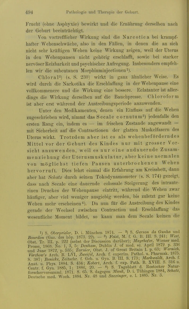 Frucht (ohne Asphyxie) bewirkt und die ErQalirimg derselbeu nach der Geburt beeintraclitigt. Von vortrefflicher Wirkuug sind die Narcotic a bei krampf- hafter AVelienschwacbe, also in den Fallen, in deuen die an sicb nicbt sebr kraftigen Weben keine Wirkung zeigen, weil der Uterus in den Webenpausen nicbt geborig erscblafft, sowie bei starker nervoser Reizbarkeit und psycbiscber Aufregung. Insbesonders empfeh- len wir' die subcutauen Morpbiuminjectionen^), CbloraP) (s. S. 230) wirkt in ganz abulicber Weise. Es wird durcb die Narkotika die Erscblaffung in der Webenpause eine vollkommenere und die Wirkung eine bessere. Eclatanter ist aller- dings die Wirkung derselben auf die Baucbpresse. Cbloroform ist aber erst wabrend der Austreibungsperiode anzuwenden. Unter den Medikamenten, deneu ein Einfluss auf die Weben zugescbriebeu wird, nimmt dasSecale cornutum^) jedenfalls den ersten Rang ein, indem es — im friscben Zustande angewandt — mit Sicberbeit auf die Contractionen der glatten Muskelfasern des Uterus wirkt. Trotzdem aber ist es als webenbeforderndes Mittel vor der Geburt des Kindes nur mit grosser Vor- sicbt anzuwenden, weil es nur eine andauernde Zusam- menziebung der Uterusmuskulatur, aber keine normalen von moglicbst tiefen Pausen unterbrochenen Weben hervorruft. Dies lebrt einmal die Erfabrung am Kreissbett, danu aber bat Scliats durcb seinen Tokodynamometer (s. S. 174) gezeigt. dass nacb Secale eine dauernde colossale Steigerung des intraute- rinen Druckes der Webenpause eintritt, wabrend die Weben zwar baufiger, aber viel weniger ausgiebig werden, bis zuletzt gar keine Weben mebr erscbeinen Da nun fur die Austreibung des Kindes gerade der Wecbsel zwiscben Contraction und Erscblaffung das wesentlicbe Moment bildet, so kann man dem Secale keinen die 1) S. Oberprieler, D. i. Miinchen 1874. — 2) S. Gerson da Gunha und Bourdon (Gaz. des hop. 1873. 22). - 3) Fdst, M. f. G. B. III. S. 241; West Obst. Tr. III. p. 222 (nebst der Discussion dariiber); Mayrhofer, Wiener med. Presse, 1868. No. 1, 3, 5; Denham, Dublin J. of med. sc. April 1872, p. 3.3(5 und June 1872, p. 535; Tarnier, Obst. J. of Great Britain I. p. G3; Wermch. Virchow's Arch. B. LVI, Zweifel, Arch. f. experim. Pathol, u. Pharmak. 187;:.. S. 387: Beniclce, Zeitschr. f. Geb. u. Gyn. B. in. S. 173; 3Iarhoaldt, Arch. f. Anat. u. Phys. 1884. S. 434; Robert, Arch. f. exp. Path. B. XVIII. b. 316 u. Centr. f. Gyn. 1885, 1; 1886, 20. - *) S. Tageblatt d. Rostocker Natur- forscherversamml. 1871. S. 65. S. dagegen 3fauk, D. i. Tiibingen 1884, Scliatz. Deutsche med. Woch. 1884. Nr. 48 und Saexmger, e. 1. 188o. Nr. 6.