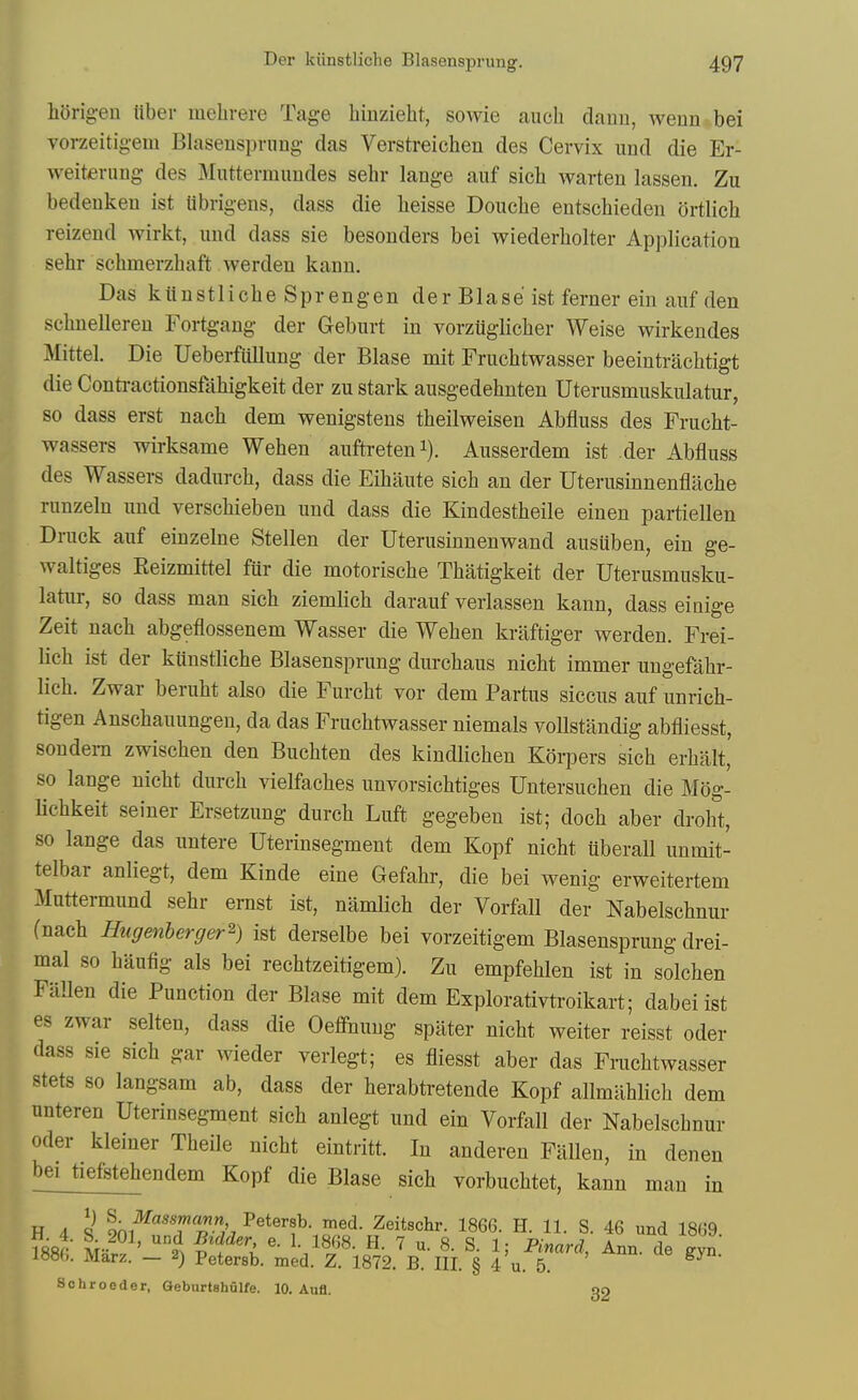 liOrig-eu liber raelirere Tage binzieht, sowie audi danu, wenn bei Torzeitigem Blasensprung- das Verstreichen des Cervix und die Er- weiterung des Muttermuudes sehr lange auf sich Avarten lassen. Zu bedenken ist librigens, dass die lieisse Douche entschieden ortlich reizend wirkt, und dass sie besonders bei wiederholter Application sehr schmerzhaft werden kann. Das kiinstliche Sprengen der Blase ist ferner ein auf den schnelleren Fortgang der Geburt in vorziiglicher Weise wirkendes Mittel. Die Ueberfiillung der Blase mit Fruchtwasser beeintrachtigt die Conti-actionsfahigkeit der zu stark ausgedehnten Uterusmuskulatur, so dass erst naeh dem wenigstens theilweisen Abfluss des Frucht- wassers wirksame Wehen auftreteni). Ausserdem ist der Abfluss des Wassers dadurch, dass die Eihiiute sich an der Uterusinnenfliiche runzeln und verschieben und dass die Kindestheile einen partiellen Druck auf einzelne Stellen der Uterusinnenwand ausuben, ein ge- waltiges Keizmittel fiir die motorische Thatigkeit der Uterusmusku- latur, so dass man sich ziemlich darauf verlassen kann, dass eiaig-e Zeit nach abgeflossenem Wasser die Wehen kraftiger werden. Frei- lich ist der kiinstliche Blasensprung durchaus nicht immer ungefahr- lich. Zwar beruht also die Furcht vor dem Partus siccus auf unrich- tigen Anschauungen, da das Fruchtwasser niemals voUstandig abfliesst, son dem zwischen den Buchten des kindlichen Korpers sich erhalt, so lange nicht durch vielfaches unvorsichtiges Untersuchen die Mog- Uchkeit seiner Ersetzung durch Luft gegeben ist; doch aber droht, so lange das untere Uterinsegment dem Kopf nicht uberall unmit- telbar anliegt, dem Kinde eine Gefahr, die bei wenig erweitertem Muttermund sehr emst ist, namlich der Vorfall der Nabelschnur (nach Hugenherger^) ist derselbe bei vorzeitigem Blasensprung drei- mal so haufig als bei rechtzeitigem). Zu empfehlen ist in solchen Fallen die Function der Blase mit dem Explorativtroikart; dabeiist es zwar selten, dass die Oeffnuug spilter nicht weiter reisst oder dass sie sich gar wieder yerlegt; es fliesst aber das Frachtwasser stets so langsam ab, dass der herabtretende Kopf allmahlich dem unteren Uterinsegment sich anlegt und ein Vorfall der Nabelschnur Oder kleiner Theile nicht eintritt. In anderen Fallen, in denen bei tiefstehendem Kopf die Blase sich vorbuchtet, kann man in H 4 q Petersb med. Zeitschr. 1866. H. 11. S. 46 und 1869. \m- M ' °2^^ 8. S. 1; Pinard, Ann. de gyn im>. Marz. — 2) Petersb. med. Z. 1872. B. III. § 4 u. 5. Sohroeder, Geburtshulfe. 10. Aufl. g2