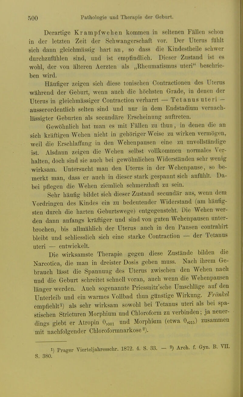 Derartige Krampfwehen kommen in seltenen Fallen sclion in der letzten Zeit der Schwaugerschaft vor. Der Uterus fiililt sich dann gleichmassig hart an, so dass die Kindestheile schwer durchziifUhlen sind, und ist empfindlich, Dieser Zustand ist es wohl, der von alteren Aerzten als „Rheumatismus uteri beschrie- ben wird. Hiiufiger zeigen sicli diese tonischen Contractionen des Uterus wabrend der Geburt, wenn aucb die bScbsten Grade, in denen der Uterus in gleicbmassiger Contraction verbarrt — Tetanus uteri — ausserordentlicb selten sind und nur in dem Endstadium vernacb- lassigter Geburten als secundare Erscbeinung aufti-eten. Gewobnlicb bat man es mit Fallen zu tbun, in denen die an sicb kraftigen Weben nicbt in geboriger Weise zu wirken vermogen, weil die Erscblaffung in den Webenpausen eine zu unvoUstandige ist. Alsdann zeigen die Weben selbst vollkommen normales Ver- halten, docb sind sie aucb bei gewobnlicben Widerstanden sebr wenig wirksam. Untersucbt man den Uterus in der Webenpause, so be- merkt man, dass er aucb in dieser stark gespannt sicb anfiiblt. Da- bei ptlegen die Weben ziemlicb scbmerzbaft zu sein. Sebr baufig bildet sicb dieser Zustand secundar aus, wenn dem Vordringen des Kindes ein zu bedeutender Widerstand (am baufig- sten durcb die barten Geburtswege) entgegenstebt. Die Weben wer- den dann anfangs kraftiger und sind von guten Webenpausen imter- brocben, bis allmablicb der Uterus aucb in den Pausen contrabirt bleibt und scbliesslicb sicb eine starke Contraction — der Tetanus uteri — entwickelt. Die wirksamste Tberapie gegen diese Zustande bildeu die Narcotica, die man in dreister Dosis geben muss. Nacb ibrem Ge- braucb lasst die Spannung des Uterus zwiscben den Weben nacb und die Geburt scbreitet scbnell voran, aucb wenn die Webenpausen langer werden. Aucb sogenannte Priessnitz'scbe Umscblage auf den Unterleib und ein warmes VoUbad tbun gunstige Wirkung. FriinM. empfieblti) als sebr wirksam sowobl bei Tetanus uteri als bei spa- stiscben Stricturen Morpbium und Cbloroform zu verbinden; ja neuer- dings giebt er Atropin 0,ooi und Morpbium (etwa 0,015) zusammen mit nacbfolgender Chloroformnarkose 2). 1) Prager Vierteljabresschr. 1872. 4. S. 33. - 2) Arch. f. Gyn. B. MI. S. 380.