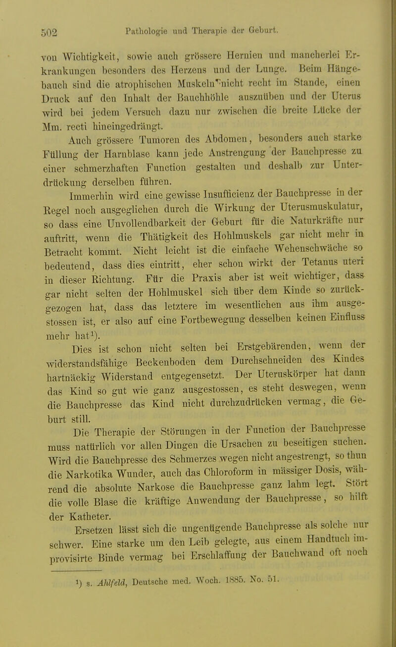 von Wichtigkeit, sowie auch grOssere Heruien und mancherlei Er- krankungen besonders des Herzens und der Lunge. Beim Hange- bauch sind die atrophischen Mnskeln^nicht recht im Stande, einen Druck auf den Inhalt der BaucbliOhle auszuUben und der Uterus wird bei jedem Versuch dazu nur zwischen die breite LUcke der Mm. recti hineingedrangt. Auch grossere Tumoren des Abdomen, besonders auch starke FUllung der Harnblase kann jede Anstrengung der Bauchpresse zu einer schmerzhaften Function gestalten und deshall) zur Unter- druckung derselben fUhren. Immerhin wird eine gewisse Insufficienz der Bauchpresse in der Kegel noch ausgeglichen durch die Wirkung der Uterusmuskulatur, so dass eine Unvolleudbarkeit der Geburt fttr die Naturkrafte nur auftritt, wenn die Thatigkeit des Hohlmuskels gar nicht mehr in Betracht kommt. Nicht leicht ist die einfache Wehenschwache so bedeutend, dass dies eintritt, eher schon wirkt der Tetanus uteri in dieser Richtung. Fur die Praxis aber ist weit wichtiger, dass gar nicht selten der Hohlmuskel sich uber dem Kinde so zuruck- gezogen hat, dass das letztere im wesentlichen aus ihm ausge- stossen ist, er also auf eine Fortbewegung desselben keinen Einfluss mehr hat^). Dies ist schon nicht selten bei Erstgebarenden, wenn der widerstandsfahige Beckenboden dem Durchschneiden des Kindes hartnackig Widerstand entgegensetzt. Der Uteruskorper hat dann das Kind so gut wie ganz ausgestossen, es steht deswegen, wenn die Bauchpresse das Kind nicht durchzudrucken vermag, die Ge- burt still. Die Therapie der Stbrungen in der Function der Bauchpresse muss natUrlich vor alien Dingen die Ursachen zu beseitigen suchen. Wird die Bauchpresse des Schmerzes wegen nicht angestrengt, so thun die Narkotika Wunder, auch das Chloroform in massiger Dosis, wiih- rend die absolute Narkose die Bauchpresse ganz lahm legt. Stort die voile Blase die kraftige Anwendung der Bauchpresse, so hilft der Katheter. Ersetzen lasst sich die ungentigende Bauchpresse als solche nur schwer. Eine starke um den Leib gelegte, aus einem Handtucli im- provisirte Binde vermag bei Erschlaffung der Bauchwand oft noch 1) s. Ahlfeld, Deutsche med. Woch. 1885. No. 51.