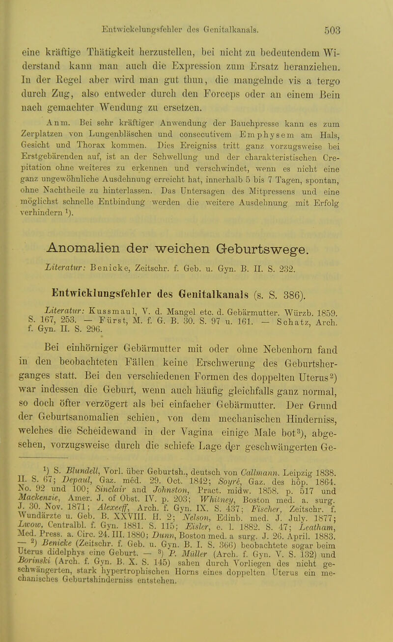 eine kraftige Thatigkeit herzustellen, bei iiicht zii bedeiiteiidem Wi- (lerstand kaun man aiich die Expression mm Ersatz lieranzielien. lu der Kegel aber wird man gut thun, die mangelnde vis a tergo durch Zug, also entweder durcli den Forceps oder an einem Bein uach gemaehter Wendung zu ersetzen. Anm. Bei sehr kraftiger Anwendiing der Bauchpresse kann es zum Zerplatzen von Lungenblascheu und consecutivem Einphysem am Hals, Gesicht und Thorax kommen. Dies Ereigniss tritt ganz vorzugsweise bei Erstgebiirenden auf, ist an der Schwellung und der charakteristisclien Cre- pitation ohne weiteres zu erkennen und verschwindet, wenn es nicht eine ganz ungewohnliche Ausdeknuug erreiclit hat, innerhalb 5 bis 7 Tagen, spontan, ohne Nachtheile zu hinterlassen. Das Untersagen des Mitpressens und eine raogliehst schnelle Entbindung werden die weitere Ausdehnung mit Erfolg verhindern Anomalien der weichen G-eburtswege. Literatur: Benicke, Zeitschr. f. Geb. u. Gyn. B. II. S. 232. Entwicklongsfehler des Genitalkanals (s. S. 386). Literatur: Kussmaul, V. d. Mangel etc. d. Gebarmutter. Wiirzb. 1859. S. 167, 253. - Fiirst, M. f. G. B. 30. S. 97 u. 161. - Schatz, Arch, f. Gyn. II. S. 296. Bei einhorniger Gebarmutter mit oder ohne Nebenhorn fand in den beobachteten Fallen keine Erscbwerung des Geburtsher- ganges statt. Bei den verschiedenen Formen des doppelten Uterus 2) war indessen die Geburt, wenn aucli haufig gleichfalls ganz normal, so doch ofter verzogert als bei einfacher Gebarmutter. Der Grund der Geburtsanomalien schien, von deni mechanischen Hinderniss, welches die Scheidewand in der Vagina einige Male bot^), abge- sehen, vorzugsweise durch die schiefe Lage d.er geschwiingerten Ge- ^* iiber Geburtsh., deutsch von Callmann. Leipzig 1838. II. S. 67; Depaul, Gaz. med. 29. Oct. 1842; Soyre, Gaz. des hop. 1864. No. 92 und 100; Sinclair and Johnston, Pract. midw. 1858. p. 517 und Mackenzie, Amer. J. of Obst. IV. p. 203; Whitney, Boston med. a. surg. J. 30. Nov. 1871; Alexeeff, Arch. f. Gyn. IX. S. 437; Fischer, Zeitschr. f. Wundarzte u. Geb. B. XXVIII. H. 2; Nelson, Edinb. med. J. July. 1877; Ztt-oii;, Centralbl. f. Gyn. 1881. S. 115; Eiskr, e. 1. 1882. S. 47; Leatham, Med. Press, a. Circ. 24. III. 1880; Dunn, Boston med. a surg. J. 26. April. 1883. — 2; Benicke (Zeitschr. f. Geb. u. Gyn. B. I. S. 366) beobachtete sogar beim Uterus didelphys eine Geburt. — 3) P. Miiller (Arch. f. Gyn. V. S. 132) und Jiortriski (Arch. f. Gyn. B. X. S. 145) sahen durch Vorliegen des nicht ge- schwangerten, stark Jiypertrophischen Horns eiues doppelten Uterus ein me- chanisches Geburtshinderniss entstehen.