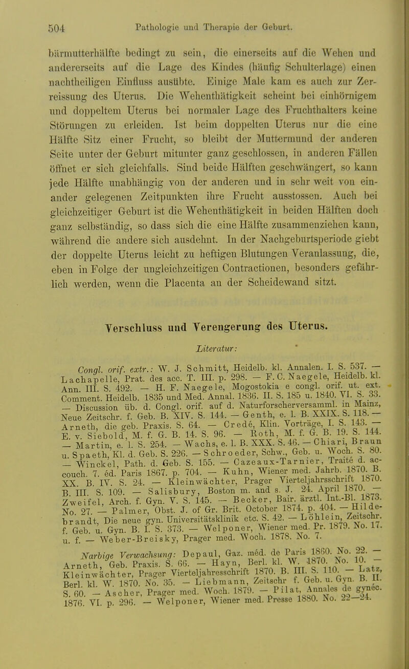 barmutterhUlfte beding-t zu sein, die einerseits auf die Webeu uud audererseits auf die Lage des Kindes (hiiufig Schulterlage) einen nachtheiligeu Einfluss ausUbte. Einige Male kani es aucli zur Zer- reissung des Uterus. Die Wehenthatigkeit scheint bei eiuliornigem und doppeltem Uterus bei normaler Lage des Fruchthalters keine St<)rungen zu erleiden. 1st beim doppelten Uterus nur die eiue Halfte Sitz einer Frucht, so bleibt der Muttermund der anderen Seite unter der Geburt mitunter ganz geschlossen, in anderen Fallen i5ffnet er sicb gleicbfalls. Sind beide Halften gescbwangert, so kann jede Halfte unabbangig von der anderen und in sehr weit von ein- ander gelegenen Zeitpunkten ihre Frucbt ausstossen. Auch bei gieichzeitiger Geburt ist die Wehenthatigkeit in beiden Halften doch ganz selbstilndig, so dass sich die eine Halfte zusammenziehen kann, wahrend die andere sich ausdehnt. In der Nachgeburtsperiode giebt der doppelte Uterus leicht zu heftigen Blutungen Veranlassung, die, eben in Folge der ungleiohzeitigeu Contractionen, besonders gefahr- lich werden, wenn die Placenta an der Scheidewand sitzt. Yerschluss uad Yerengerung des Uterus. Liter atur: Conql orif. extr.: W. J. Schmitt, Heidelb. kl. Annalen. I. S. 537. — Lachapelle, Prat, des acc. T. III. p. 298. - F.C. Naegele, Heidelb. kl. Ann III S 492. — H. F. Naegele, Mogostokia e congl. orif. ut. ext. Comment. Heidelb. 1835 und Med. Annal. 1836. II. S. 185 u. 1840. VI. S. 33. - Discussion iib. d. Congl. orif. auf d. Naturforscberversamml. m Mamz, Neue Zeitschr. f. Geb. B. XIV. S. 144. - Genth, e l. B. XXIX. S. 118.- Arneth, die geb. Praxis. S. 64. - Crede Klin. Jortrage, I. S 143 - E. V. Siebold, M. f. G. B. 14. S. 96. - Eoth M. f. G B. 19. S. 144. - Martin, e. 1. S. 254. - Wachs, e. 1. B. XXX S. 46. - Chiari B raun u Spaeth, Kl. d. Geb. S. 226. - Schroeder, Schw., Geb. u. Woch. S. 80. - Winckel, Path. d. Geb. S. 155. - Cazeaux-Tarnier, Traite d a^- couch. 7. ed. Paris 1867. p. 704. - Kuhn, Wiener med. Jahrb. IS'O. B. XX B IV. S. 24. — Kleinwachter, Prager Vierteljahrsschrift lb<0. B. ill. S. 109. — Salisbury, Boston m. and s. J. 24. April IJ'O- - Zweifel, Arch. f. Gyn. V. S. 145. - Becker, Bair arztl Int.-Bl 1873. No 27 - Palmer, Obst. J. of Gr. Brit. October 1874. p. 404. - Hilde- brandt, Die neue gyn. Universitatsklinik etc. S 42. - Lohle in Zeitschr. f Geb. u. Gyn. B. 1. S. 373. — Welponer, Wiener med. Pr. 18<9. JNo. li. u. f. _ Weber-Breisky, Prager med. Woch. 1878. No. 7. Narbige Verwachsung: Depaul, Gaz. med de Ms 1860. No. 22. - AvTipth Geb Praxis. S. 66. — Hayn, Berl. kl. W. 18(0. No. 10. - KleTn^kcSter. Prager Vierteljahresschrift 1870. B. HI S im - Latz. Rprl kl W 1870 No. 35. — Liebmann, Zeitschr f. Geb. u. tjyn. a. ii. S.to. - Asoher. Prager med. Woch. ''^^.^^-^^ ^IJ^ 1876. VI. p. 296. — Welponer, Wiener med. Presse 1880. iNo. J^—--i.