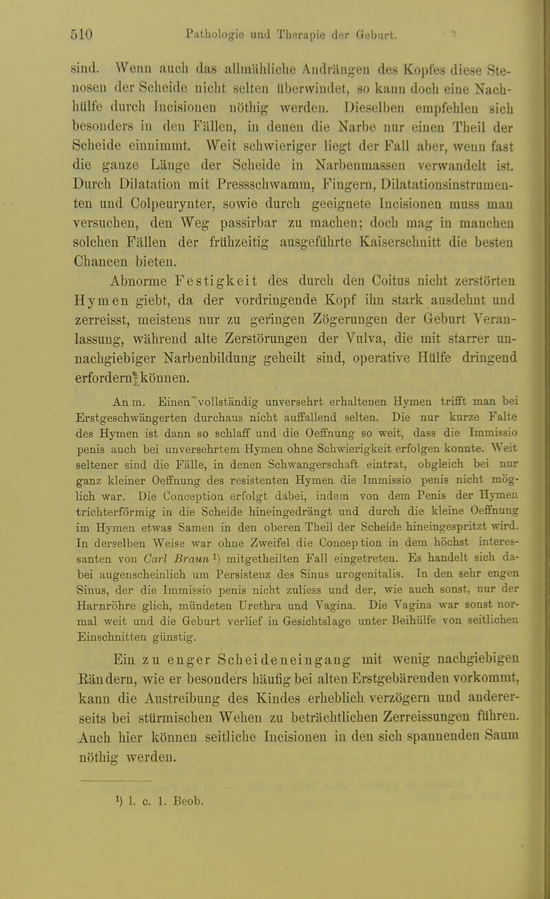 sind. Wenn auch das allinuhliohe Aiidrangeu des Kopfes diese Ste- nosen der Sclieide uicht selten Uberwindet, so kann docli eiue Nacli- hlilfe durch Incisionen iidthig werdeii. Dieselben empfehleu sich besouders in deu FUlleu, in deueu die Narbe nur eineii Tlieil der Sclieide eiimimmt. Weit schwieriger liegt der Fall aber, weim fast die ganze Lange der Scheide in Narbenniassen vervvandelt ist. Durch Dilatation mit Pressschwamm, Fingern, Dilatatiousinstruineu- ten und Colpeurynter, sowie durch geeignete Incisionen muss man versuchen, den Weg passirbar zu machen; doch mag in manchen solchen Fallen der friihzeitig ausgefiihrte Kaiserschnitt die besten Chancen bieten. Abnorme Festigkeit des durch den Coitus nicht zerstorten Hymen giebt, da der vordringende Kopf ihn stark ausdehnt und zerreisst, meistens nur zu geringen Zogerungen der Geburt Veran- lassung, wahrend alte Zerstorungen der Vulva, die mit starrer uu- nachgiebiger Narbenbildung geheilt sind, operative Hiilfe driugend erfordernjkonnen. Anm. Einen'^vollstandig unversehrt erhaltenen Hymen trifft man bei Erstgeschwangerten durcliaus nicht auffallend selten. Die nur kurze Falte des Hymen ist dann so schlaff und die Oeffnung so weit, dass die Immissio penis auch bei unversehrtem Hymen ohae Schwierigkeit erfolgen konnte. Weit seltener sind die Falle, in denen Schwangerschaft eintrat, obgleich bei nm- ganz kleiner Oeffnung des resistenten Hymen die Immissio penis nicht mog- lich war. Die Conception erfolgt dabei, indem von dem Penis der HjTnen trichterformig in die Scheide hineingedrangt und durch die kleine Oeffnung im Hymen etwas Samen in den oberen Theil der Scheide hineingespritzt wird. In derselben Weise war ohne Zweifel die Conception in dem hochst interes- santen von Carl Braun i) mitgetheilten Fall eingetreten. Es handelt sich da- bei augenscheinlich um Persistenz des Sinus urogenitalis. In den sehr engen Sinus, der die Immissio penis nicht zuliess und der, wie auch sonst, nur der Harnrohre glich, miindeten Urethra und Vagina. Die Vagina war sonst nor- mal weit und die Geburt verlief in Gesichtslage unter BeihiiLfe von seitlichen Einschnitten giinstig. Ein zu enger Scheideneiugang mit wenig nachgiebigen Eandern, wie er besouders haufig bei alten Erstgebarenden vorkommt, kann die Austreibung des Kindes erheblich verzogern und anderer- seits bei stiirmischeu Wehen zu betrachtlichen Zerreissungen fuhreu. Auch hier konneu seitliche Incisionen in den sich spannenden Saum nothig werden. 1) 1. c. 1. Beob.
