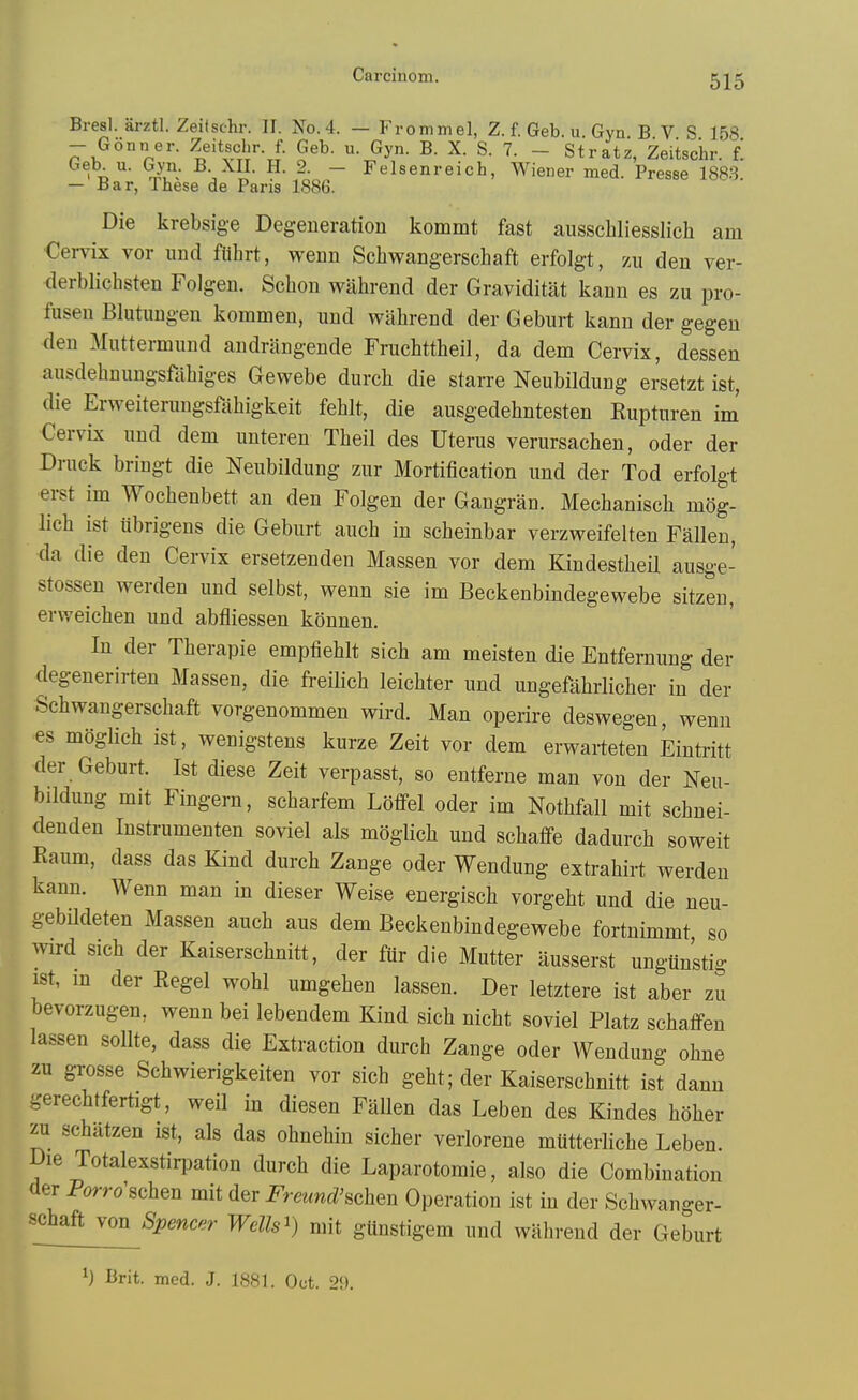 Carcinom. Bresl. arztl. Zeitschr. II. No. 4. — Frommel, Z. f. Geb. u. Gyn. B V S 158 - Gonner. ^^eitschr. f. Geb. u. Gyn. B. X. S. 7. - Stratz, Zeitschr. f! ' p''- -^u^ ^VH^- -roo.- Felsenreich, Wiener med. Presse 1883. — Bar, These de Pans 1886. Die krebsige Degeneration kommt fast ausschliesslich am Cervix vor und ftihrt, wenn Schwangerschaft erfolgt, zu den ver- derblichsten Folgen. Schon wahrend der Graviditat kann es zu pro- fusen Blutuugen kommen, und wahrend der Geburt kann der gegeu den Muttermund andrangende Fruchttheil, da dem Cervix, dessen ausdehnungsfahiges Gewebe durch die starre Neubildung ersetzt ist, die Erweiterungsfahigkeit fehlt, die ausgedehntesten Rupturen im Cervix und dem unteren Theil des Uterus verursachen, oder der Drnck bringt die Neubildung zur Mortification und der Tod erfolgt erst im Wochenbett an den Folgen der Gangran. Mechanisch mog- lich ist iibrigens die Geburt auch in scheinbar verzweifelten Fallen, da die den Cervix ersetzenden Massen vor dem Kindestheil ausge- stossen werden und selbst, wenn sie im Beekenbindegewebe sitzen, erweichen und abfliessen kdnnen. In der Therapie empfiehlt sich am meisten die Entfernung der degenerirten Massen, die freilich leichter und ungefahrlicher in der Schwangerschaft vorgenommen wird. Man operire deswegen, wenn es moglich ist, wenigstens kurze Zeit vor dem erwarteten Eiutritt der Geburt. Ist diese Zeit verpasst, so entferne man von der Neu- bildung mit Fingern, scharfem Loffel oder im Nothfall mit schnei- denden Instrumenten soviel als moglich und schaflfe dadurch soweit Raum, dass das Kind durch Zange oder Wendung extrahirt werden kann. Wenn man in dieser Weise energisch vorgeht und die neu- gebildeten Massen auch aus dem Beekenbindegewebe fortnimmt so wird sich der Kaiserschnitt, der fur die Mutter ausserst ungunstig ist, m der Kegel wohl umgehen lassen. Der letztere ist aber zu bevorzugen, wenn bei lebendem Kind sich nicht soviel Platz schafi-en lassen sollte, dass die Extraction durch Zange oder Wendung ohne zu grosse Schwierigkeiten vor sich geht; der Kaiserschnitt ist danu gerechtfertigt, weil in diesen Fallen das Leben des Kindes hdher zu schiltzen ist, als das ohnehin sicher verlorene mutterliche Leben. Die Totalexstirpation durch die Laparotomie, also die Combination der Porro'schen mit der i^mmc^^schen Operation ist in der Schwanger- schaft von Spencer WcUs^) mit gUnstigem und wahrend der Geburt 1) Brit. med. J. 1881. Oct. 29.