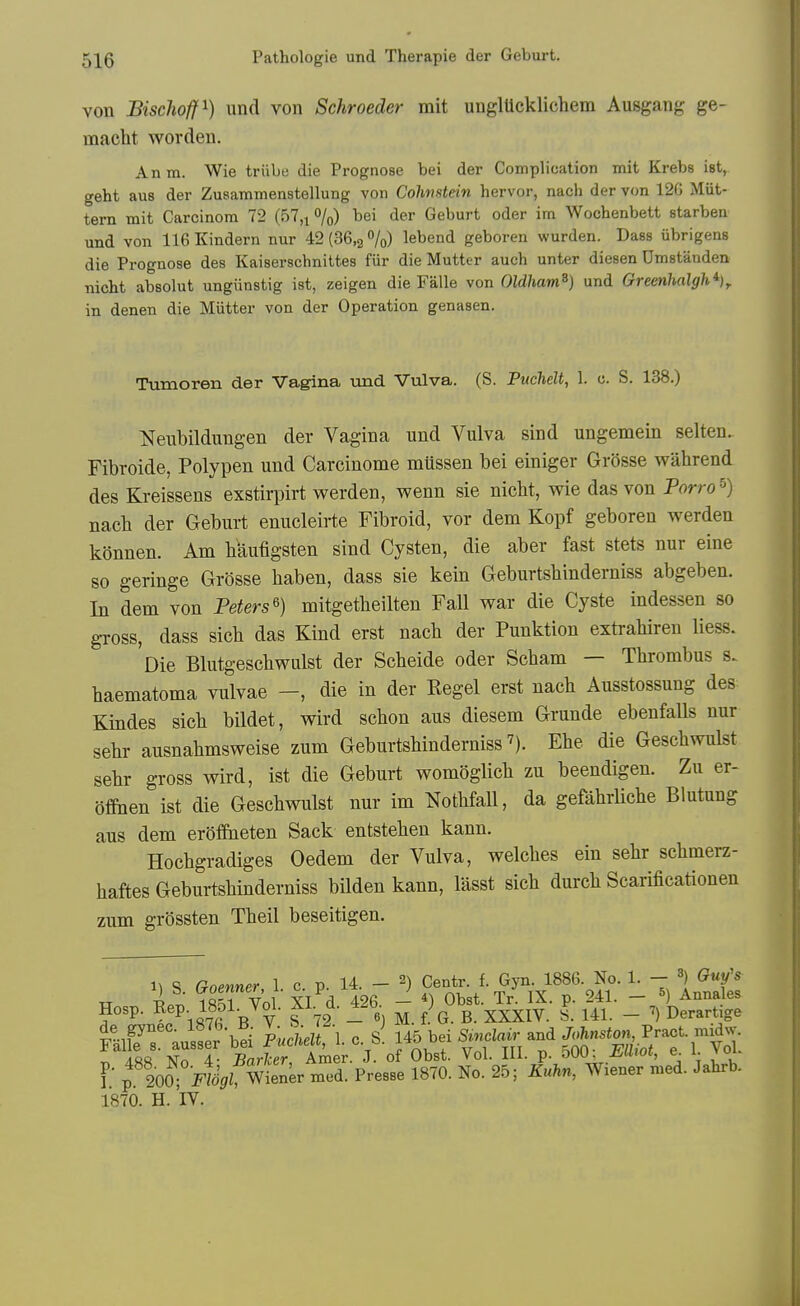 von BiscJioff^) und von Schroeder rait unglUcklichem Ausgang ge- macht worden. An m. Wie triibe die Prognose bei der Complication mit Krebs ist, geht aus der Zusaramenstellung von Cohnstein hervor, nach der von 120 Milt- tern mit Carcinom 72 (57,^%) bei der Geburt oder im Wochenbett starben und von 116 Kindern nur 42(36,2%) lebend geboren wurden. Dass iibrigens die Prognose des Kaiserschnittes fiir die Mutter auch unter diesen Dmstanden nicht absolut ungiinstig ist, zeigen die Falle von Oldham^) und Greenhalgh^)^ in denen die Miitter von der Operation genasen. Tumoren der Vagina Tind Vulva. (S. Puchelt, 1. c. S. 138.) Neubildungen der Vagina und Vulva sind ungemein selteu. Fibroide, Polypen und Carcinome mussen bei einiger Grosse wahrend des Kreissens exstirpirt werden, wenn sie nicht, wie das von Porro ^) nach der Geburt enucleirte Fibroid, vor dem Kopf geboren werden konnen. Am haufigsten sind Cysten, die aber fast stets nur eine so geringe Grosse haben, dass sie kein Geburtshinderniss abgeben. In dem von Peters^) mitgetheilten Fall war die Cyste indessen so gross, dass sich das Kind erst nach der Punktion extrahiren liess. 'oie Blutgeschwulst der Scheide oder Scham — Thrombus s. haematoma vulvae -, die in der Kegel erst nach Ausstossung des Kindes sich bildet, wird schon aus diesem Grunde ebenfalls nur sehr ausnahmsweise zum Geburtshinderniss 7). Ehe die Geschwulst sehr gross wird, ist die Geburt womoglich zu beendigen. Zu er- ofihen ist die Geschwulst nur im Nothfall, da gefahrliche Blutung aus dem eroffiieten Sack entstehen kann. Hochgradiges Oedem der Vulva, welches ein sehr schmerz- haftes Geburtshinderniss bilden kann, lasst sich durch Scarificationen zum grOssten Theil beseitigen. 1^ S Goenner 1 c p. 14. - 2) Centr. f. Gyn. 1886. No. 1. - ^ Guys TT pi' iS^I Vol XI d 426 - *) Obst. Tr. IX. p. 241. - ^) Annales Hosp. ^eP- -Z^^- ^'-ri^- r% M. f. G. B. XXXIV. S. 141. - Derartige mfeT ausSr bei luclleU, 1. c. s! 145 bei SMr and (^-SJ-^-V';!- ^ Aft8 Nn A- Barlcer Araer. J. of Obst. Vol. III. p. 500: miot, e. l. voi. I p 200^ ^t^f Wiener med. Presse 1870. No. 25; Kuhn, Wiener med. Jahrb. 1870. H. IV.