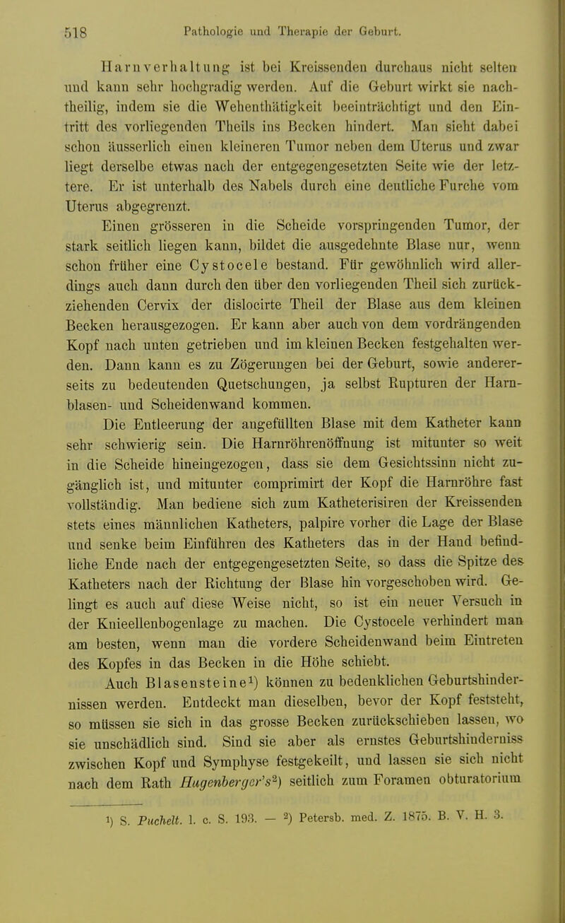 Harnverlialtiiiig: ist bei Kreissenden durchaus nicht selten nnd kann sehr hocligradig werdeu. Auf die Geburt wirkt 8ie nach- theilig, indem sie die Wehenthatigkeit beeintrachtigt und den Ein- tritt des vorliegenden Tlieils ins Becken hindert. Man sieht dabei schon ausserlicb einen kleineren Tumor neben dem Uterus und zwar liegt derselbe etwas nacli der entgegengesetzten iSeite wie der letz- tere. Er ist unterhalb des Nabels durch eine deutliche Furche vom Uterus abgegreuzt. Einen grosseren in die Scheide vorspringenden Tumor, der stark seitlicli liegen kann, bildet die ausgedehnte Blase nur, wenu schon friiher eine Cystocele bestand. FUr gewohnlich wird aller- dings aucli dann durch den iiber den vorliegenden Theil sich zuruck- ziehenden Cervix der dislocirte Theil der Blase aus dem kleinen Becken herausgezogen, Er kann aber auch von dem vordrangenden Kopf nach unten getrieben und im kleinen Becken festgehalten wer- den. Dann kann es zu Zogerungen bei der Geburt, sowie anderer- seits zu bedeutenden Quetschungen, ja selbst Rupturen der Harn- blasen- und Scheidenwand kommen. Die Entleerung der angefuUten Blase mit dem Katheter kann sehr schwierig sein. Die Harnrohrenoffnung ist mitunter so weit in die Scheide hineingezogen, dass sie dem Gesichtssinn nicht zu- ganglich ist, und mitunter comprimirt der Kopf die Hamrohre fast vollstandig. Man bediene sich zum Katheterisiren der Kreissenden stets eines mannlichen Katheters, palpire vorher die Lage der Blase und senke beim Einfiihren des Katheters das in der Hand befind- liche Ende nach der entgegengesetzten Seite, so dass die Spitze des Katheters nach der Richtung der Blase hin vorgeschoben wird. Ge- lingt es auch auf diese Weise nicht, so ist ein neuer Versuch in der Knieellenbogenlage zu machen. Die Cystocele verhindert man am besten, wenn man die vordere Scheidenwand beim Eintreten des Kopfes in das Becken in die Hohe schiebt. Auch Blasensteinei) kiinnen zu bedenklichen Geburtshinder- nissen werden. Entdeckt man dieselben, bevor der Kopf feststeht, so mlissen sie sich in das grosse Becken zuruckschieben lassen, wo sie unschadlich sind. Sind sie aber als ernstes Geburtshinderniss zwischen Kopf und Symphyse festgekeilt, und lassen sie sich nicht nach dem Rath Hugenhergcr's^} seitlich zum Foramen obturatorium 1) S. Puchelt 1. c. S. 193. - 2) Petersb. med. Z. 1875. B. V. H. 3.