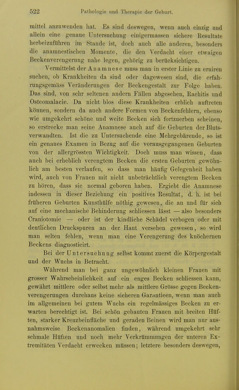 mittel anzuwenden bat. Es sind deswegen, weiin audi einzig und allein eine genaue Untersucbung eiriigermassen sicbere Resultate berbeizufllbren im Staude ist, docb aucb alle anderen, besonders die anamnestiscben Momente, die den Verdacbt einer etwaigen Beckenvereugevung nabe legen, ge.bOrig zu berticksicbtigen. Vermittelst der Auamuese muss man in erster Linie zu eruireu sucbeu, ob Krankbeiten da sind oder dagewesen sind, die erfab- rungsgemass Veranderungen der Beckengestalt zur Folge babeu. Das sind, von sebr seltenen andern Fallen abgeseben, Racbitis und Osteomalacie. Da nicbt bios diese Krankbeiten erblicb auftreten konnen, sondern da aucb andere Formen A'-on Beckenfeblern, ebenso wie umgekebrt sebone und weite Becken sich fortzuerben scbeinen, so erstrecke man seine Anamnese aucb auf die Geburten der Bluts- verwandten. Ist die zu Untersucbende eine Mebrgebarende, so ist ein genaues Examen in Bezug auf die vorausgegangenen Geburten von der allergrossten Wicbtigkeit. Docb muss man wissen, dass aucb bei erbeblich verengtem Becken die ersten Geburten gewobn- licb am besten verlaufen, so dass man baufig Gelegenbeit baben wird, aucb von Frauen mit nicbt unbetracbtlicb verengtem Becken zu boren, dass sie normal geboren baben. Ergiebt die Anamnese indessen in dieser Beziebung ein positives Resultat, d. b. ist bei friiberen Geburten Kunstbiilfe notbig gew^esen, die an und fiir sich auf eine mechaniscbe Bebinderung scbliessen iasst — also besonders Craniotomie — oder ist der kindlicbe Scbadel verbogen oder mit deutlicben Druckspuren an der Haut verseben gewesen, so wird man selten feblen, wenn man eine Verengerung des knocbernen Beckens diagnosticirt. Bei der Untersucbung selbst kommt zuerst die Korpergestalt und der Wucbs in Betracbt. Wabrend man bei ganz ungev^obnlicb kleinen Frauen mit grosser Wabrscheinlicbkeit auf ein enges Becken scbliessen kann, gewabrt mittlere oder selbst mebr als mittlere Grosse gegen Becken- verengerungen durcbaus keine sicberen Garantieen, wenn man aucb im allgemeinen bei gutem Wucbs ein regelmassiges Becken zu er- warten berecbtigt ist. Bei scbon gebauten Frauen mit breiten Htif- ten, starker Kreuzbeinflacbe und geraden Beinen wird man nur aus- nabmsweise Beckenanomalien finden, wabrend umgekebrt sebr scbmale Hiiften und nocb mebr VerkrUmmungen der unteren Ex- tremitaten Verdacbt erwecken mtissen; letztere besonders deswegen,