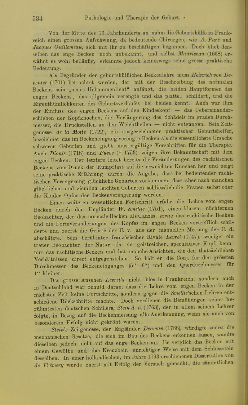 Von der Mifcte des 16. Jahrhunderts an nahm die Geburtshiilfe in Frank- reicli einen grossen Aufschwung, da bedeutende Chirurgen, wie A. Pare und Jacques Guillemeau, sich mit ihr zu bescliaftigen begannen. Doch blieb den- selben das enge Becken noch unbekannt, und selbst Mauriceau (1668) er- wahnt es wohl beilaufig, erkannte jedoch keineswegs seine grosse praktisehe Bedeutung. Als Begriinder der geburtshiilflichen Beckenlehre muss Hemrieh von De- venter (1701) betrachtet werden, der mit der Beschreibung des normalen Beckens sein „neue8 Hebammenlicht anfangt, die beiden Hauptformen des engen Beckens, das allgemein verengte und das platte, schildert, und die Eigenthiimlichkeiten des Geburtsverlaufes bei beiden kennt. Auch war ihm der Einfiuss des engen Beckens auf den Kindeskopf — das Uebereinander- schieben der Kopfknochen, die Verlangerung des Schadels im graden Durch- messer, die Druckstellen an den Weichtheilen — nicht entgangen. Sein Zeit- genosse de la Motte (1722), ein ausgezeichneter praktischer Geburtshelfer, bezeichnet das im Beckeneingang verengte Becken als die wesentlichste Ursache schwerer Geburten und giebt mustergiiltige Vorschriften fiir die Therapie. Auch Dionis (1718) und Puzos (f 1753) zeigen ihre Bekanntschaft mit dem engen Becken. Der letztere leitet bereits die Veranderungen des racbitischen Beckens vom Druck der Rumpflast auf die erweichten Knochen her und zeigt seine praktisehe Erfahrung durch die Angabe, dass bei bedeutender rachi- tischer Verengerung gliickliche Geburten vorkommen, dass aber nach manchen gliicklichen und ziemlich leichten Geburten schliesslich die Frauen selbst oder die Kinder Opfer der Beckenverengerung -werden. Eineu weiteren wesentlicheu Fortschritt erfuhr die Lehre vom engen Becken durch den Engliinder W. Smellie (1751), einen klaren, niichternen Beobachter, der das normale Becken als Gauzes, sowie das rachitische Becken und die Formveranderungen des Kopfes im engen Becken vortrefflich schil- derte und zuerst die Grosse der C. v. aus der manuellen Messung der C. d. abschatzte. Sein beriihmter franzosischer Rivale Levret (1747), weniger ein treuer Beobachter der Natur als ein geistreicher, speculativer Kopf, kenn nur das rachitische Becken und hat manche Ansichten, die den thatsachlichen Verhaltnissen direct entgegenstehen. So halt er die Conj. fiir den grossten Durchmesser des Beckeneinganges (5—6) und den Querdurchmesser fiir 1 kleiner. Das grosse Ansehen Xewef's nicht bios in Frankreich. sondern auch in Deutschland war Schuld daran, dass die Lehre vom engen Becken in der nachsten Zeit keine Fortschritte, sondern gegen die SnieHie'schen Lehren ent- Bchiedene Riickschritte machte. Doch verdienen die Bemiihungen seines be- riihmtesten deutschen Schiilers, Stein d. d. (1763), der in allem seinem Lehrer folgte, in Bezug auf die Beckenmessung alle Anerkenuuug, wenn sie auch von besonderem Erfolg nicht gekront waren. Stein's Zeitgenosse, der Englander Denman (1788), wiirdigte zuerst die mechanischen Gesetze, die sich im Bau des Beckens erkennen lassen, wandte dieselben jedoch nicht auf das enge Becken an. Er verglich das Becken mit einem Gewolbe und das Kreuzbein unrichtiger Weise mit dem Schlussstein desselben. In einer hollandischen, im Jahre 1793 erschienenen Dissertation von de Fremery wurde zuerst mit Erfolg der Versuch gemacht, die sammtlichen