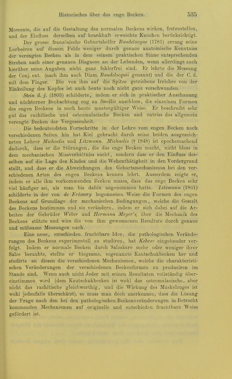 Motnente, die auf die Gestaltung des normalen Reckens wirken, festzustellen, und der Einfluss derselben auf krankhaft erweiclite Knochen beriicksichtigt. Der grosse franzosische Geburtshelfer Bmtdclocque (17bl) errang seine Lorbe^ren auf diesem Felde weniger durcb genaue anatomische Kenntniss der verengten Beoken als in dem seinem praktischen Sinne entsprechenden Streben uach einer genauen Diagnose an der Lebenden, wenn allerdings auch hieriiber seine Angaben nicht ganz fehlerfrei sind. Ev lehrte die Messung der Conj. ext. (nach ihm auch Diam. Baudelocqidi genannt) und die der C. d. mit dem Finger. Die von ihm auf die Spitze getriebene Irrlehre von der Einkeilung des Kopfes ist auch heute noch nicht ganz verschwunden. Stein d. j. (1803) schilderte, indem er sich in praktischer Anschauung und niichterner Beobachtung eng an Smellie anschloss, die einzelnen Formen des engen Beckens in noch heute mustergiiltiger Weise. Er beschreibt sehr gut das rachitische und osteomalacische Becken und entriss das allgemein verengte Becken der Vergessenheit. Die bedeutendsten Fortschritte in der Lehre vom engen Becken nach verschiedenen Seiten hin hat Kiel gebracht durch seine beiden ausgezeich- neten Lehrer Michaelis und Litzmann. Michaelis (f 1848) ist epochemachend dadurch, dass er die Storungen, die das enge Becken macht, nicht bloss in dem mechanischen Missverhaltniss sucht, sondern dass er den Einfluss des- selben auf die Lage des Kindes und die Wehenthatigkeit in den Vordergrund stellt, und dass er die Abweichungen des Geburtsmechanismus bei den ver- schiedenen Arten des engen Beckens kennen lehrt. Ausserdem zeigte er, indem er alle ihm vorkommenden Becken maass, dass das enge Becken sehr viel haufiger sei, als man bis dahin angenommen hatte. Litzviann (18G1) schilderte in der von de Fremery begonnenen Weise die Formen des engen Beckens auf Grundlage der mechanischen Bedingungen, welche die Gesialt des Beckens bestimmen und sie verandern, indem er sich dabei auf die Ar- beiten der Gebriider Weber und Hermann Meyer's, iiber die Mechanik des Beckens stiitzte und wies die von ihm gewonnenen Resultate durch genaue und miihsame Messungen nach. Eine neue, entschieden fruchtbare Idee, die pathologischen Verande- rungen des Beckens experimentell zu studiren, hat Kehrer eingeheuder ver- folgt. Indem er normale Becken durch Salzsaure mehr oder weniger ihi'er Salze beraubte, stellte er biegsame, sogenannte Kautschukbecken her und studirte an diesen die verschiedenen Mechanismen, welche die charakteristi- Bchen Veranderungen der verschiedenen Beckenformen zu produciren im Stande sind. Wenn auch nicht Jeder mit scinen Resultaten voilstandig iiber- einstimmen wird (dem Kautschukbecken ist wohl das osteomalacische, aber nicht das rachitische gleicliwerthig, und die Wirkung des Muskelzuges ist wohl jedenfalls iiberschatzt), so muss man doch anerkennen, dass die Losung der Frage nach den bei den pathologischen Beckenveranderungen in Betraclit kommenden Mechanismen auf originelle und entschieden fruchtbare Weise gefordert ist.