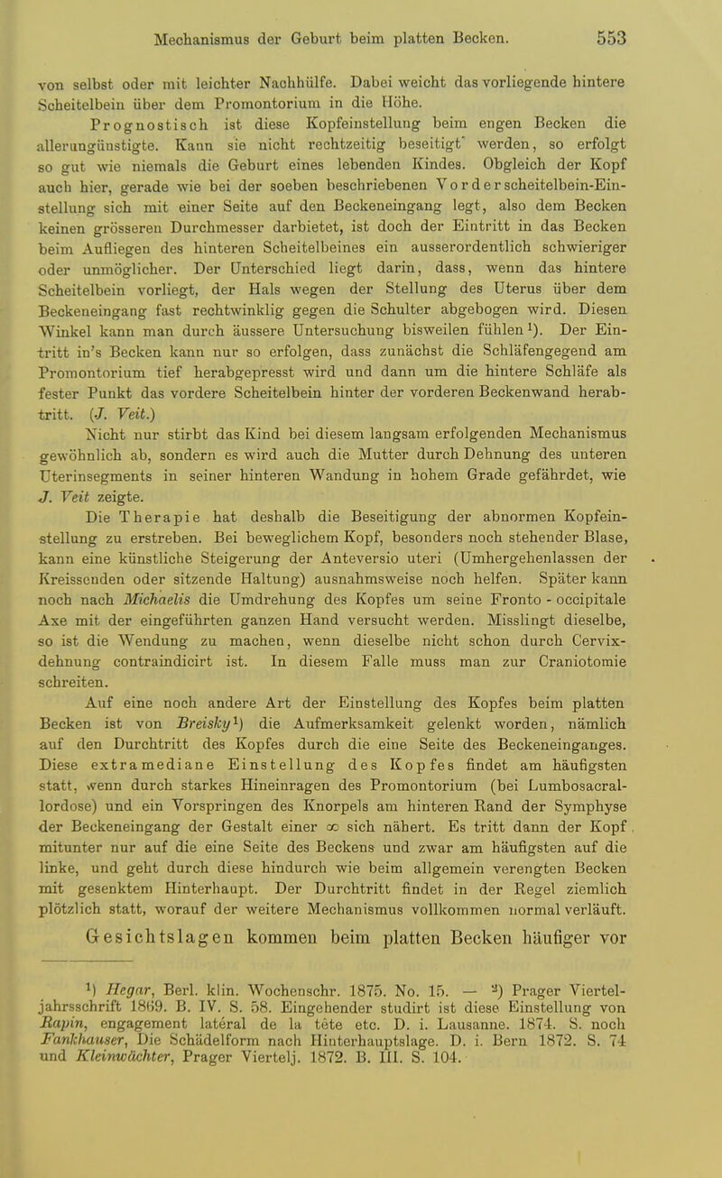 von selbst oder mit leichter Nachhiilfe. Dabei weicht das vorliegende hintere Scheitelbein iiber dem Promontorium in die Hbhe. Prognostisch ist diese Kopfeinstellung beim engen Becken die allerungiiustigte. Kann sie nicht rechfczeitig beseitigt' werden, so erfolgt so gut wie niemals die Geburt eines lebenden Kindes. Obgleich der Kopf auch hier, gerade wie bei der soeben beschriebenen V o r d e r scheitelbein-Ein- stellung sich mit einer Seite auf den Beckeneingang legt, also dem Becken keinen grosseren Durchmesser darbietet, ist docb der Eintritt in das Becken beim Aufliegen des hinteren Scheitelbeines ein ausserordentlich schwieriger oder unmoglicher. Der Unterscbied liegt darin, dass, wenn das hintere Scheitelbein vorliegt, der Hals wegen der Stellung des Uterus iiber dem Beckeneingang fast rechtwinklig gegen die Schulter abgebogen wird. Diesen VVinkel kann man durch aussere Untersuchung bisweilen fiihleni). Der Ein- tritt in's Becken kann nur so erfolgen, dass zunachst die Schlafengegend am Promontorium tief herabgepresst wird und dann um die hintere Schlafe als fester Punkt das vordere Scheitelbein hinter der vordereu Beckenwand herab- tritt. (.7. Veit.) Nicht nur stirbt das Kind bei diesem langsam erfolgenden Mechanismus gewohnlich ab, sondern es wird auch die Mutter durch Dehnung des unteren Uterinsegments in seiner hinteren Wandung in hohem Grade gefahrdet, wie J. Veit zeigte. Die Therapie hat deshalb die Beseitigung der abnormen Kopfein- stellung zu erstreben. Bei beweglichem Kopf, besonders noch stehender Blase, kann eine kiinstliche Steigerung der Anteversio uteri (Umhergehenlassen der Kreissenden oder sitzende Haltung) ausnahmsweise noch helfen. Spater kann noch nach Michaelis die Umdrehung des Kopfes um seine Fronto - occipitale Axe mit der eingefiihrten ganzen Hand versucht werden. Misslingt dieselbe, so ist die Wendung zu machen, wenn dieselbe nicht schon durch Cervix- dehnung contraindicirt ist. In diesem Falle muss man zur Craniotomie schreiten. Auf eine noch andere Art der Einstellung des Kopfes beim platten Becken ist von Breisky^ die Aufmerksamkeit gelenkt worden, namlich auf den Durchtritt des Kopfes durch die eine Seite des Beckeneinganges. Diese extramediane Einstellung des Kopfes findet am haufigsten statt, vvenn durch starkes Hineinragen des Promontorium (bei Lumbosacral- lordose) und ein Vorspringen des Knorpels am hinteren Rand der Symphyse der Beckeneingang der Gestalt einer co sich nahert. Es tritt dann der Kopf mitunter nur auf die eine Seite des Beckens und zwar am haufigsten auf die linke, und geht durch diese hindurch wie beim allgemein verengten Becken mit gesenktem Hinterhaupt. Der Durchtritt findet in der Eegel ziemlich plotzlich statt, worauf der weitere Mechanismus vollkommen normal verlauft. Gesichtslagen kommen beim platten Becken hliufiger vor M Hegar, Berl. klin. Wochenschr. 1875. No. 15. — Prager Viertel- jahrsschrift 18(i9. B. IV. S. 58. Eingehender studirt ist diese Einstellung von Rapin, engagement lateral de la tete etc. D. i. Lausanne. 1874. S. noch Fanlchauser, Die Schadelform nach Hinterhauptslage. D. i. Bern 1872. S. 74 und Kleinwcichter, Prager Viertelj. 1872. B. III. S. 104.