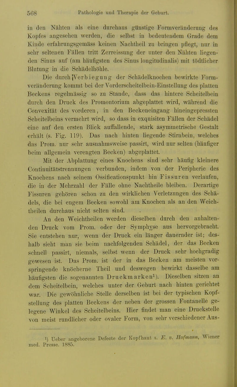 in den Nabten als eine durchaus gUnstige Formveranderuug des Kopfes augesebeu werden, die selbst in bedeuteudem Grade dem Kinde erfabrungsgemass keinen Nacbtbeil zu briiigeu pflegt, uur in sebr selteuen Fallen tritt Zerreissung der unter den Nabten liegen- den Sinus auf (am baufigsten des Sinus longitudinalis) mit tOdtlicber Blntung in die Scbildelboble. Die durcb jVerb iegung der Scbadelknocben bewirkte Form- veriinderung kommt bei der Vorderscbeitelbein-Einstellung des platteu Beckens regelmassig so zu Stande, dass das bintere Scbeitelbein durcb den Druck des Promontoriura abgeplattet wird, wabrend die Convexitat des vorderen, in den Beckeneingang bineingepressten Scbeitelbeins vermebrt wird, so dass in exquisiten Fallen der Scbadel eine auf den ersten Blick auffallende, stark asymmetriscbe Gestalt erbalt (s. Fig. 119). Das nacb binten liegende Stirnbein, welcbes das Prom, nur sebr ausnabmsweise passirt, wird nur selten (haufiger beim allgemein verengten Becken) abgeplattet. Mit der Abplattung eines Knocbens sind sebr baufig kleinere Continuitatstrennungen verbunden, indem von der Peripberie des Knocbens nacb seinem Ossificationspunkt bin Fissuren verlaufen, die in der Mebrzabl der Falle obne Nacbtbeile bleiben. Derartige Fissuren geboren scbon zu den wirklicben Verletzungen des Scba- dels, die bei engem Becken sowobl am Knocben als an den Weicb- tbeilen durcbaus nicbt selten sind. An den Weicbtbeilen werden dieselben durcb den anbalten- den Druck vom Prom, oder der Sympb^se aus bervorgebracbt. Sie entsteben nur, weun der Druck ein langer dauernder ist; des- balb siebt man sie beim nacbfolgenden Scbadel, der das Becken scbnell passirt, niemals, selbst wenn der Druck sebr bocbgradig gewesen ist. Das Prom, ist der in das Becken am meisteu vor- springende knocberne Tbeil und deswegen bewirkt dasselbe am baufigsten die sogenannten Druckmarken^). Dieselben sitzen an dem Scbeitelbein, welcbes unter der Geburt nacb binten gericbtet war. Die gewobnlicbe Stelle derselben ist bei der typiscbeu Kopf- stellung des platten Beckens der neben der grosseu Fontanelle ge- legene Winkel des Scbeitelbeins. Hier fiudet man eine Druckstelle von meist rundlicber oder ovaler Form, von sebr verscbiedener Aus- 1) Ueber angeborene Defecte der Kopfhaut s. E. v. Hofmann, Wiener med. Presse. 1885.