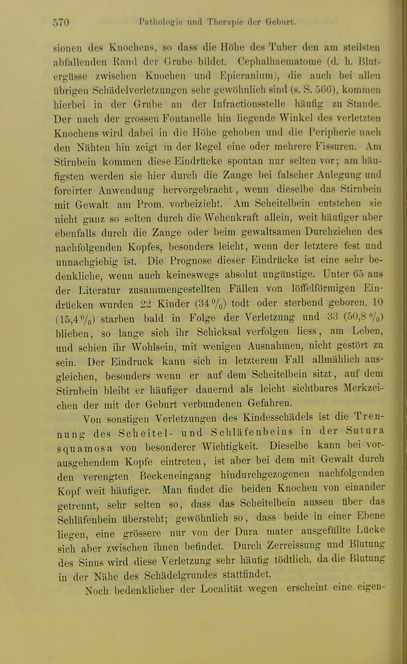 sioneii des Knochons, so dass die H5lie des Tuber den am steilsten abfalleuden Rand dcv Grube bildet. Cephalhaematome (d. h. Bhit- erg'Usse zwischen Knochen und Epicranium), die aucli bei alien iibrigen Scliadelverletzungeii sehr gewohnlich sind (s. S. 560), kommen liierbei in dev Grube an der Infractionsstelle haufig zu Stande. Der uach der grosseu Fontanelle bin liegende Winkel des verletzten Knoebens wird dabei in die HShe gehoben und die Peripberie uach den Nabten bin zeigt in der Kegel eine oder mebrere Fissuren. Am Stirnbein kommen diese Eindrttcke spontan nur selten vor; am bau- figsten werden sie bier durcb die Zange bei falscber Anlegung und forcirter Anwendung bervorgebracbt, wenn dieselbe das Stirnbein mit Gewalt am Prom, vorbeiziebt. Am Scbeitelbein entstehen sie nicht ganz so selten durcb die Webenkraft allein, weit baufiger aber ebenfalls durcb die Zange oder beim gewaltsamen Durcbzieben des nacbfolgenden Kopfes, besonders leicbt, wenn der letztere fest und unnacbgiebig ist. Die Prognose dieser Eindrucke ist eine sehr be- denklicbe, wenn auch keineswegs absolut ungiinstige. Unter 65 aus der Literatur zusammengestellten Fallen von lolfelfdrmigen Ein- drucken wurden 22 Kinder (34 7o) todt oder sterbend geboren, 10 (15,4 7o) starben bald in Folge der Verletzung und 83 (50,8 «/o) blieben, so lange sicb ibr Scbicksal verfolgen liess, am Leben, und scbien ibr Woblsein, mit wenigen Ausnabmen, nicht gestort zu sein. Der Eindruck kann sicb in letzterem Fall allmablicb aus- gleicben, besonders wenn er auf dem Scbeitelbein sitzt, auf dem Stirnbein bleibt er baufiger dauernd als leicbt sicbtbares Merkzei- chen der mit der Geburt verbundenen Gefabren. Von sonstigen Verletzungen des Kindesscbadels ist die Tren- nung des Scbeitel- und Scblafenbeins in der Sutura squamosa von besonderer Wicbtigkeit. Dieselbe kann bei vor- ausgebendem Kopfe eintreten, ist aber bei dem mit Gewalt dureh den verengten Beckeneingang hiudurchgezogenen nacbfolgenden Kopf weit baufiger. Man findet die beiden Knochen von einander getrennt, sehr selten so, dass das Scbeitelbein aussen uber das Schlilfenbein iibersteht; gewobnlicb so, dass beide in einer Ebene liegen, eine grossere nur von der Dura mater ausgefullte Lucke sicb aber zwischen ibnen befindet. Durcb Zerreissuug und Blutung des Sinus wird diese Verletzung sehr hiiufig todtlich, da die Blutung in der Nahe des Schadelgrnndes stattfindet. Noch bedenklicher der Localitat wegen erscheint eine eigeu-