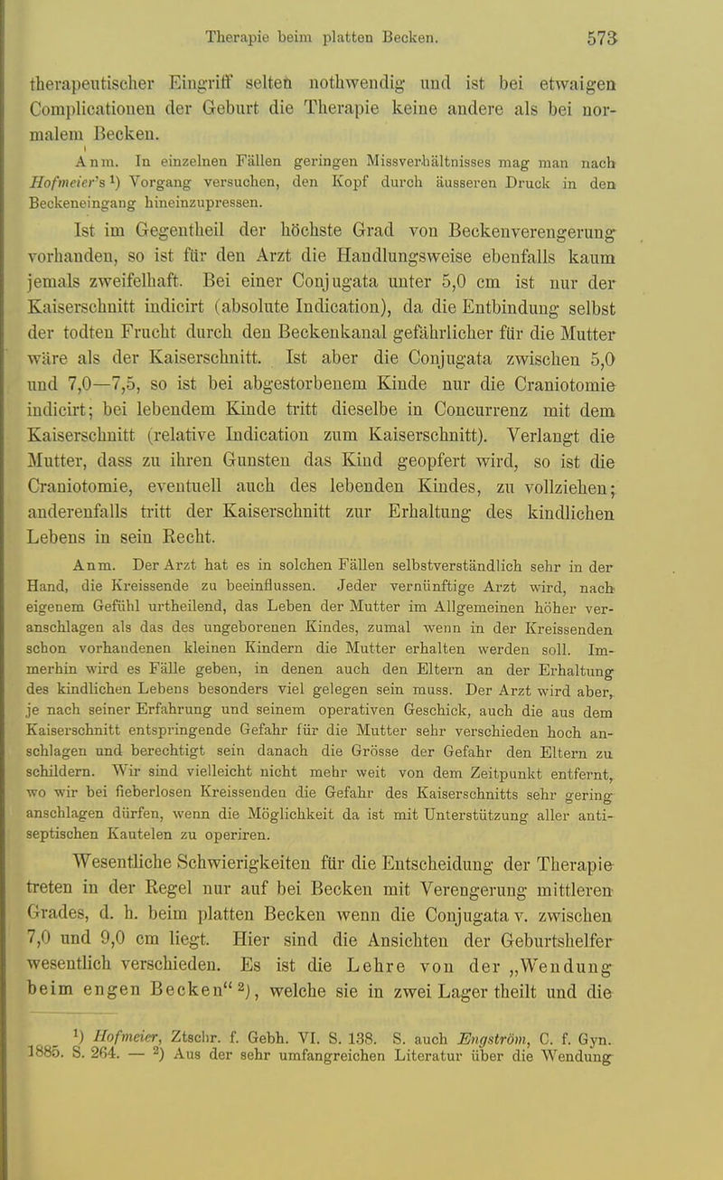 therapeutischer Eing-ritf selten nothwendig- und ist bei etwaigea Complicationen der Geburt die Therapie keine andere als bei nor- malem Becken. Anm. In einzelnen Fallen geringen Missverhaltnisses mag man nach Hofmeier's ^) Vorgang versuchen, den Kopf durch ausseren Druck in den Beckeneingang hineinzupressen. 1st im Gegentheil der liOchste Grad von Beckenverengerung- vorhanden, so ist fiir den Arzt die Handlungsvveise ebenfalls kaum jemals zweifelliaft. Bei einer Conjugata uuter 5,0 cm ist uur der Kaiserschnitt indicirt (absolute Indication), da die Entbindung selbst der todten Fruclit durch den Beckenkanal gefiihrlicher fUr die Mutter wiire als der Kaiserschnitt. Ist aber die Conjugata zwischen 5,0 und 7,0—7,5, so ist bei abgestorbenem Kinde nur die Craniotomie indicirt; bei lebendem Kinde tritt dieselbe in Concurrenz mit dem Kaiserschnitt (relative Indication zum Kaiserschnitt). Verlangt die Mutter, dass zu ihren Gunsten das Kind geopfert wird, so ist die Craniotomie, eventuell auch des lebenden Kindes, zu vollziehen; anderenfalls tritt der Kaiserschnitt zur Erhaltung des kindlichen Lebens in sein Recht. Anm. Der Arzt hat es in solchen Fallen selbstverstandlich sehr in der Hand, die Kreissende zu beeinflussen. Jeder verniinftige Arzt wird, nacb eigenem Gefiihl urtheilend, das Leben der Mutter im Allgemeinen hoher ver- anschlagen als das des ungeborenen Kindes, zumal wenn in der Kreissenden scbon vorhandenen kleinen Kindern die Mutter erbalten werden soil. Im- merhin wird es Falle geben, in denen auch den Eltern an der Erhaltung des kindlichen Lebens besonders viel gelegen sein muss. Der Arzt wird aber, je nach seiner Erfahrung und seinem operativen Geschick, auch die aus dem Kaiserschnitt entspringende Gefahr fiir die Mutter sehr verschieden hoch an- schlagen und berechtigt sein danach die Grosse der Gefahr den Eltern zu schildem. Wir sind vielleicht nicht mehr weit von dem Zeitpunkt entfernt, wo wir bei fieberlosen Kreissenden die Gefahr des Kaiserschnitts sehr merino- anschlagen diirfen, wenn die Moglichkeit da ist mit Unterstiitzung aller anti- septischen Kautelen zu operii-en. Wesentliche Schwierigkeiten fiir die Entscheidung der Therapie treten in der Kegel nur auf bei Becken mit Verengerung mittleren Grades, d. h. beim platten Becken wenn die Conjugata v. zwischen 7,0 und 9,0 cm liegt. Hier sind die Ansichten der Geburtshelfer wesentlich verschieden. Es ist die Lehre von der „Wendung beim engen Becken welche sie in zwei Lager theilt und die Hofmeier, Ztsclir. f. Gebh. VI. S. 138. S. auch Evgstrom, C. f. Gyn. 1885. S. 264. — ^) Aus der sehr umfangreichen Literatur iiber die Wendung-